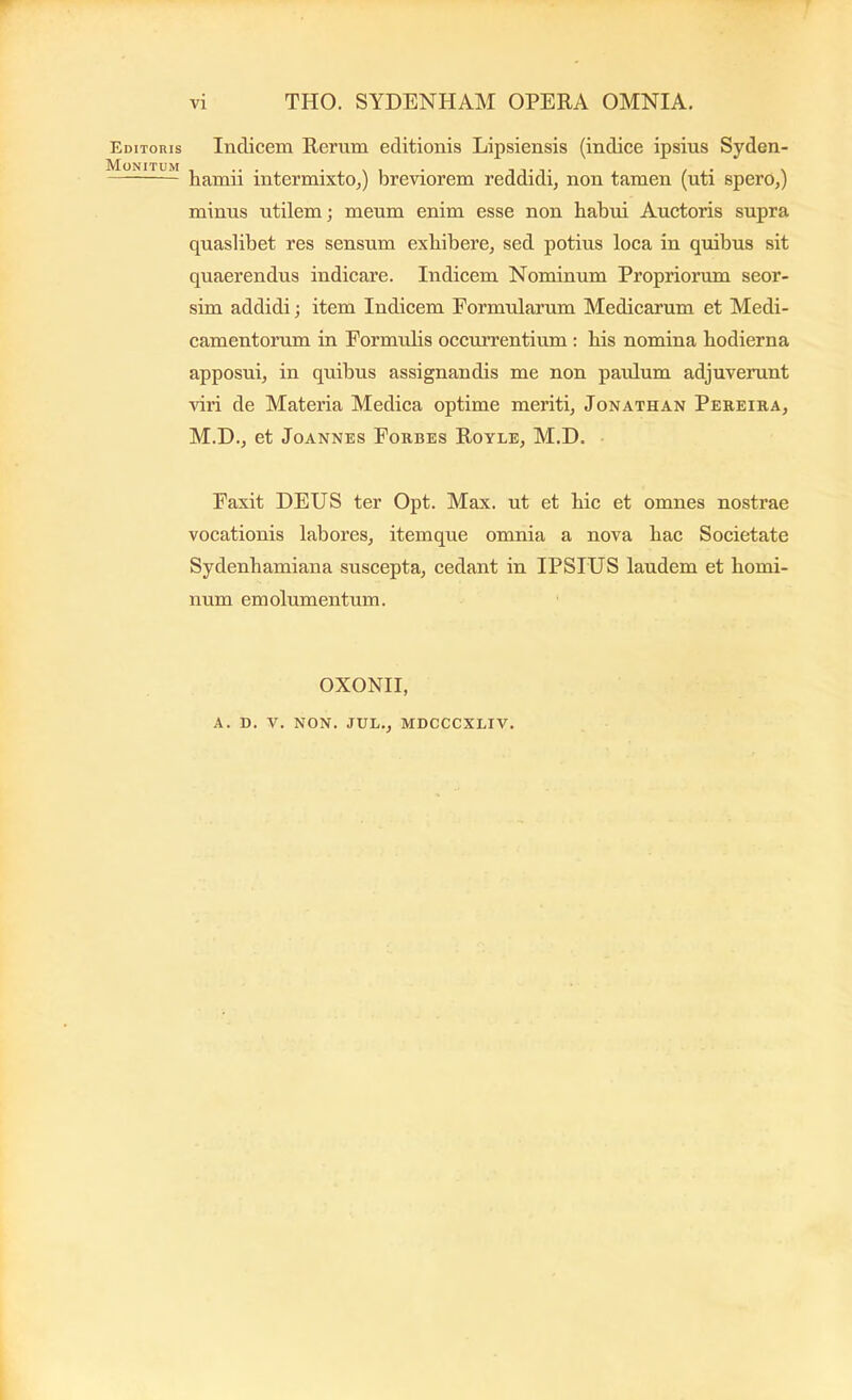 VI THO. SYDENHAM OPERA OMNIA. Editoris Monitum Indicem Rerum editionis Lipsiensis (indice ipsius Syden- hamii intermixto,) breviorem reddidi, non tamen (uti spero,) minus utilem; meum enim esse non habui Auctoris supra quaslibet res sensum exhibere, sed potius loea in quibus sit quaerendus indicare. Indicem Nominum Propriorum seor- sim addidi; item Indicem Formularum Mediearum et Medi- eamentorum in Formulis oceurrentium : his nomina hodierna apposui, in quibus assignandis me non paulum adjuverunt viri de Materia Medica optime meriti, Jonathan Pereira, M.D., et JoANNES Forbes Royle, M.D. Faxit DEUS ter Opt. Max. ut et hie et omnes nostrae vocationis labores, itemque omnia a nova hac Societate Sydenhamiana suscepta, cedant in IPSIUS laudem et homi- num emolumentum. OXONII,