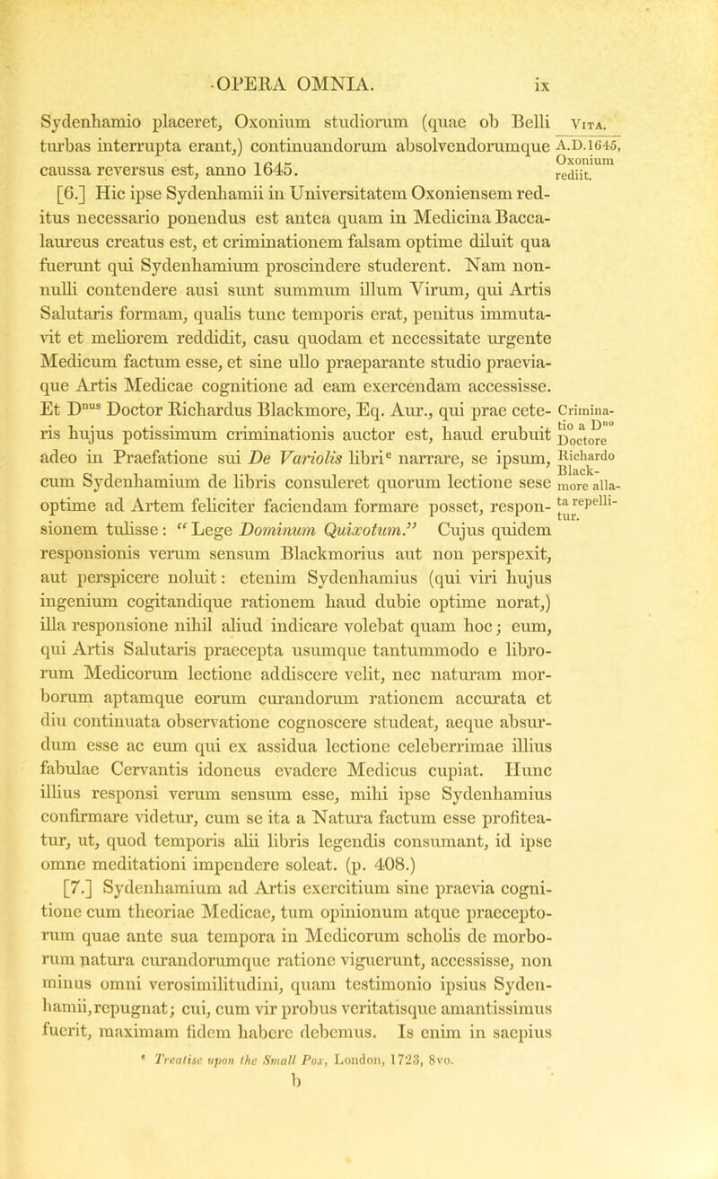 Sydenhamio placeret, Oxonium studiorum (quae ob Belli Vita. tm‘bas interrupta erant,) continuandorum absolvendorumque A.D.i645i . 1 r< Af- Oxonium caussa reversus est, anno 1645. rediit. [6.] Hic ipse Sydenhamii in Universitatem Oxoniensem red- itus necessario ponendus est antea quam in Medicina Bacca- laiu’eus creatus est, et criminationem falsam optime diluit qua fuerunt qui Sydenbamium proseindere studerent. Nam non- nuUi contendere ausi sunt summum illum Virum, qui Artis Salutaris formam, quabs tunc temporis erat, penitus immuta- vit et meliorem reddidit, casu quodam et necessitate urgente Medicum factum esse, et sine ullo praeparante studio praevia- que Artis Medicae cognitione ad eam exereendam aecessisse. Et Doctor Ricbardus Blackmore, Eq. Aur., qui prae cete- Crimina- ris bujus potissimum criminationis auctor est, haud erubuit Doctcwe adeo in Praefatione sui De Variolis libri® narrare, se ipsum, Kichardo cum Sydenbamium de libris consuleret quorum lectione sese more alla- optime ad Artem fehciter faciendam formare posset, respon- sionem tuhsse;  Lege Dominum Quixotum.” Cujus quidem responsionis verum sensum Blackmorius aut non perspexit, aut perspicere noluit: etenim Sydenhamius (qui viri hujus ingenium cogitandique rationem haud dubie optime norat,) illa responsione nihil aliud indicai’e volebat quam hoc; eum, qui Artis Salutaris praecepta usumque tantummodo e libro- iTim Medicorum lectione addiscere velit, nec naturam mor- borum aptamque eorum curandorum rationem accmata et diu continuata obsen^atione cognoscere studeat, aeque absm’- dum esse ac eum qui ex assidua lectione celeberrimae illius fabulae Cervantis idoneus evadere Medicus cupiat. Hunc illius responsi verum sensum esse, mihi ipse Sydenhamius confirmare videtur, cum se ita a Natura factum esse profitea- tur, ut, quod temporis ahi libris legendis consumant, id ipse omne meditationi impendere soleat, (p. 408.) [7.] Sydenhamium ad Artis exercitium sine praevia cogni- tione cum theoriae Medicae, tum opinionum atque praecepto- rum quae ante sua tempora in Medicorum schohs de morbo- rum natura curandorumque ratione viguerunt, accessisse, non minus omni verosimilitudini, quam testimonio ipsius Syden- hamii,repugnat; cui, cum vir probus veritatisque amantissimus fuerit, maximam fidem habere debemus. Is enim in saepius ‘ Trealisc tipon Ikc Small Pox, Londoii, 1723, 8vo. b