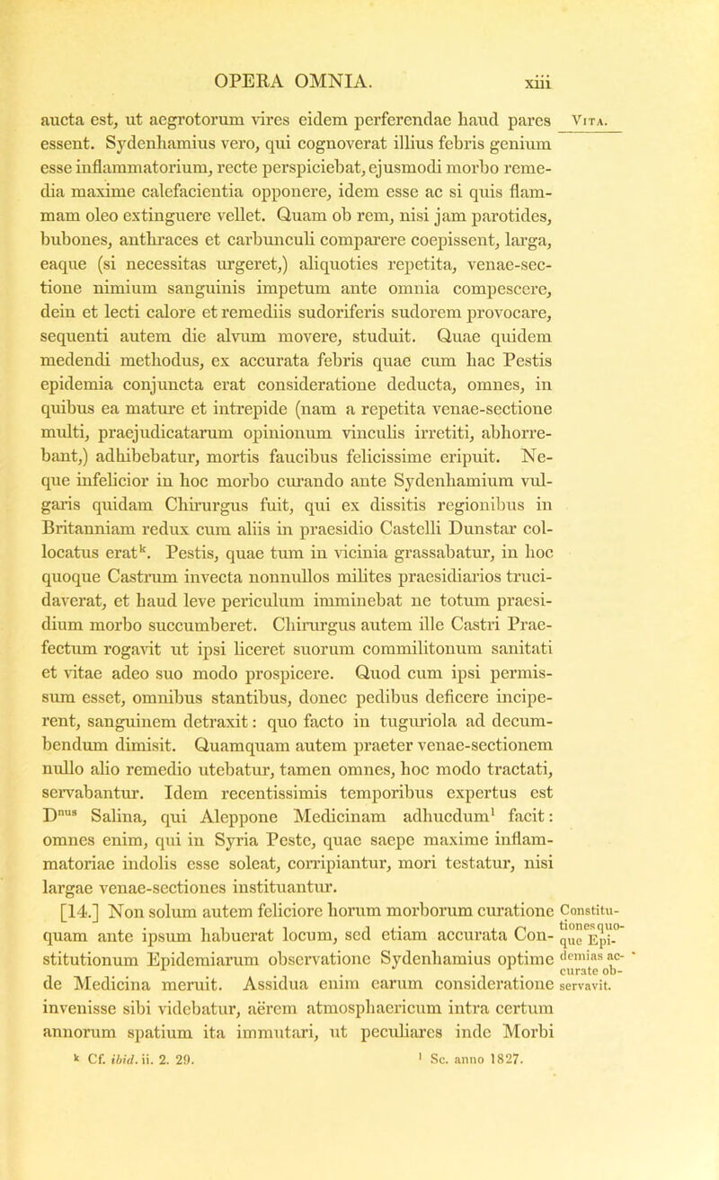 xui aucta est, ut aegrotorum vires eidem perferendae liaud pares essent. Sydenliamius vero, qui cognoverat illius febris genium esse inflammatorium, recte perspiciebat, ejusmodi morbo reme- dia maxime calefacientia opponere, idem esse ac si quis flam- mam oleo extinguere vellet. Quam ob rem, nisi jam parotides, bubones, antbiuces et carbunculi comparere coepissent, larga, eaque (si necessitas urgeret,) aliquoties repetita, venae-sec- tione nimium sanguinis impetum ante omnia compescere, dein et lecti calore et remediis sudoriferis sudorem provocare, sequenti autem die alvum movere, studuit. Quae quidem medendi metbodus, ex accurata febris quae cum bac Pestis epidemia conjuncta erat consideratione deducta, omnes, in quibus ea matm*e et intrepide (nam a repetita venae-sectione midti, praejudicatarum opinionum vincubs irretiti, abhorre- bant,) adhibebatur, mortis faucibus felicissime eripuit. Ne- que infehcior in hoc morbo emeando ante Sydenhamium vul- garis quidam Chnurgus fuit, qui ex dissitis regionibus in Britanniam redux cum aliis in praesidio Castelli Dunstar col- locatus erat**. Pestis, quae tum in vicinia grassabatur, in hoc quoque Castnim invecta nonnidlos milites praesidiai’ios truci- daverat, et haud leve periculum imminebat ne totum praesi- dium morbo succumberet. Chirargus autem ille Castri Prae- fectum rogavit ut ipsi liceret suorum commilitonum sanitati et ritae adeo suo modo prospicere. Quod cum ipsi permis- sum esset, omnibus stantibus, donec pedibus defleere incipe- rent, sanguinem detraxit: quo facto in tuguriola ad decum- bendum dimisit. Quamquam autem praeter venae-sectionem nullo alio remedio utebatur, tamen omnes, hoc modo tractati, servabantur. Idem recentissimis temporibus expertus est D® Salina, qui Aleppone Medicinam adhucdum’ facit: omnes enim, qui in Syria Peste, quae saepe maxime inflam- matoriae indolis esse soleat, corripiantur, mori testatur, nisi largae venae-sectiones instituantur. [14.] Non solum autem feliciore horum morborum curatione quam ante ipsum habuerat locum, sed etiam accurata Con- stitutionum Epidemiarum obsex’vationc Sydenliamius optime de Medicina meruit. Assidua enim earum consideratione invenisse sibi videbatiu’, aerem atmosphaericum intra certum annorum spatium ita immutari, ut pecuhares inde Morbi k Cf. ihid.W. 2. 29. ' Sc. anno 1827. Vita. Constitu- tiones quo- que Epi- clemias ac- curate ob- servavit.