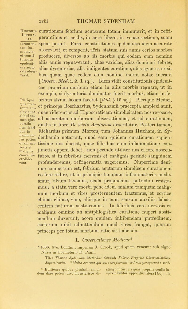 Historia Litera- RIA. tarum to- tam im- mutavit ; et consti- tutiones epidemi- cas accu- rate obser- vavit. Plerique ejus prae- cepta am- plexisunt; aliqui ta- men ejus curatio- nem febri- bus in- flammato- riis potius quam ner- vosis et malignis convenire credide- runt. curationem febrium acutarum totam immutavit^ et in refri- gerantibus et acidis, in aere libero, in venae-sectione, suam spem posuit. Porro constitutiones epidemicas idem accurate observavit, et comperit, aeris statum suis annis certos morbos producere, diversos ab iis morbis qui eodem cum nomine abis annis regnaverant; alias variolas, abas dominari febres, abas dysenterias, alia indigentes curatione, alus egentes crisi- bus, quam quae eodem cum nomine morbi notae fuerant [^Observ. Med, i. 2. 1 sq.]. Idem vidit constitutionis epidemi- cae proprium morbum etiam in abis morbis regnare, ut in exemplo, si dysenteria dominator fuerit morbus, etiam in fe- bribus alvum laxam faceret \ibid. § 15 sq.] . Plerique Medici, et princeps Boerbaavius, Sydenbamu praecepta amplexi sunt, quae viderentur ad Hippocraticam simpbcitatem nos revocare, ad accuratam morborum observationem, et ad curationem, qualis in bbro De Victu Acutorum describitur. Posteri tamen, Picbardus primum Morton, tum Jobannes Huxliam, in Sy- denbamio notarunt, quod eam quidem curationem sapien- tissime nos doceat, quae febribus cum inflammatione con- junctis oppom debet; non perinde utiliter nos ei fore obsecu- turos, si in febribus nervosis et malignis perinde sanguinem profunderemus, refrigerantia urgeremus. Nuperrime deni- que compertum est, febrium acutarum simpbcem cmationem eo fere redire, ut in principio tamquam inflammatoriis mede- amur, alvum laxemus, acida propinemus, putredini resista- mus ; a statu vero morbi pene idem malum tamquam malig- num morbum et vires prosternentem tractemus, et cortice cbinae cbinae, vino, alusque in eum sensum auxibis, labas- centem naturam sustineamus. In febribus vero nervosis et malignis omnino ab antipblogistica curatione nuperi absti- nendum duxerunt, acore quidem iubibendam putredinem, caeterum nihil admittendum quod vAes frangat, quarum princeps per totum morbum ratio sit habenda. I. Observationes Medicae^. *1666. 8vo. LoncUni, impensis J. Crook, apud quem veneunt sub signo Navis in Coemeterio D. Pauli. Tit.: Thomae Sydenham Methodus Curandi Febres, Propriis Observationibus Suj)ersfructa. “ Multa egerunt qui ante vos fuerunt, sed non peregerunt; vitil- ‘‘ Editiones quibus plenissimam fi- stinguuntur: iis qu.is propriis oculis in- dem dare poterit Lector, asterisco di- spexit Editor, apponitm: litera [G.] | iis