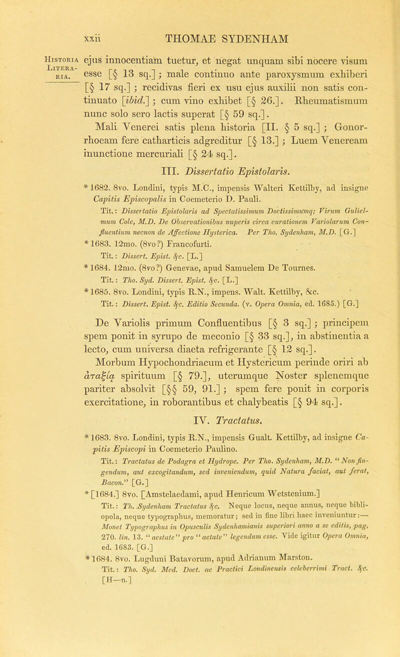 Historia Litera- RIA. xxii THOMAE SYDENHAM ejus innocentiam tuetur^ et negat unquam sibi nocere \nsum esse [§ 13 sq.] ; male continuo ante paroxysmum exhiberi [§ 17 sq.] ; recidivas fieri ex usu ejus auxilii non satis con- tinuato \ibid.~\ j cum vino exhibet [§ 26.]. Rheumatismum nunc solo sero lactis superat [§ 59 sq.]. Mali Venerei satis plena historia [II. § 5 sq.] ; Gonor- rhoeam fere eatharticis adgreditur [§ 13.] ; Luem Veneream inunctione mercuriali [§ 24 sq.]. III. Dissertatio Epistolaris. * 1682. 8vo. Loncliui, typis M.C., impensis Walteri Kettilby, ad insigne Capitis Episcopalis in Coemeterio D. Pauli. Tit.: Dissertatio Epistolaris ad Spectatissimum Dontissimumq; Virum Guliel- mum Cole, M.D. De Observationibus nuperis circa curationem Variolarum Con- fluentium necnon de Affectione Hysterica. Per Tho. Sydenliam, M.D. [G.] * 1683. 12mo. (8voi’) Francofurti. Tit.: Dissert. Epist. ^c. [L.] * 1684. 12mo. (8vo?) Genevae, apud Samuelem De Tournes. Tit.: Tho. Syd. Dissert. Epist. S^c. [L.] * 1685. 8vo. Londini, typis R.N., impens. Walt. Kettilby, &c. Tit.; Dissert. Epist. Sfc. Editio Secunda, (v. Opera Omnia, ed. 1685.) [G.] De Variolis primum Confiuentibus [§ 3 sq.] ; principem spem ponit in syrupo de meconio [§ 33 sq.], in abstinentia a lecto, cum universa diaeta refrigerante [§ 12 sq.]. Morbum Hypochondriacum et Hystericum perinde oriri ab ara^tq, spirituum [§ 79.], uterumque Noster splenemque pariter absolvit [§§ 59, 91.] ; spem fere ponit in corporis exercitatione, in roborantibus et chalybeatis [§ 94 sq.]. IV. Tractatus. * 1683. 8vo. Londini, typis R.N., impensis Gualt Kettilby, ad insigne Ca- pitis Episcopi in Coemeterio Paulino. Tit.: Tractatus de Podagra et Hydrope. Per Tho. Sydenliam, M.D. “ Non fin- gendum, aut excogitandum, sed inveniendum, quid Natura faciat, aut ferat, Bacon. [G.] ^[1684.] 8vo. [Amstelaedami, apud Henricum Wetstenium.] Tit.: Th. .Sydenliam Tractatus S(c. Neque locus, neque annus, neque bibli- opola, neque typographus, memoratur; sed in fine libri haec inveniuntur:—• Monet Typographus in Opusculis Sydenhamianis superiori anno a se editis, pag. 270. lin. 13. “ aestate” pro “aetate” legendum esse. Vide igitur Opera Omnia, ed. 1683. [G.] *1684. 8vo. Lugduni Batavorum, apud Adrianum Marston. Tit.: Tho. Syd. Mcd. Doct. ac Practici Londinensis celeberrimi Tract. S(c. [H-n.]