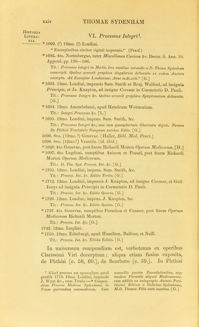 Historia Litera- VI. Processus InteqrP. '— * 1692. (?) 12mo. (?) Londini, “Exemplaribus circiter viginti impressis.” (Praef.) ♦1692. 4to. Norimbergae, iater Miscellanea Curiosa ^-c. Decur. ii. Aiin. 10. Appencl. pp. 139—196. Tit.: Processus integri in Morhis fere omnibus curandis a D. Thoma Sijdenham conscripti. Quibus accessit graphica singulorum delineatio ex eodem Auctore excerpta. Ad Exemplar Londinense, Anno m.dc.xcii.” [G.] ♦ 1693. 12ino. Londini, impensis Sam. Smith et Benj. Walford, ad insignia Principis, et Ja. Knapton, ad insigne Coronae in Coemeterio D. Pauli. Tit.: Processtis Integri 8(c. Quibus accessit graphica Symptomatum delineatio. [G.] ♦ 1694. 12mo. Amstelodami, apud Henricum Wetstenium. Tit.: Integri Processtis Sfc. [L.] ♦ 1695. 12mo. Londini, impens. Sam. Smith, &c. Tit.: Processus Integri 8(c., una cum quamplurimis Observatu dignis. Necnon De Phthisi Tractatulo Nunquam antehac Edito. [G.] 1696. 8vo. (12mo. ?) Genevae. [Haller, Bihl. Med. Pract.'] 1696. 8vo. (12mo?) Venetiis. [id. ihid.'\ ♦ 16Q6.4to. Genevae, post finem Eicliardi Morton Operum Medicorum. [H.] ♦ 1697. 4to. Lugduni, sumptibus Anisson et Posuel, post finem Eichardi Morton Operum Medicorum. Tit.: D. Tho. Syd. Process. Int. 8jc. [G.] ♦ 1705. 12mo. Londini, impens. Sam. Smith, &c. Tit.: Process. Int. ^c. Editio Tertia. [G.] ♦ 1712. 12mo. Londini, impensis J. Knapton, ad insigne Coronae, et Guil. lunys ad insignia Principis in Coemeterio D. Pauli. Tit.: Process. Int. 8(c. Editio Quarta. [G.] ♦ 1726. 12mo. Londini, impens. J. Knapton, &c. Tit.: Process. Int. S^c. Editio Quinta. [G.] ♦ 1727. 4to. Genevae, sumptibus Perachon et Cramer, post finem Operum Medicorum Eichardi Morton. Tit.: Process. Int. SfC. [G.] 1742. 12mo. Londini. ♦ 1750. 12mo. Edinburgi, apud Hamilton, Balfour, et Neill. Tit.: Process. Int. Sfc. Nitida Editio. [G.] Tn tmiversinn compendium est^ verbotenus ex operibus Clarissimi Viri decerptum: aliqua etiam fusius exposita, de Pbthisi [c. 58, 60.], de Scorbuto [c. 59.]. In Phthisi f Aliud prorsus est opusculum quod nonnullis passim Emendationibus, atq: jirodiit 1719. 12mo. Londini, impensis tandem Formulis aliquot Medicamento- J. Wyat &c., cum Titulo :—• Compen- rum additis ex autographo Autoris Peri- dium Praxcos Medicae Sydcnhami, in tissinii. Editum a Gulielmo Sydcnhamo, Usum quorundam commodiorem. Cum M.D. Thomac Filio natu maximo, [G.]