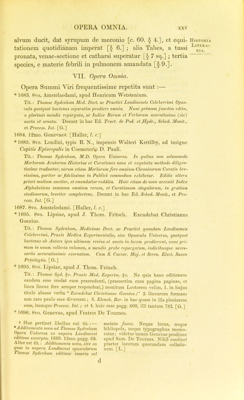 alvum ducit, dat syrupum de meconio [c. 60. § 4.], et equi- tationem quotidianam imperat [§ 6.] ; alia Tabes, a tussi pronata, venae-sectione et catbarsi superatur [§ 7 sq.] ; tertia species, e materie febrili in pulmonem amandata [§-9.]. VII. Opera Omnia. Opera Summi Viri frequentissime repetita sunt:— * 1683. 8yo. Amstelaedaini, apud Henricum Wetstenium. Tit: Thomae Sydenham Med, Doct. ac Practici Londinensis Celeberrimi Opus- cula quotquot hactenus separatim prodiere omnia. Nunc primum junctim edita, a plurimis mendis repurgata, ac Indice Rerum et Verborum acuratissimo (sic) aucta et ornata. Desunt in hac Ed. Tract. de Pod. et Hydr., Sched. Monit., et Process. Int. [G.] 1684. 12mo. Genevae?. [Haller, 1. e.] *1685. 8vo. Londini, typis R. N., impensis Walteri Kettilby, ad insigne Capitis Episcopalis in Coemeterip D. Pauli. Tit.: Thomae Sydenham, M.D. Opera Universa. In quibus non solummodo Morborum Acutorum Historiae et Curationes nova et exquisita methodo diligen- tissime traduntur, verum etiam Morborum fere omnium Chronicorum Curatio bre- vissima, pariter ac fidelissima in Publici commodum exhibetur. Editio altera priori multum auctior, et emendatior reddita. Huic etiam de novo accessit Index Alphabeticus summam omnium rerum, et Curationum singularum, in gratiam studiosorum, breviter complectens. Desunt in hac Ed. Sched. Monit., et Pro- cess. Int. [G.] 1687. 8vo. Amstelodami. [Haller, /. c.] *1695. 8vo. Lipsiae, apud J. Thom. Fritscli. Excudebat Christianus Goezius. Tit.: Thomae Sydenham, Medicinae Doct. ac Practici quondam Londinensis Celeberrimi, Praxis Medica Experimentalis, sive Opuscula Universa, quotquot hactenus ab Autore ipso idtimum revisa et aucta in lucem prodierunt, nunc pri- mum in unum collecta volumen, a mendis probe repurgatum, indicibusque neces- sariis accuratissimis exornatum. Cum S. Caesar. Maj. et Seren. Elect. Saxon Privilegiis. [G.] * 1695. 8vo. Lipsiae, apud .1. Thom. Fritsch. Tit.: Thomae Syd. S^c. Praxis Med. Experim. <!j-c. Ne quis hanc editionem eandem esse credat cum praecedenti, (praesertim cum pagina paginae, et linea lineae fere semper respondeat,) monitum Lectorem velim, 1. in hujus titulo abesse vexha. “ Exctidebat Christianus Goezius; 2. literarum formam non raro paulo esse diversam ; .3. Elench. Rer. in hac quam in illa pleniorem esse, itemque Process. Int.; et 4. huic esse pagg. 800, illi tantum 782. [G.] * 1696. 8vo. Genevae, apud Fratres Ue Tournes. ? Huc pertinet libellus cui tit: — * Additamenta nova ad Thomae Sydenham Opera Universa ex nupera Londinensi editione excerpta. 1689. 12mo. pagg. 68. Alter est tit.: Additamenta nova, sive ea quae in nupera Londinensi opusexdorum Thomae Sydenham editione inserta vel mutata fuere. Neque locus, neque bibliopola, neque typographus memo- ratur; videtur tamen Genevae prodiissc apud Sam. De Tournes. Nibil continet praeter locorum quorimdam collatio- nem. [L.] d Historia Litera-