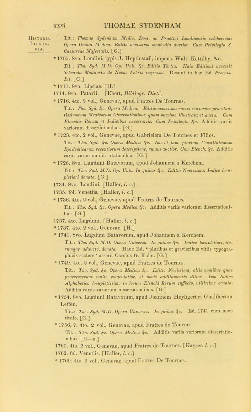 Historia Litera- RIA. Tit.: Thomae Sydenham Medie. Doct. ac Practici Londinensis celeberrimi Opera Omnia Medica. Editio novissima omni alia auctior. Cum Privilegio S. Caesareae Majestatis. [G.] * 1705. 8vo. Londini, typis J. Heptinstall, impens. Walt. Kettilby, &c. Tit.: Tho. Syd. M.D. Op. Utiiv. ^c. Editio Tertia. Huic Editioni accessit Schedula Monitoria de Novae Febris ingressa. Desunt in hac Ed. Process, Int. [G.] * 1711. 8vo. Lipsiae. [H.] 1714. 8vo. Patavii. [Ebert, Bibliogr. Dict.'] * 1716. 4to. 2 vol., Genevae, apud Fratres De Tournes. Tit.: Tho. Syd. Sfc. Opera Medica. Editio novissima variis variorum praestan- tissimorum Medicorum Observationibus quam maxime illustrata et aucta. Cum Elenchis Rerum et Indicibus necessariis. Cum Privilegio ^-c. Additis variis variorum dissertationibus. [G.] * 1723. 4to. 2 vol., Genevae, apud Gabrielem De Tournes et Filios. Tit.: Tho. Syd. ^c. Opera Medica 8{c. Imo et jam, plurium Constitutionum Epidemicarum recentiorum descriptione, rursus auctior. Cum Elench. Sfc. Additis variis variorum dissertationibus. [G.] * 1726. 8vo. Lugduni Batavorum, apud Johannem a Kercbem. Tit: Tho. Syd. M.D. Op. Univ. In quibus <^c. Editio Novissima. Indice locu- pletiori donata. [G.] 1734. 8vo. Londini. [Haller, l. c.] 1735. fol. Venetiis. [Haller, l. c.] * 1736. 4to. 2 vol., Genevae, apud Fratres de Tournes. Tit.: Tho. Syd. ^c. Opera Medica 8(c. Additis variis variorum dissertationi- bus. [G.] 1737. 4to. Lugduni. [Haller, l, e.] * 1737. 4to. 2 vol., Genevae. [H.] * 1741. 8vo. Lugduni Batavorum, apud Johannem a Kerchem. Tit.: Tho. Syd. M.D. Opera Universa. In quibus ^c. Indice locupletiori, ite- rumque adaucto, donata. Hanc Ed. “pluribus et gravioribus vitiis typogra- phicis scatere” asserit Carolus G. Kiilin. [G.] * 1749. 4to. 2 vol., Genevae, apud Fratres de Tournes. Tit: Tho. Syd. S^c. Opera Medica S^c. Editio Novissima, aliis omnibus quae praecesserunt multo emaculatior, et novis additamentis ditior. Imo Indice Alphabetico locupletissimo in locum Elenchi Rerum suffecto, utilissime ornata. Additis variis variorum dissertationibus. [G.] * 1754. 8vo. Lugduni Batavorum, apud Joannem Heyligertet Gualtberum Leffen. Tit: Tho. Syd. M.D. Opera Universa. In quibus S;c. Ed. 1741 cum novo titulo. [G.] * 1756, 7. 4to. 2 vol., Genevae, apud Fratres de Tournes. Tit.: Tho. Syd. Sfc. Opera Medica S(c. Additis variis variorum dissertatio- nibus. [H—n.] 1760. 4to. 2 vol., Genevae, apud Fratres de Tournes. [Kayser, L r.] 1762. fol. Venetiis. [Haller, l. e.] * 1769. 4to. 2 vol., Genevae, apud Fratres De Tournes.