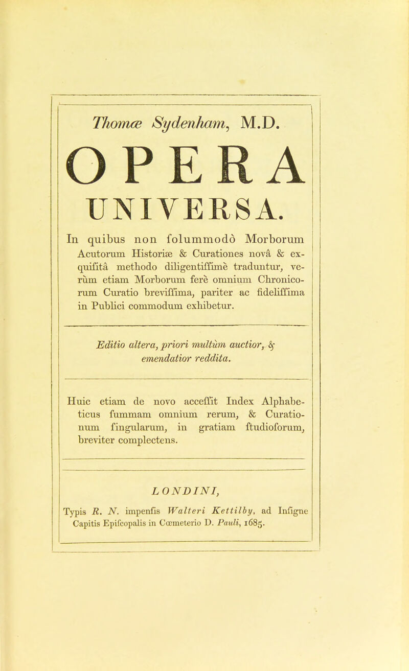 Tliomce Sydenham^ M.D. OPERA UNIVERSA. In quibus non folummodd Morborum Acutonun Historise & Curationes nova & ex- quifita methodo diligentiffime traduntur, ve- rum etiam Morborum fere omnium Cbronico- rum Cm’atio breviffima, pariter ac fidebffima in Pubbci commodum exbibetur. Editio altera, priori multum auctior, ^ emendatior reddita. Huic etiam de novo acceffit Index Alpbabe- ticus fummam omnium rerum, & Curatio- num lingularum, in gratiam ftudioforum, breviter complectens. LONDINI, Typis R. N. impenfis Walteri Kettilby, ad Infigne Capitis Epifcopalis in Coemeterio D. Pauli, 1685.