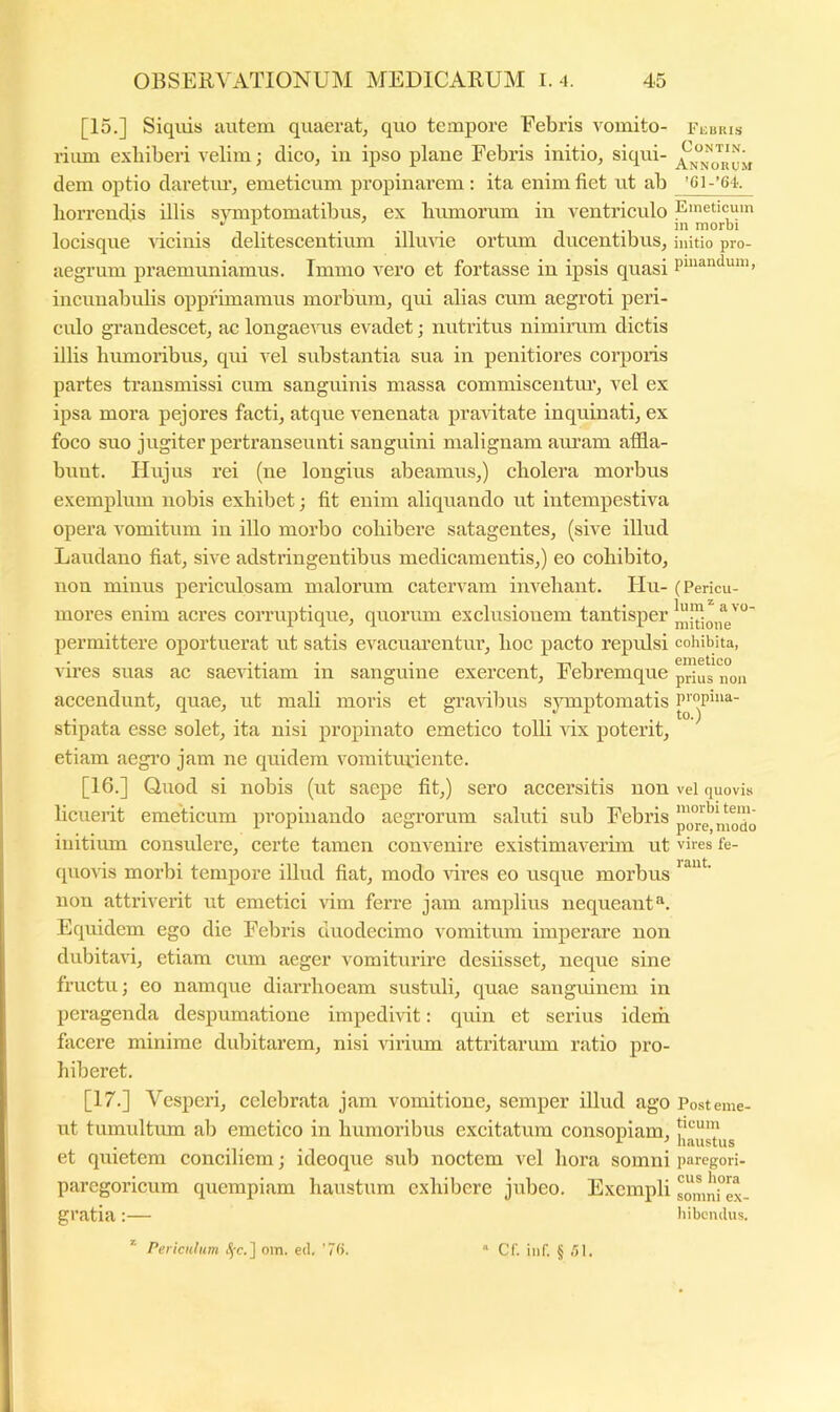 [15.] Siqiiis autem quaerat, quo tempore Febris vomito- rium exhiberi velim; dico, iii ipso plaue Febris initio, siqui- dem optio daretiu’, emeticum propinarem: ita enim fiet ut ab horrendis illis symptomatibus, ex lumiorum in ventriculo locisque cicinis delitescentium illmde ortum ducentibus, aegrum praemuniamus. Immo vero et fortasse in ipsis quasi incunabidis opprimamus morbum, qui alias cum aegroti peri- culo gi’audescet, ac longae^a^s evadet; nutritus nimirum dictis illis humoribus, qui vel substantia sua in penitiores corporis partes transmissi cum sanguinis massa commiscentiu’, vel ex ipsa mora pejores facti, atque venenata pra^dtate inquinati, ex foco suo jugiter pertranseunti sanguini malignam am’am affla- bunt. Hujus rei (ne longius abeamus,) cholera morbus exemplum nobis exhibet; fit enim aliquando ut intempestiva opera vomitum in illo morbo cohibere satagentes, (sive illud Laudano fiat, sive adstringentibus medicamentis,) eo cohibito, non minus periculosam malorum catervam invehant. Hu- mores enim acres corruptique, quorum exclusionem tantisper permittere oportuerat ut satis evacuai’entur, hoc pacto reptdsi vires suas ac saevitiam in sanguine exercent. Febremque accendunt, quae, ut mali moris et gravibus sjnnptomatis stipata esse solet, ita nisi propinato emetico tolli \dx poterit, etiam aegi’o jam ne quidem vomitiudente. [16.] Quod si nobis (ut saepe fit,) sero accersitis non licuerit emeticum propinando aegrorum saluti sub Febris initium consulere, certe tamen convenire existimaverim ut (piovis morbi tempore illud fiat, modo Hres eo usque morbus non attriverit ut emetici vim ferre jam amplius nequeant Equidem ego die Febris duodecimo vomitum imperare non dubitavi, etiam cum aeger vomiturire desiisset, neque sine fructu j eo namque diarrhoeam sustuli, quae sanguinem in peragenda despumatione impedivit: quin et serius ideih facere minime dubitarem, nisi virium attritarum ratio pro- hiberet. [17.] Vesperi, celebrata jam vomitione, semper illud ago ut tumultum ab emetico in humoribus excitatum consopiam, et quietem conciliem; ideoque sub noctem vel hora somni parcgoricum quempiam haustum exhibere jubeo. Exempli gratia:— * Periculum om. ed. ’7f).  Cf. inf. § .'51. Fkuris CONTIN. Annorum ’Cl-’64. Emeticum in morbi initio pro- pinandum , (Pericu- lum^ a vo- mitione cohibita, emetico prius non propina- to.) vel quovis morbi tem- pore, modo vires fe- rant. Post eme- ticum haustus paregori- cus hora somni ex- hibendus.