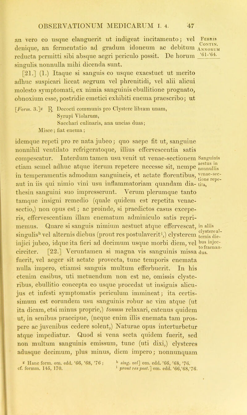 an vero eo usque elauguerit ut indigeat incitamento; vel Febris denique, an fermentatio ad gradum idoneum ac debitura annokum reducta permitti sibi absque aegri periculo possit. De horum singxdis, nonnulla mihi dicenda sunt. [21.] (I.) Itaque si sanguis eo usque exaestuet ut merito adhuc suspicari liceat aegrum vel phrenitidi, vel alii alicui molesto symptomati, ex nimia sanguinis ebullitione prognato, obnoxium esse, postridie emetici exhibiti enema praescribo; ut [Fonn. 3.]s Decocti communis pro Clystere libram unam, Syrupi Violarum, Sacchari culinaris, ana uncias duas; Misce; liat enema; idemque repeti pro re nata jubeo; quo saepe fit ut, sanguine nonnihil ventilato refrigeratoque, illius effervescentia satis compescatur. Interdum tamen usu venit ut venae-sectionem Sanguinis etiam semel adhuc atque iterum repetere necesse sit, nempe in temperamentis admodum sanguineis, et aetate florentibus, venae-sec- ^ , , 1 f tinne repc- aut in iis qui nimio nni usu inflammatoriam quandam dia- tita, thesin sanguini suo impresserunt. Verum plerumque tanto tamqiie insigni remedio (quale quidem est repetita venae- sectio,) non opus est; ac proinde, si praedictos casus excepe- ris, effervescentiam illam enematiim adminiculo satis repri- memus. Quare si sanguis nimium aestuet atque effervescat, in aliis singulis'’vel alternis diebus (prout res postulaverit',) clysterem ternirdic-' injici jubeo, idque ita fieri ad decimum usque morbi diem, vel circiter. [22.] Veruntamen si magna vis sanguinis missa dus. fuerit, vel aeger sit aetate provecta, tunc temporis enemata nulla impero, etiamsi sanguis multum efferbuerit. In his etenim casibus, uti metuendum non est ne, omissis clyste- ribus, ebullitio concepta eo usque procedat ut insignis alicu- jus et infesti symptomatis periculum immineat; ita certis- simum est eorundem usu sanguinis robur ac vim atque (ut ita dicam, etsi minus proprie,) tonum relaxari, catenus quidem ut, in senibus praecipue, (neque enim illis enemata tam pros- pere ac juvenibus cedere solent,) Natm\ae opus interturbetur atque impediatur. Quod si vena secta quidem fuerit, sed non multum sanguinis emissum, tunc (uti dixi,) clysteres adusque decimum, plus minus, diem impero; nonniinquam * Hanc form. om. edd. ’6G, ’68, ’76 ; sing. vel~\ om. edd. ’G6, ’G8, ’7G. cf. formm. 14.5, 170. ' prout respo.it.] om. edd. ’6G,’C8,'76-