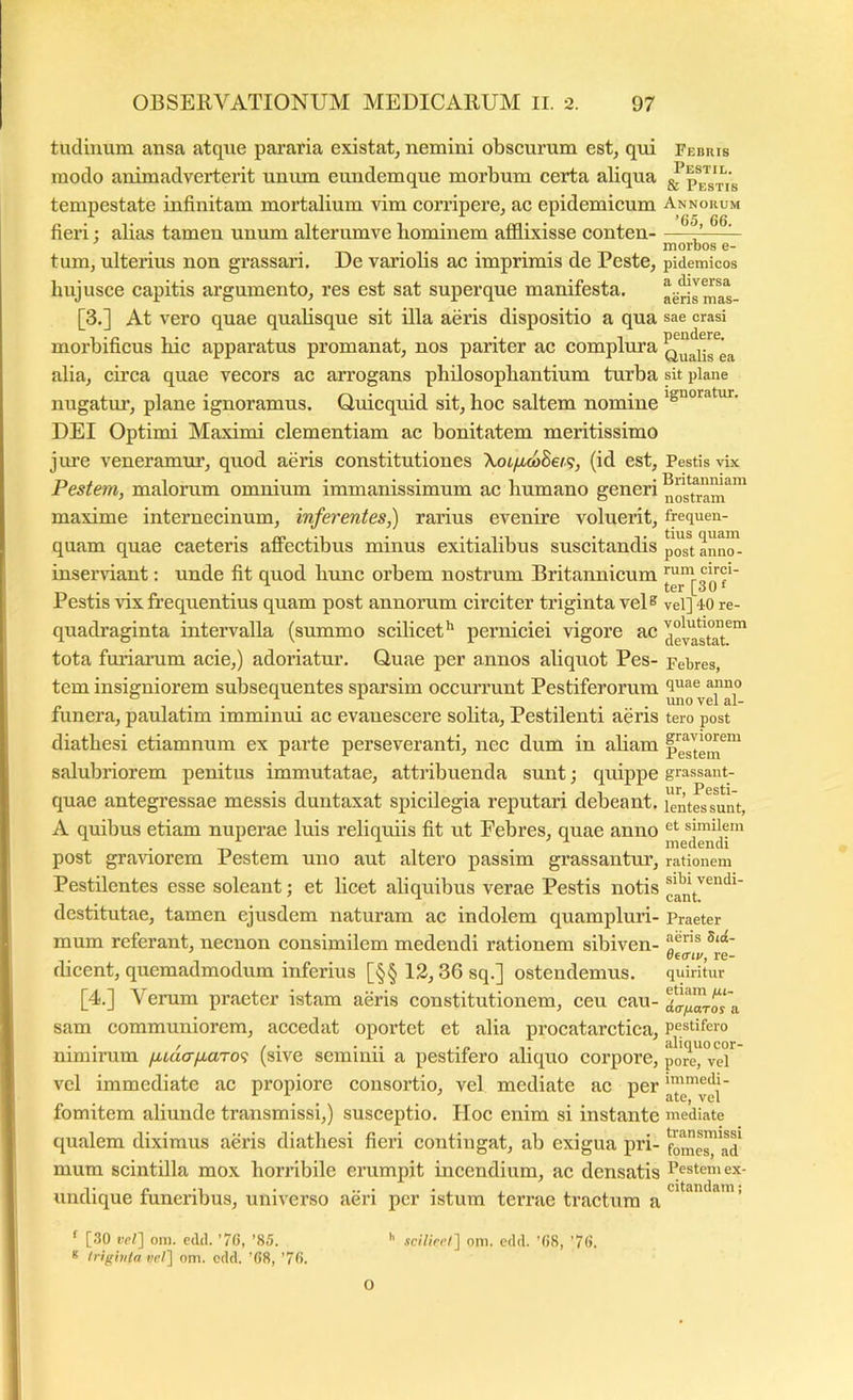 tudinum ansa atque pararia existat^ nemini obscurum est, qui Febris modo animadverterit unum eundemque morbum certa aliqua tempestate infinitam mortalium vim corripere, ac epidemicum Annorum fieri: abas tamen unum alterumve bominem afflixisse conten ^ tum, ulterius non grassari. De variolis ac imprimis de Peste, pidemicos hujusce capitis argumento, res est sat superque manifesta. aerismas- [3.] At vero quae quabsque sit illa aeris dispositio a qua sae erasi morbificus bic apparatus promanat, nos pariter ac complura alia, cii’ca quae vecors ac arrogans philosopbantium turba sit plane nugatur, plane ignoramus. Ouicquid sit, hoc saltem nomine 'S“oratur. DEI Optimi Maximi clementiam ac bonitatem meritissimo jiue veneramur, quod aeris constitutiones \oofMo)8ei.<;, (id est, Pestis vix Pestem, malomm omnium immanissimum ac humano generi nosuam^”' maxime internecinum, inferentes,) rarins evenire voluerit, frequen- quam quae caeteris affectibus minus exitialibus suscitandis p^^^sunno inserriant: unde fit qnod hunc orbem nostrum Britannicum Pestis VIX frequentius quam post annorum circiter triginta vel® vel] 40 re- qnadraginta intervalla (summo scilicet^ perniciei vigore ac ae^^tat^' tota furiamm acie,) adoriatnr. Quae per annos aliquot Pes- Febres, tem insigniorem subsequentes sparsim occurrnnt Pestiferorum funera, paulatim imminui ac evanescere solita, Pestilenti aeris tero post diatbesi etiamnum ex parte perseveranti, nec dum in abam salubriorem penitus immutatae, attribuenda sunt •, quippe grassant- quae antegressae messis duntaxat spicilegia reputari debeant. lentesTunt, A quibns etiam nuperae luis reliquiis fit ut Febres, quae anno similem post graviorem Pestem uno aut altero passim grassantur, rationem Pestilentes esse soleant; et licet aliquibus verae Pestis notis destitutae, tamen ejusdem naturam ac indolem quampluri- Praeter mum referant, necnon consimilem medendi rationem sibiven- o®® 11.. di<nv, re- dicent, quemadmodum inferius [§§ 12,36 sq.] ostendemus. quiritur [4.] Verum praeter istam aeris constitutionem, ceu cau- sam communiorem, accedat oportet et alia procatarctica, pestifero nimirum yttiacr/xaTo? (sive seminii a pestifero aliquo corpore, pore, vel vel immediate ac propiore consortio, vel mediate ac per fomitem abunde transmissi,) susceptio. Hoc enim si instante mediate qualem diximus aeris diatbesi fieri contingat, ab exigua pri- fomerad mura scintilla mox horribile erumpit incendium, ac densatis Pestem ex- undique funeribus, universo aeri per istum terrae tractura a * [30 vel'\ Olli. edd. '76, ’85. s Inghila ce/] oni. edd. ’(i8, '76. O '' sciV/re/] 0111. edd. ’(i8, ’7().
