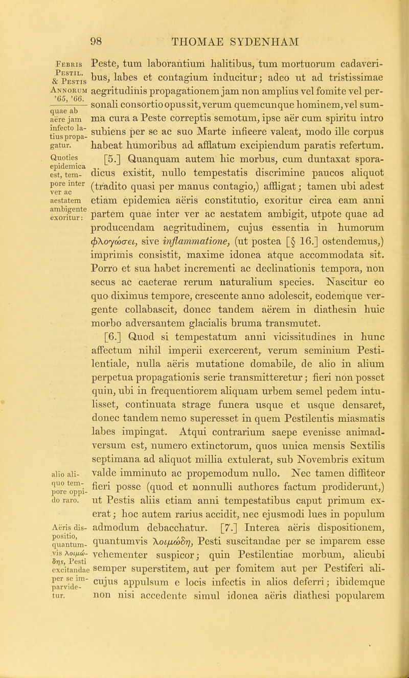 Febris Peste^ tum laborantium lialitibusj tum mortuorum cadaveri- «Tpe^st^is labes et contagium inducitur; adeo ut ad tristissimae Annorum acgrituditiis propagationem jam non amplius vel fomite vel per- ' sonali consortio opus sit, verum quemcunque bominem,vel sum- aere jam ma cm’a a Peste correptis semotum, ipse aer cum spiritu intro tiu^spropa- Marte inficere valeat, modo ille corpus gatur. habeat humoribus ad aflElatum excipiendum paratis refertum. Quoties j|5,j Quanquam autem hic morbus, cum duntaxat spora- estft^-^ dicus existit, nullo tempestatis discrimine paucos ahquot (tradito quasi per manus contagio,) affligat; tamen ubi adest aestatem etiam epidemica aeris constitutio, exoritur circa eam anni eMiUur:^ partem quae inter ver ac aestatem ambigit, utpote quae ad producendam aegritudinem, cujus essentia in humorum cfAoywaei, sive inflammatione, (ut postea [§ 16.] ostendemus,) imprimis consistit, maxime idonea atque accommodata sit. Porro et sua habet incrementi ac declinationis tempora, non secus ac caeterae rerum naturahum species. Nascitur eo quo diximns tempore, crescente anno adolescit, eodemque ver- gente collabascit, donec tandem aerem in diathesin huic morbo adversantem glacialis bruma transmutet. [6.] Quod si tempestatum anni vicissitudines in hunc affectum nihil imperii exercerent, verum seminium Pesti- lentiale, nulla aeris mutatione domabile, de alio in alium perpetua propagationis serie transmitteretm’; fieri non posset quin, ubi in frequentiorem aliquam urbem semel pedem intu- lisset, continuata strage funera usque et usque densaret, donec tandem nemo superesset in quem Pestilentis miasmatis labes impingat. Atqui contrarium saepe evenisse animad- versum est, numero extinctorum, quos unica mensis Sextilis septimana ad ahquot milha extulerat, sub Novembris exitum alio ali- Valde imminuto ac propemodum nullo. Nec tamen diffiteor pore*^o^'i- posse (quod et nonnulli authores factum prodiderunt,) do raro, ut Pcstis aliis etiam anni tempestatibus caput primum ex- erat; hoc autem rarius accidit, nec ejusmodi lues in populum Aeris dis- admodum debacchatur. [7.] Interea aeris dispositionem, qua^him- fiuantumvis \oifi(oBT], Pesti suscitandae per se imparem esse vis \otfii6- vehementer suspicor; quin Pestilentiae morbum, alicubi Stjs, Pesti 3 X _ excitandae semper superstitcm, aut per fomitem aut per Pestiferi ali- parvld-”' appulsum e locis infectis in alios deferri; ibidemque tur. non nisi accedente simul idonea aeris diathesi popularem
