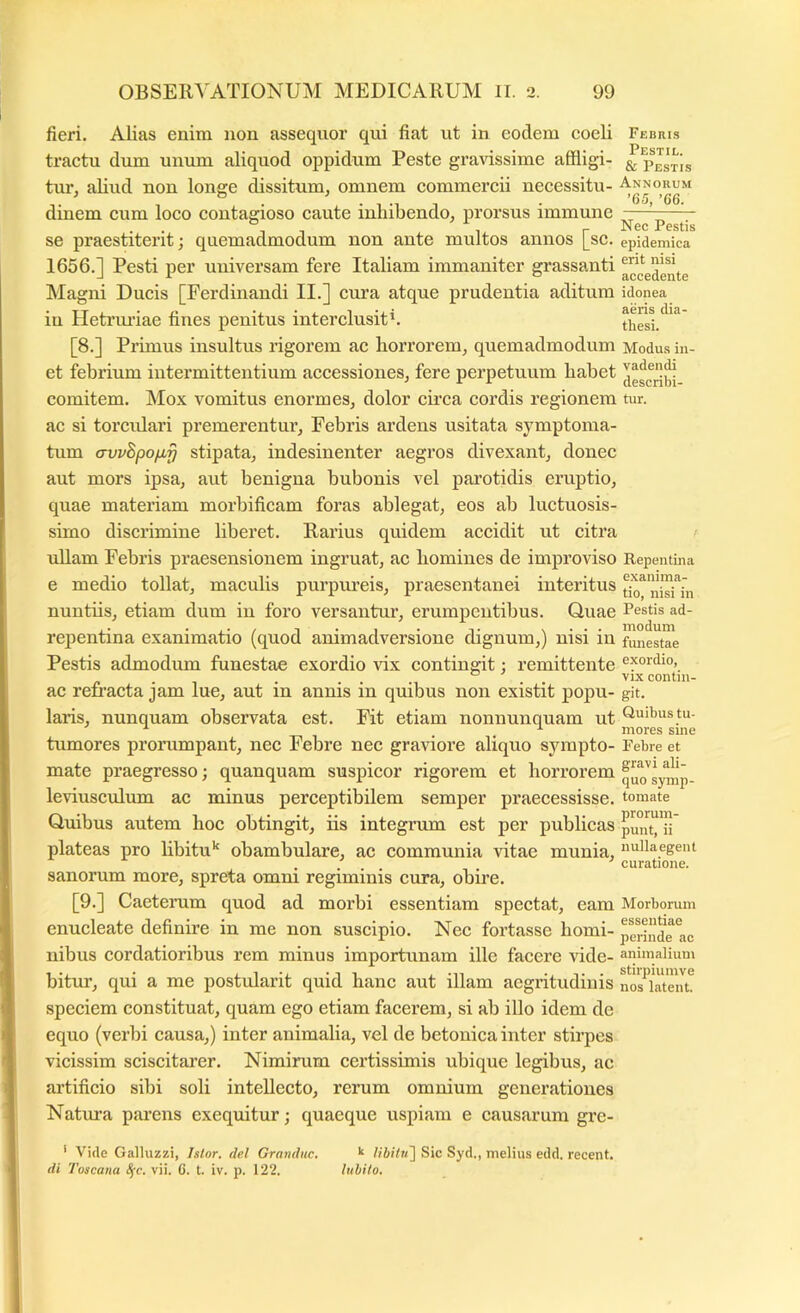fieri. AJias enim non assequor qui fiat ut in eodem coeli tractu dum unum aliquod oppidum Peste gravissime affligi- tur, aliud non longe dissitum, omnem commercii necessitu- dinem cum loco contagioso caute inhibendo, prorsus immune se praestiterit; quemadmodum non ante multos annos [sc. 1656.] Pesti per universam fere Italiam immaniter grassanti Magni Ducis [Ferdinandi II.] cura atque prudentia aditum in Hetrmdae fines penitus interclusith [8.] Primus insultus rigorem ac horrorem, quemadmodum et febrium iutei’mittentium accessiones, fere perpetuum habet comitem. Mox vomitus enormes, dolor circa cordis regionem ac si torculari premerentur. Febris ardens usitata symptoma- tum crvvBpofif} stipata, indesinenter aegros divexant, donec aut mors ipsa, aut benigna bubonis vel parotidis eruptio, quae materiam morbificam foras ablegat, eos ab luctuosis- simo discrimine liberet. Rarius quidem accidit ut citra ullam Febris praesensionem ingruat, ac homines de improviso e medio tollat, maculis purpiu’eis, praesentanei interitus nuntiis, etiam dum iii foro versantm’, erumpentibus. Quae repentina exanimatio (quod animadversione dignum,) nisi in Pestis admodum funestae exordio vix contingit; remittente ac refracta jam lue, aut in annis in quibus non existit popu- laris, nunquam observata est. Fit etiam nonnunquam ut tumores prorumpant, nec Febre nec graviore aliquo sympto- mate praegresso; quanquam suspicor rigorem et horrorem leriusculum ac minus perceptibilem semper praecessisse. Quibus autem hoc obtingit, iis integrum est per publicas plateas pro libitu'^ obambulare, ac communia vitae munia, sanorum more, spreta omni regiminis cura, obire. Febris Pestil. & Pestis Annorum ’65, ’66. Nec Pestis epidemica erit nisi accedente idonea aeris dia- thesi. Modus in- vadendi describi- tur. Repentina exanima- tio, nisi in Pestis ad- modum fimestae exordio, vix contin- git. Quibus tu- mores sine Febre et gravi ali- quo symp- tomate prorum- punt, ii nullaegent curatione. [9.] Caeterum quod ad morbi essentiam spectat, eam Morborum enucleate definire in me non suscipio. Nec fortasse horni- perinde ac nibus cordatioribus rem minus importunam ille facere vide- animalium bitur, qui a me postularit quid hanc aut illam aegritudinis nos^ktmit speciem constituat, quam ego etiam facerem, si ab illo idem de equo (verbi causa,) inter animalia, vel de betonica inter stirpes vicissim sciscitai'er. Nimirum certissimis ubique legibus, ac artificio sibi soli intellecto, rerum omnium generationes Nattrra parens exequitur; quaeque uspiam e causarum gre- ' Vide Galhizzi, Islor. dei Grandite. ^ libilit^ Sic Syd., melius edd, recent. di Toscana Sfc. vii. G. t. iv. p. 122. luhito.