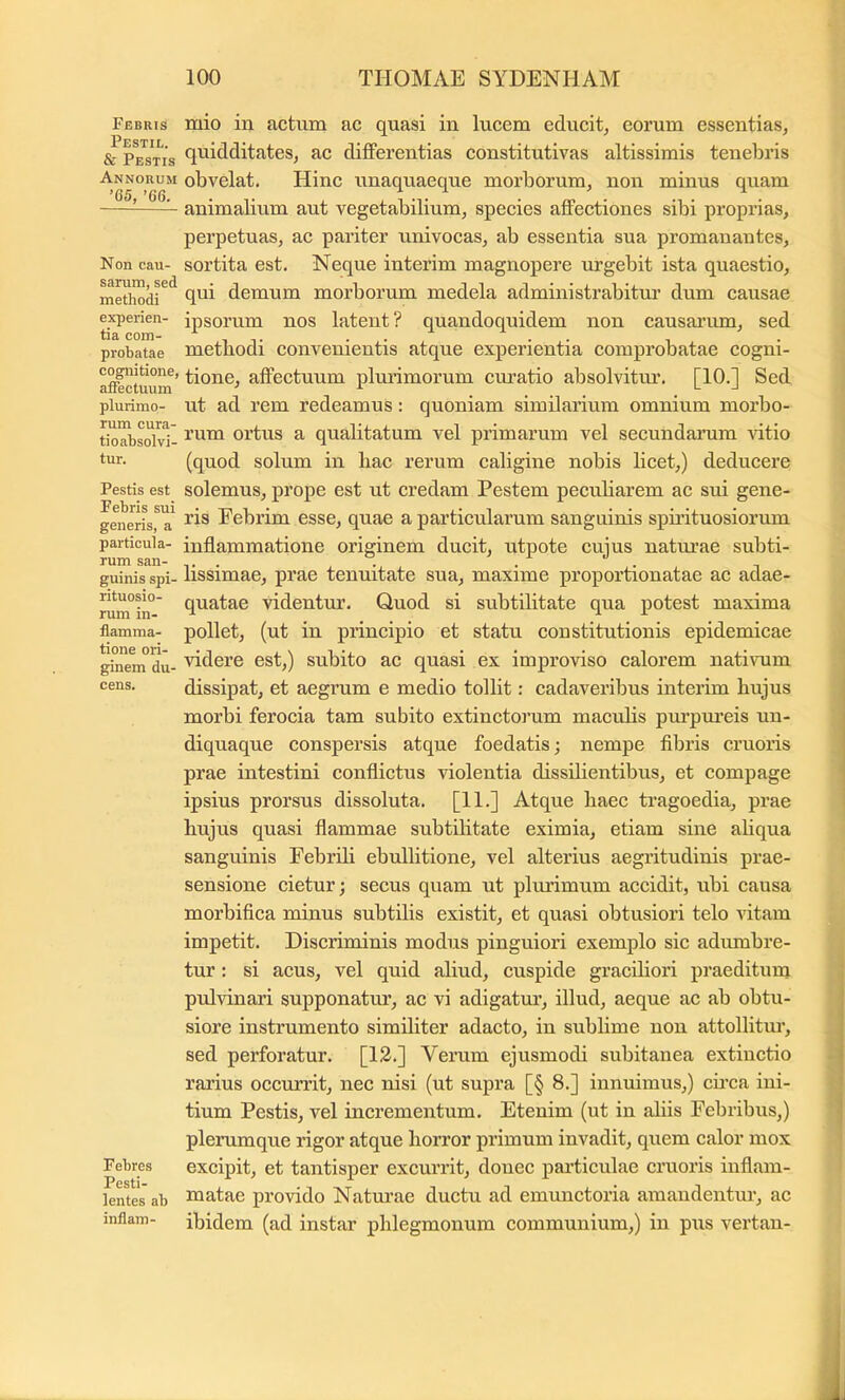 Febuis Pestil. & Pestis Annorum ’65, ’66. Non cau- sarum, sed methodi experien- tia com- probatae cognitione, atFectuum plurimo- rum cura- tioabsolvi- tur. Pestis est Febris sui generis, a particula- rum san- guinis spi- rituosio- rum in- flamma- tione ori- ginem du- cens. Febres Pesti- lentes ab inflam- mio in actum ac quasi in lucem educit, eorum essentias, quidditates, ac differentias constitutivas altissimis tenebris obvelat. Hinc unaquaeque morborum, non minus quam animalium aut vegetabilium, species affectiones sibi proprias, perpetuas, ae pariter univocas, ab essentia sua promauantes, sortita est. Neque interim magnopere urgebit ista quaestio, qui demum morborum medela administrabitur dum eausae ipsorum nos latent? quandoquidem non causarum, sed metbodi eonvenientis atque experientia comprobatae cogni- tione, affeetuum plurimorum curatio absolvitiu’. [10.] Sed ut ad rem redeamus: quoniam similarium omnium morbo- rum ortus a qualitatum vel primarum vel secundarum ritio (quod solum in bac rerum caligine nobis lieet,) deducere solemus, prope est ut eredam Pestem peeuHarem ac sui gene- ris Febrim esse, quae a particularum sanguinis spirituosiorum inflammatione originem dueit, utpote cujus natm’ae subti- lissimae, prae tenuitate sua, maxime proportionatae ac adae- quatae videntur. Quod si subtilitate qua potest maxima pollet, (ut in prineipio et statu constitutionis epidemicae videre est,) subito ac quasi ex improviso ealorem nativum dissipat, et aegrum e medio tollit: cadaveribus interim bujus morbi ferocia tam subito extinctorum maculis purpmeis un- diquaque conspersis atque foedatis; nempe fibris cruoris prae intestini conflietus violentia dissilientibus, et compage ipsius prorsus dissoluta. [11.] Atque baec tragoedia, prae bujus quasi flammae subtilitate eximia, etiam sine abqua sanguinis Febrib ebullitione, vel alterius aegritudinis prae- sensione eietur; secus quam ut plurimum accidit, ubi causa morbifica minus subtilis existit, et quasi obtusiori telo vitam impetit. Discriminis modus pinguiori exemplo sic adumbre- tur : si acus, vel quid aliud, cuspide graciliori praeditum prdvinari supponatur, ac vi adigatur, illud, aeque ac ab obtu- siore instrumento similiter adacto, in subbme non attollitur, sed perforatur. [13.] Verum ejusmodi subitanea extinctio rarius occurrit, nec nisi (ut supra [§ 8.] innuimus,) cffca ini- tium Pestis, vel incrementum. Etenim (ut in abis Febribus,) plerumque rigor atque borror primum invadit, quem calor mox excipit, et tantisper exeurrit, donee partieulae eruoris inflam- matae provido Naturae duetu ad emunctoria amandentur, ac ibidem (ad instar pblegmonum communium,) in pus vertan-