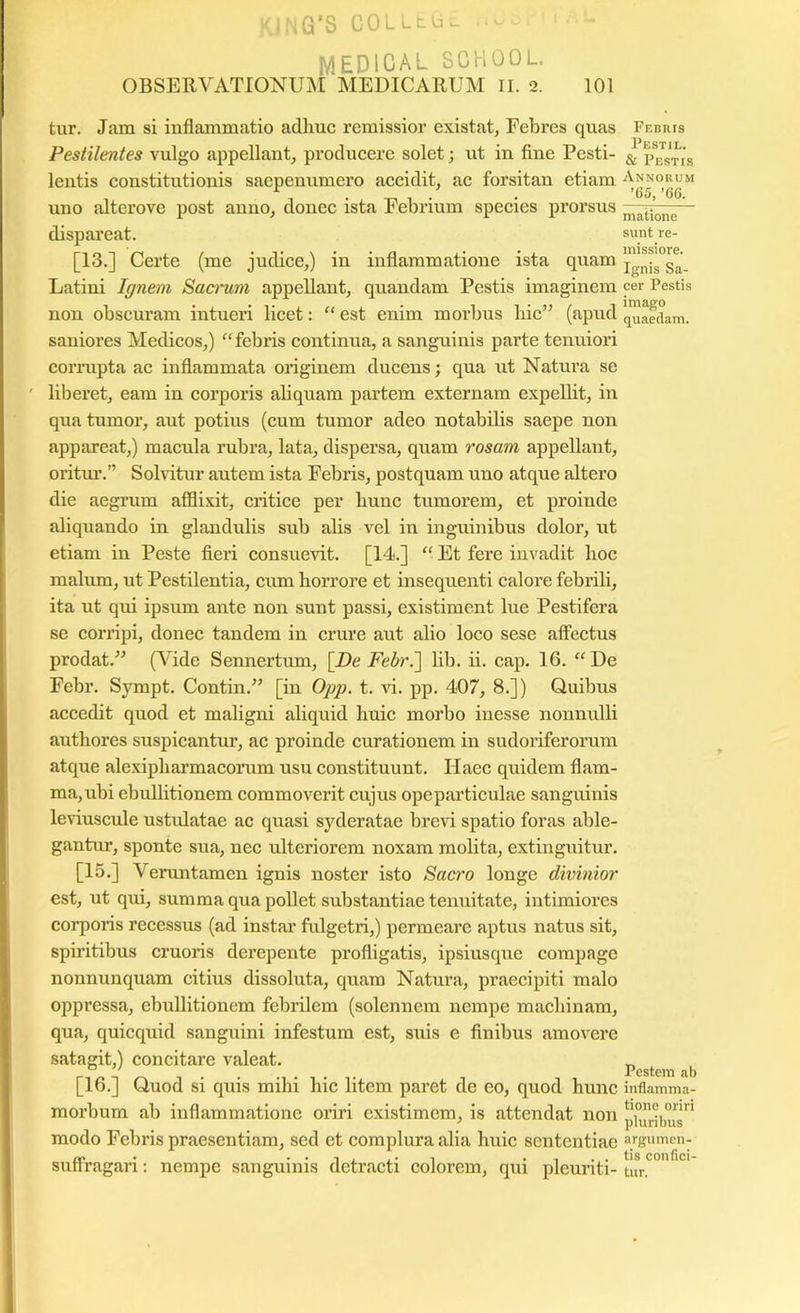 ,G'S COlLtu, .. MEDICAL SCHOOL OBSERVATIONUM MEDICARUM ll. 2. 101 tur. Jam si inflammatio adhuc remissior existat, Febres quas Febris Pestilentes vulgo appellant, producere solet; ut in flue Pesti- ^ p^est^is lentis constitutionis saepenumero accidit, ac forsitan etiam Annorum , I . 1 • • '65,’66. uno alterove post anno, donec ista b ebrium species prorsus — dispareat. suntre- [13.] Certe (me judice,) in inflammatione ista quam Latini Ignem Saanim appellant, quandam Pestis imaginem cer Pestis non obscuram intueri licet: “ est enim morbus hic” (apud 'Raedam, saniores Medicos,) '^febris continua, a sanguinis parte tenuiori cormpta ac inflammata originem ducens; qua ut Natura se ' liberet, eam in corporis aliquam partem externam expellit, in qua tumor, aut potius (eum tumor adeo notabilis saepe non appareat,) macula rubra, lata, dispersa, quam rosam appellant, oritui’.” Solvitur autem ista Febris, postquam uno atque altero die aegrum afflixit, critice per hunc tumorem, et proinde aliquando in glandulis sub alis vel in inguinibus dolor, ut etiam in Peste fieri consuevit. [14.] “ Et fere invadit hoc malum, ut Pestilentia, cum horrore et insequenti calore febrili, ita ut qui ipsum ante non sunt passi, existiment lue Pestifera se corripi, donec tandem in crure aut alio loco sese affectus prodat.” (Vide Sennertum, [De Febr.'] hb. ii. cap. 16. ‘‘De Febr. Sympt. Contin.” [in Oj)p. t. vi. pp. 407, 8.]) Quibus accedit quod et maligni aliquid huic morbo inesse nonnulli authores suspicantur, ac proinde curationem in sudoriferorum atque alexiphai’macorum usu constituunt. Haec quidem flam- ma, ubi ebuUitionem commoverit cujus opeparticulae sanguinis leviuscule ustidatae ac quasi syderatae brevi spatio foras able- gantur, sponte sua, nee ixlteriorem noxam molita, extinguitur. [15.] Veruntamen ignis noster isto Sacro longe divinior est, ut qui, summa qua pollet substantiae tenuitate, intimiores corporis recessus (ad instar fulgetri,) permeare aptus natus sit, spiidtibus cruoris derepente profligatis, ipsiusque compage nonnunquam citius dissoluta, quam Natura, praecipit! malo oppressa, ebullitionem febidlem (solennem nempe machinam, qua, quicquid sanguini infestum est, suis e finibus amovere satagit,) concitare valeat. Pestem b [16.] Quod si quis mihi hic litem paret de eo, quod hunc inflamma- morbum ab inflammatione oriri existimem, is attendat non ' piurious modo Febris praesentiam, sed et complura alia huic sententiae argumen- ro • • • 1 i j • T . , . . tis confici- suflragari: nempe sanguinis detracti colorem, qui pleuriti- tur.