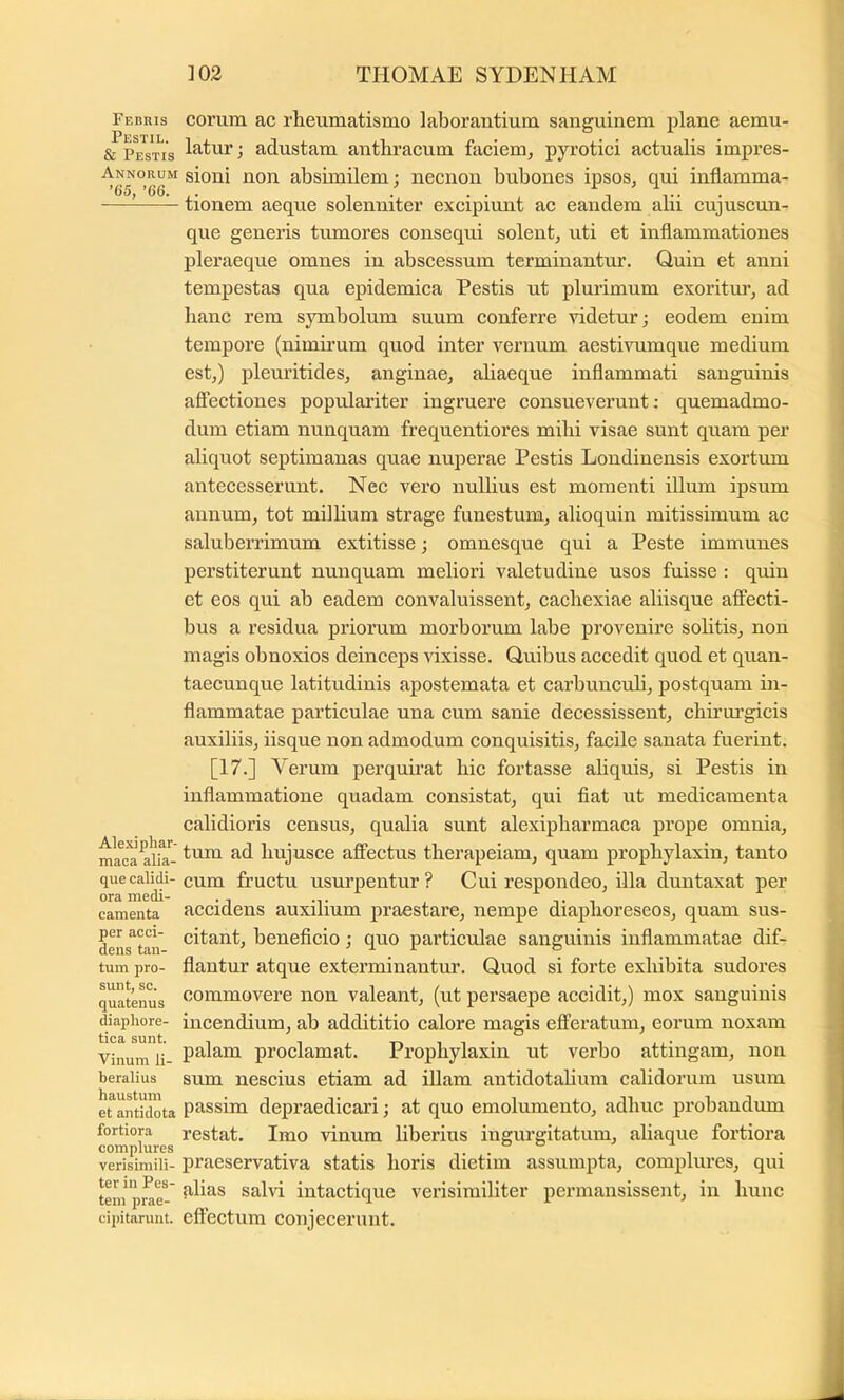 Febris Pestil. & Pestis Annorum ’65, ’66. Alexi phar- maca alia- que calidi- ora medi- camenta per acci- dens tan- tum pro- sunt, sc. quatenus diaphore- tica sunt. Vinum li- beralius haustum et antidota fortiora complures verisimili- ter in Pes- tem prae- cijiitarunt. eorum ac rheumatismo laborantium sanguinem plane aemu- latur; adustam anthracum faciem^ pyrotici actualis impres- sioni non absimilem; necnon bnbones ipsos, qui inflamma- tionem aeque solenniter excipiunt ac eandem alii cujuscun- que generis tiunores consequi solent, uti et inflammationes pleraeque omnes in abscessum terminantur. Quin et anni tempestas qua epidemica Pestis ut plurimum exoritm’, ad hanc rem symbolum suum conferre videtur; eodem enim tempore (nimirum quod inter vernum aestivumque medium est,) pleuritides, anginae, aliaeque inflammati sanguinis affectiones populariter ingruere consueverunt; quemadmo- dum etiam nunquam frequentiores mihi visae sunt quam per aliquot septimanas quae nuperae Pestis Londinensis exortum antecesserunt. Nec vero nullius est momenti illum ipsum annum, tot milhum strage funestum, alioquin mitissimum ac saluberrimum extitisse; omnesque qui a Peste immunes perstiterunt nunquam meliori valetudine usos fuisse : quin et eos qui ab eadem convaluissent, cachexiae aliisque affecti- bus a residua priorum morborum labe provenire solitis, non magis obnoxios deinceps vixisse. Quibus accedit quod et quan- taecunque latitudinis apostemata et carbuncuh, postquam in- flammatae particulae una cum sanie decessissent, chirui’gicis auxiliis, iisque non admodum conquisitis, facile sanata fuerint. [17.] Verum perquirat hic fortasse ahquis, si Pestis in inflammatione quadam consistat, qui fiat ut medicamenta calidioris censns, qualia sunt alexipharmaca prope omnia, tum ad hujusce affectus therapeiam, quam prophylaxin, tanto cum fructu usurpentur ? Cui respondeo, illa dnntaxat per accidens auxilium praestare, nempe diaphoreseos, quam sus- citant, beneficio; qno particulae sanguinis inflammatae dif- flantur atque exterminantur. Quod si forte exhibita sudores commovere non valeant, (nt persaepe accidit,) mox sanguinis incendium, ab addititio calore magis efieratum, eorum noxam palam proclamat. Prophylaxin ut verbo attingam, non sum nescius etiam ad illam antidotahum calidorum usum passim depraedicari; at quo emolumento, adhuc probandum restat. Imo vinum liberius ingurgitatum, aliaque fortiora praeservativa statis horis dietim assumpta, complures, qui alias salvi intactique verisimiliter permansissent, in hunc effectnm conjecerunt.