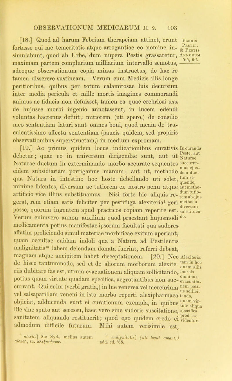 [18.] Quod ad harum Febrium therapeiam attinet, erunt fortasse qui me temeritatis atque arrogantiae eo nomine in- simulabunt, quod ab Urbe, dum nupera Pestis grassaretur, maximam paiiiem complimium milliarium intervallo semotus, adeoque observationum copia minus instructus, de bac re tamen disserere sustineam. Verum cum Medicis Ulis longe peritioribus, quibus per totum calamitosae luis decursum inter media pericula et mille mortis imagines commorandi animus ac fiducia non defuisset, tamen ea quae crebriori usu de bujusce morbi ingenio annotassent, in lucem edendi voluntas hactenus defuit; mitiorem (uti spero,) de consilio meo sententiam laturi sunt omnes boni, quod meam de tru- culentissimo aftectu sententiam (paucis quidem, sed propiris observationibus superstructam,) in medium expromam. [19.] Ac primus quidem locus indicationibus curativis debetur; quae eo in universum dnigendae sunt, aut ut Naturae ductum in exterminando morbo accurate sequentes eidem subsidiariam porrigamus manum; aut ut, methodo qua Natura in intestino hoc hoste debellando uti solet, minime fidentes, diversam ac tutiorem ex nostro penu atque artificio rice illius substituamus. Nisi forte hic aliquis re- gerat, rem etiam satis feliciter per pestifuga alexiteriai geri posse, quorum ingentem apud practicos copiam reperire est. Verum enimvero annon auxihum quod praestant hujusmodi medicamenta potius manifestae ipsorum facultati qua sudores affatim proliciendo simul materiae morbificae exitum aperiant, quam occultae cuidam indoli qua a Natura ad Pestilentis malignitatis™ labem delendam donata fuerint, referri debeat, magnam atque ancipitem habet disceptationem. [20.] Nec de hisce tantummodo, sed et de aliorum morborum alexite- riis dubitare fas est, utrum evacuationem aliquam sollicitando, potius quam virtute quadam specifica, aegrotantibus non suc- currant. Qui enim (verbi gratia,) in lue venerea vel mercmdum vel salsaparillam veneni in isto morbo reperti alexipharmaca objiciat, adducenda sunt ei curationum exempla, in quibus ille sine sputo aut secessu, haec vero sine sudoris suscitatione, sanitatem ahquando restituerit; quod ego quidem credo ei admodum difficile futurum. Mihi autem verisimile est. Febris Pestil. & Pestis Annorum ’65, 06. In curanda Peste, aut Naturae succuiTe- mus ejus- dem duc- tum se- quendo, aut metho- dum tutio- rem ab ejus methodo diversam substituen- do. Alexi teria tam in hoc quam aliis morbis omnibus, evacuatio- nem poti- us sollici- tando, quam vir- tute aliqua specifica prodesse videntur. ‘ nlexH.'\ Sic Syd., melius autem alexet., sc. h\f^r\Ti)pioi/. malignitathl (uti loqui ainaiil,) add. ed. ’68-