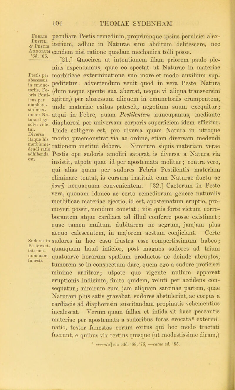 Febris Pestil. & Pestis Annorum ’G5, ’66. Pestis per abscessus in emunc- toriis, Fe- bris Pesti- lens per diaphore- sin max- ime ex Na- turae lege solvi vide- tur. Diversa itaque his morbis me- dendi ratio adhibenda est. Sudores in Peste exci- tati non- nunquam fmiesti. peculiare Pestis remedium, propriumque ipsius perniciei alex- iterium, adhuc in Naturae sinu abditum delitescere, nec eandem nisi ratione quadam mechanica tolli posse. [21.] Quocirca ut intentionem illam priorem paulo ple- nius expendamus, quae eo spectat ut Naturae in materiae morhificae exterminatione suo more et modo auxilium sup- peditetur : advertendum venit quod in vera Peste Natura (dum neque sponte sua aberrat, neque vi aliqua transversim agitur,) per abscessum aliquem in emunctoriis erumpentem, unde materiae exitus patescit, negotium suum exequitur; atqui in Febre, quam Pestilentem nuncupamus, mediante diaphoresi per universam corporis supeidiciem idem efldcitur. Unde coUigere est, pro diversa quam Natura in utroque morbo praemonstrat via ac ordine, etiam diversam medendi rationem institui debere. Nimirum siquis materiam verae Pestis ope sudoris amoliri satagat, is diversa a Natura via insistit, utpote quae id per apostemata molitur •, contra vero, qui alias quam per sudores Febris Pestilentis materiam eliminare tentat, is cursum instituit cum Natm’ae ductu ac poirfi nequaquam convenientem. [22.] Caeterum in Peste vera, quonam idoneo ac certo remediorum genere natm’alis morbificae materiae ejectio, id est, apostematum eruptio, pro- moveri possit, nondum constat; nisi quis forte victum corro- borantem atque eardiaca ad illud conferre posse existimet; quae tamen multum dubitarem ne aegrum, jamjam plus aequo calescentem, in majorem aestum conjiciant. Certe sudores in hoc casu frustra esse compertissimum habeo; quanquam haud inficior, post magnos sudores ad trium quatuorve horarum spatium productos ac deinde abruptos, tumorem se in conspectum dare, quem ego a sudore proficisci minime arbitror; utpote quo vigente nullum appareat eruptionis indicium, finito quidem, veluti per accidens con- sequatur ; nimirum cum jam aliquam sarcinae partem, quae Naturam plus satis gravabat, sudores abstuleidnt, ac corpus a cardiacis ad diaphoresin suscitandam propinatis vehementius incalescat. Verum quam fallax et infida sit haec peccantis materiae per apostemata a sudoribus foras evocata'^ extermi- natio, testor funestos eorum exitus qui boc modo tractati fuerunt, e quibus vix tertius quisqixe (ut modestissime dicam,) ” evoca((t\ sic edd. ’()8, '76, —catae ed. '85.