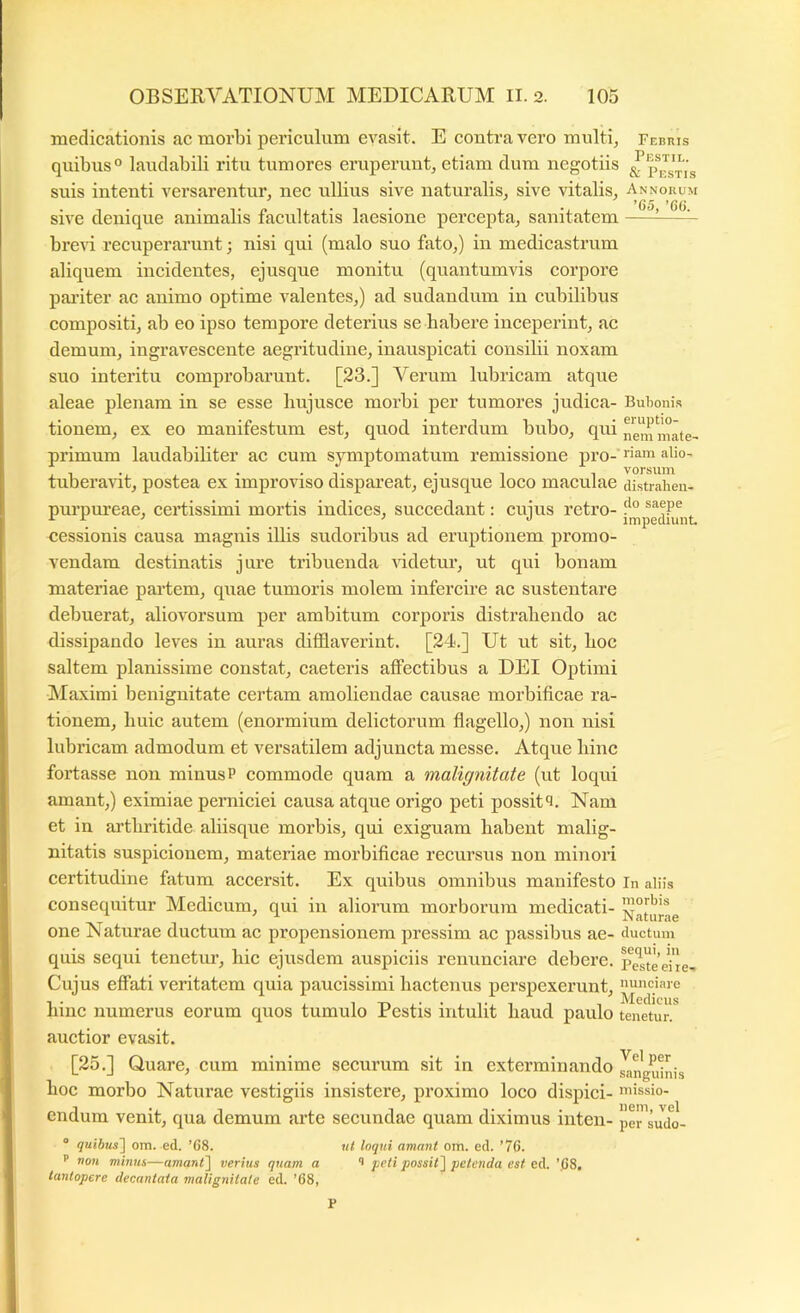 medicationis ac morbi periculum evasit. E contra vero multi^ Fcnnis quibus° laudabili ritu tumores eruperunt, etiam dum negotiis & suis intenti versarentur, nec ullius sive naturalis, sive vitalis. Annorum ^ ^ ^ *()() sive denique animalis facultatis laesione percepta, sanitatem ^^ brcAU recuperarunt; nisi qui (malo suo fato,) in medicastrum aliquem incidentes, ejusque monitu (quantumvis corpore pailter ac animo optime valentes,) ad sudandum in cubilibus compositi, ab eo ipso tempore deterius se habere inceperint, ac demum, ingravescente aegritudine, inauspicati consilii noxam suo interitu comprobarunt. [23.] Verum lubricam atque aleae plenam in se esse bujusce morbi per tumores judica- Bubonis tionem, ex eo manifestum est, quod interdum bubo, qui i7em mate- primum laudabiliter ac cum symptomatum remissione pro- liam alio- tuberavit, postea ex improviso dispareat, ejusque loco maculae distraben- purpureae, certissimi mortis indices, succedant: cuius retro- , ... . . impediunt cessionis causa magnis illis sudoribus ad eruptionem promo- vendam destinatis jure tribuenda Addetur, ut qui bonam materiae partem, quae tumoris molem infercire ac sustentare debuerat, alioA^orsum per ambitum corporis distrahendo ac dissipando leves in auras difflaverint. [24.] Ut ut sit, hoc saltem planissime constat, caeteris affectibus a DEI Optimi Maximi benignitate certam amoliendae causae morbificae ra- tionem, huic autem (enormium delictorum flagello,) non nisi lubricam admodum et versatilem adjuncta messe. Atque hinc fortasse non minusP commode quam a malignitate (ut loqui amant,) eximiae perniciei causa atque origo peti possit^i. Nam et in aidhritide aliisque morbis, qui exiguam habent malig- nitatis suspicionem, materiae morbificae recursus non minoid certitudine fatum accersit. Ex quibus omnibus manifesto in aliis consequitur Medicum, qui in aliorum morborum medicati- one Naturae ductum ac propensionem pressim ac passibus ae- ductum quis sequi tenctm’, hic ejusdem auspiciis renunciare debere, p^steehe... Cujus effati veritatem quia paucissimi hactenus perspexerunt, nunciare hinc numerus eorum quos tumulo Pestis intulit haud paulo tenetur, auctior evasit. [25.] Quare, cum minime securum sit in exterminando anguinis hoc morbo Naturae vestigiis insistere, proximo loco dispici- «lissio- endum venit, qua demum arte secundae quam diximus inten- pe^sudo- “ quibus] om. ed. ’68. ut loqui amant om. ed. ’76. ’’ non minus—amant] verius quam a i peti possit] petenda est ed. ’pS, tantopere decantata malignitate ed. ’68,