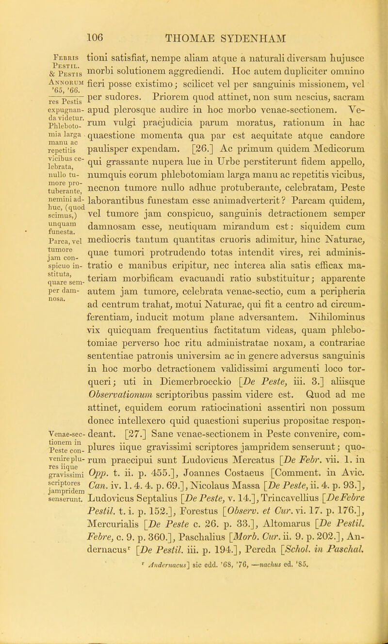 Febris Pestil. & Pestis Annorum ’65, ’66. res Pestis expugnan- da videtur. Phleboto- mia larga . manu ac repetitis vicibus ce- lebrata, nullo tu- more pro- tuberante, nemini ad- huc, (quod scimus,) unquam funesta. Parca, vel tumore jam con- spicuo in- stituta, quare sem- per dam- nosa. Venae-sec- tionem in Peste con- venire plu- res iique gravissimi scriptores jampridem senserunt. tioni satisfiat, nempe aliam atque a naturali diversam liujuscc morbi solutionem aggrediendi. IIoc autem dupliciter omnino fieri posse existimo; scilicet vel per sanguinis missionem, vel per sudores. Priorem quod attinet, non sum nescius, sacram apud plerosque audire in boc morbo venae-sectionem. Ve- rum vulgi praejudicia parum moratus, rationum in bac quaestione momenta qua par est aequitate atque candore paulisper expendam. [26.] Ac primum quidem Medicorum qui grassante nupera lue in Urbe perstiterunt fidem appello, numquis eorum phlebotomiam larga manu ac repetitis vicibus, necnon tumore nullo adbuc protuberante, celebratam. Peste laborantibus funestam esse animadverterit ? Parcam quidem, vel tumore jam conspicuo, sanguinis detractionem semper damnosam esse, neutiquam mnandum est: siquidem cum mediocris tantum quantitas cruoris adimitur, bine Natm’ae, quae tumori protrudendo totas intendit vires, rei adminis- tratio e manibus eripitur, nec interea aba satis efficax ma- teriam morbificam evacuandi ratio substituitur; apparente autem jam tumore, celebrata venae-sectio, cum a peripberia ad centrum trabat, motui Naturae, qui fit a centro ad cncum- ferentiam, inducit motum plane adversantem. Nibilominus vix quicquam frequentius factitatum \ideas, quam phlebo- tomiae perverso boc ritu administratae noxam, a contrariae sententiae patronis universim ac in genere adversus sanguinis in boc morbo detractionem vabdissimi argumenti loco tor- queri; uti in Diemerbroeckio [De Peste, iii. 3.] aliisque Observationum scriptoribus passim didere est. Quod ad me attinet, equidem eorum ratiocinationi assentni non possum donec intellexero quid quaestioni superius propositae respon- deant. [27.] Sane venae-sectionem in Peste convenne, com- plures iique gravissimi scriptores jampridem senserunt; quo- rum praecipui sunt Ludovicus Mercatus [De Febr. vii. 1. in Opp. t. ii. p. 455.], Joannes Costaeus [Comment. in Aric. Can. iv. 1.4. 4. p. 69.], Nicolaus Massa [De Peste, ii. 4. p. 93.], Ludovicus Septalius [De Peste, v. 14.],Trincavelbus [DeFebre Pestil. t. i. p. 152.], Eorestus [Obsei^v. et Cur.\i. 17. p. 176.], Mercuriabs [De Peste c. 26. p. 33.], Altomarus [De Pestil. Febre, c. 9. p. 360.], Paschalius [Morb. Cur. u. 9. p. 202.], An- dernacus*^ [De Pestil. iii. p. 194.], Pereda [Schol. in Paschal. ’’ Andernacns'\ sic edd. ’C8, ’76, —nachus ed. '85.