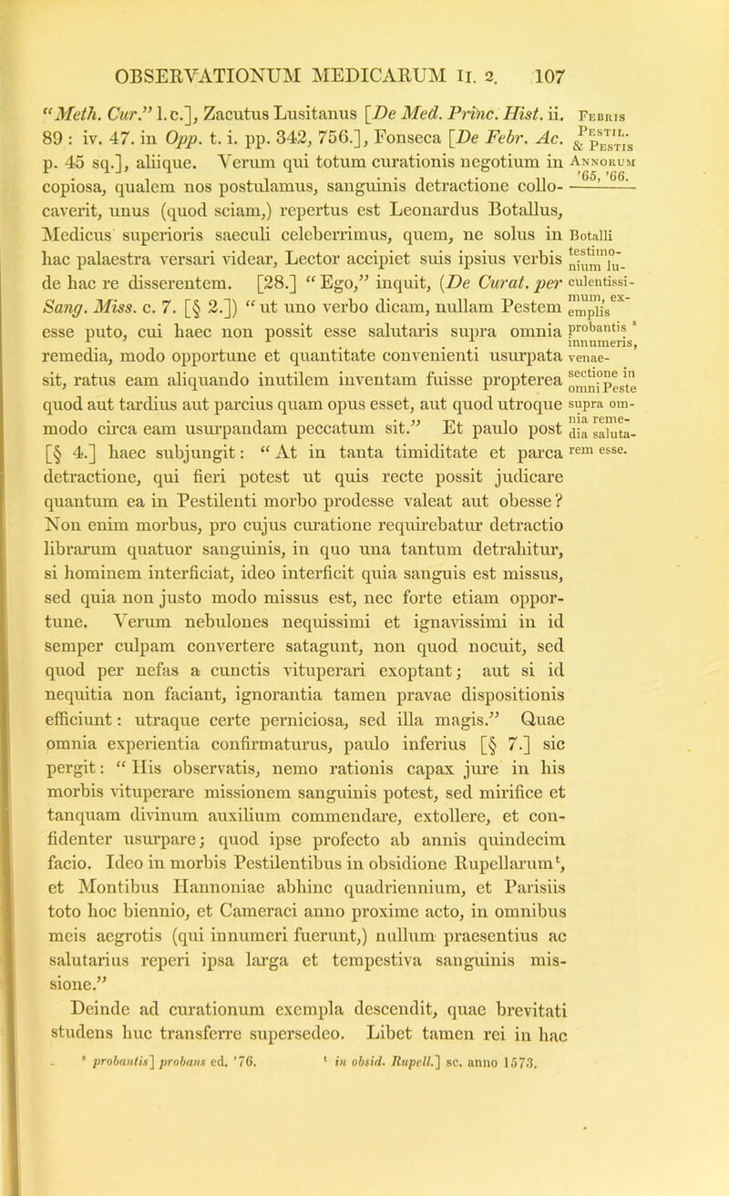 “Meth. Cur/’ 1. c.], Zacutus Lusitanus [De Med. Prine. Hist. ii. Febhis 89 : iv. 47. in Opp. t. i. pp. 342, 756.], Fonseca [De Febr. Ac. p. 45 sq.], aliique. Verum qui totum curationis negotium in Annorum copiosa, qualem nos postulamus, sanguinis detractione collo ^^ caverit, unus (quod sciam,) repertus est Leonardus Botallus, INIedicus superioris saeculi celeberrimus, quem, ne solus in Botaiii hac palaestra versari ridear. Lector accipiet suis ipsius verbis de hac re disserentem. [28.] “ Ego,” inquit, {De Curat, per culenfesi- S>ang. Miss. c. 7. [§ 2.]) “ ut uno verbo dicam, nullam Pestem empiis^^' esse puto, cui haec non possit esse salutaris supra omnia probantis ’ ^ . innumeris, remedia, modo opportune et quantitate convenienti usmqiata venae- sit, ratus eam aliquando inutilem inventam fuisse propterea quod aut tardius aut parcius quam opus esset, aut quod utroque supra om- modo circa eam usm’pandam peccatum sit.” Et paulo post Jila sahlta- [§ 4.] haec subjungit: “ At in tanta timiditate et parca rom esse, detractione, qui fieri potest ut quis recte possit judicare quantum ea in Pestileuti morbo prodesse valeat aut obesse ? Non enim morbus, pro cujus cm’atione requnebatiu’ detractio librarum qiiatuor sanguinis, in quo una tantum detrahitur, si hominem interficiat, ideo interficit quia sanguis est missus, sed quia non justo modo missus est, nec forte etiam oppor- tune. Verum nebulones nequissimi et ignavissimi in id semper culpam convertere satagunt, non quod nocuit, sed quod per nefas a cunctis vituperari exoptant; aut si id nequitia non faciant, ignorantia tamen pravae dispositionis efficiunt: utraque certe perniciosa, sed illa magis.” Quae omnia experientia confirmaturus, paulo inferius [§ 7.] sic pergit; “ Ilis observatis, nemo rationis capax jure in his morbis vituperare missionem sanguinis potest, sed miilfice et tanquam dirinum auxilium commendare, extollere, et con- fidenter usurpare; quod ipse profecto ab annis quindecim facio. Ideo in morbis Pestilentibus in obsidione Rupellarum*^, et Montibus Hannoniae abhinc quadriennium, et Parisiis toto hoc biennio, et Cameraci anno proxime acto, in omnibus meis aegrotis (qui innumeri fuerunt,) nullum praesentius ac salutarius reperi ipsa lai’ga et tempestiva sanguinis mis- sione.” Deinde ad curationum exempla descendit, quae brevitati studens huc transferre supersedeo. Libet tamen rei in hac ’ prohan(is'\ probans ed. ’7G. ' in obsid. Rupcll.'] sc. anno 157-3.