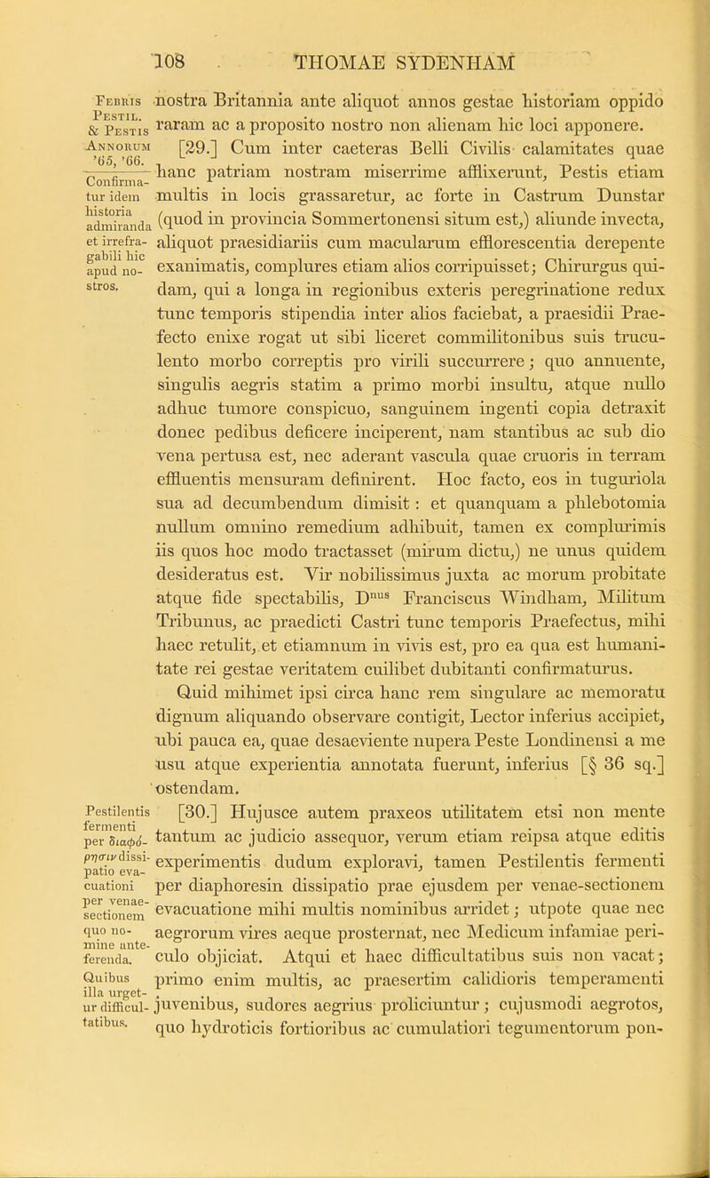 Febius Pestil. & Pestis Annorum ’65, ’66. Confirma- tur idem historia admiranda et irrefra- gabili hic apud no- stros. Pestilentis fermenti per 5ia(p6- p7)(nv dissi- patio eva- cuationi per venae- sectionem quo no- mine ante- ferenda. Quibus illa urget- ur difficul- tatibus. nostra Britannia ante aliquot annos gestae historiam oppido raram ae a proposito nostro non alienam hic loci apponere. [29.] Cum inter caeteras Belli Civilis calamitates quae hanc patriam nostram miserrime afflixerunt. Pestis etiam multis in locis grassaretur, ac forte in Castrum Dunstar (quod in provincia Sommertonensi situm est,) aliunde invecta, aliquot praesidiariis cum macularum efflorescentia derepente exanimatis, complures etiam alios corripuisset; Chirurgus qui- dam, qui a longa in regionibus exteris peregrinatione redux tunc temporis stipendia inter ahos faciebat, a praesidii Prae- fecto enixe rogat ut sibi liceret commilitonibus suis trucu- lento morbo correptis pro virili succuiTere; quo annuente, singulis aegris statim a primo morbi insultu, atque nullo adhuc tumore conspicuo, sanguinem ingenti copia detraxit donec pedibus deficere inciperent, nam stantibus ac sub dio vena pertusa est, nec aderant vascula quae cruoris in terram effluentis mensuram definirent. Hoc facto, eos in tuguriola sua ad decumbendum dimisit: et quanquam a phlebotomia nullum omnino remedium adhibuit, tamen ex coraplmfimis iis quos hoc modo tractasset (mirum dictu,) ne unus quidem desideratus est. Vir nobihssimus juxta ac morum probitate atque fide spectabihs, Franciscus Windham, Mihtum Tribunus, ac praedicti Castri tunc temporis Praefectus, mihi haec retulit, et etiamnum in vms est, pro ea qua est humani- tate rei gestae veritatem cuilibet dubitanti confirmaturus. Quid mihimet ipsi circa hanc rem singulare ac memoratu dignum aliquando observare contigit. Lector inferius accipiet, ubi pauca ea, quae desaeviente nupera Peste Londineusi a me nsu atque experientia annotata fuerunt, inferius [§ 36 sq.] ostendam. [30.] Hujusce autem praxeos utilitatem etsi non mente tantum ac judicio assequor, verum etiam reipsa atque editis experimentis dudum exploravi, tamen Pestilentis fermenti per diaphoresin dissipatio prae ejusdem per venae-sectionem evacuatione mihi multis nominibus aividet; utpote quae nec aegrorum vires aeque prosternat, nec Medicum infamiae peri- culo objiciat. Atqui et haec difflcultatibus suis non A'^acat; infimo enim multis, ac praesertim calidioris temperamenti juvenibus, sudores aegifius proliciuntur; cujusmodi aegrotos, quo hydroticis fortioribus ac cumulatiori tegumentorum pon-