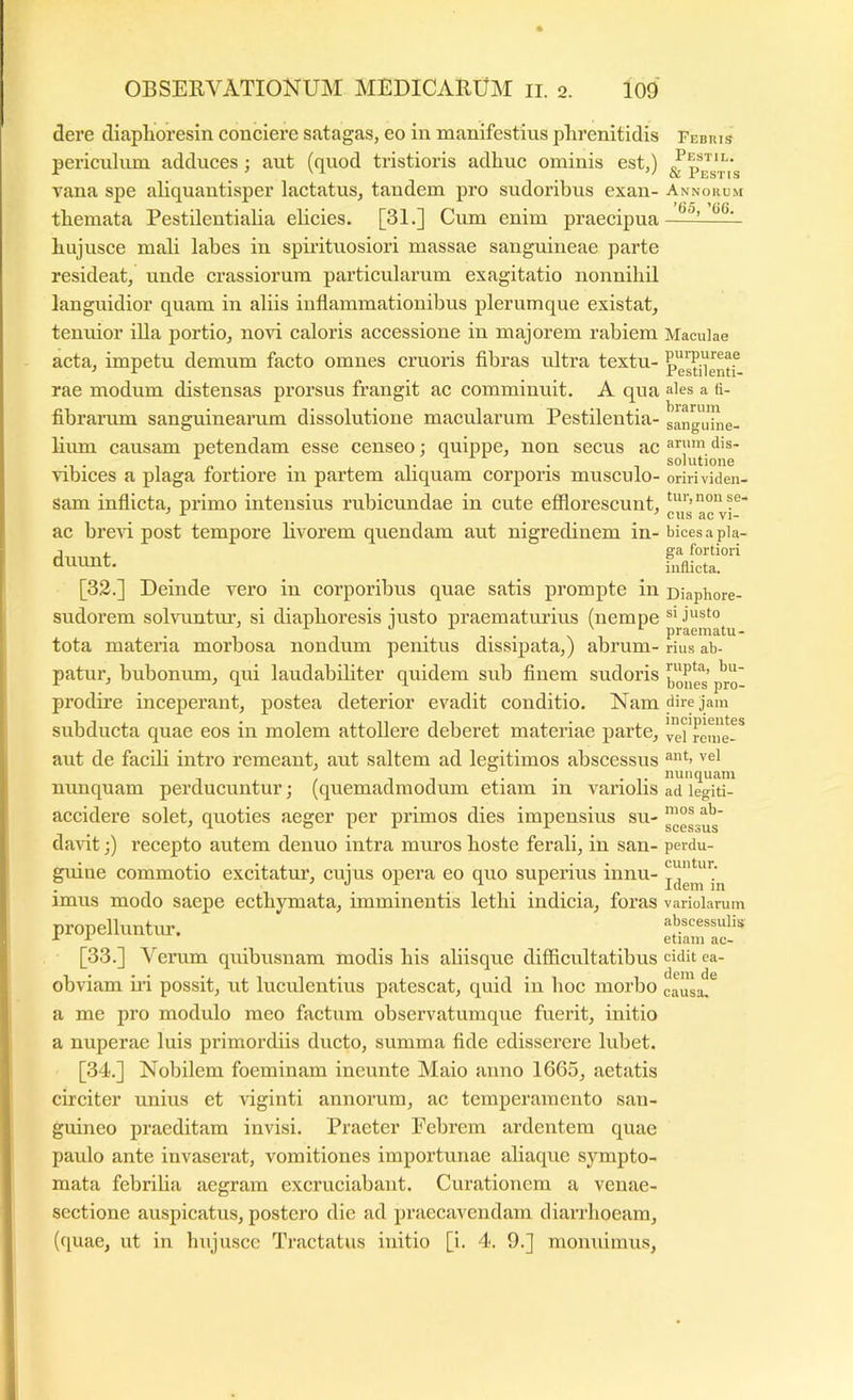 dere diaphoresin conciere satagas, eo in manifestius phrenitidis periculum adduces; aut (quod tristioris adhuc ominis est,) vana spe ahquantisper lactatus, tandem pro sudoribus exan- themata Pestilentialia elicies. [31.] Cum enim praecipua hujusce mali labes in spirituosiori massae sanguineae parte resideat, unde erassiorum particularum exagitatio nonnihil languidior quam in aliis inflammationibus plerumque existat, tenuior illa portio, novi caloris accessione in majorem rabiem acta, impetu demum facto omnes cruoris flbras ultra textu- rae modum distensas prorsus frangit ac comminuit. A qua fibrarum sanguinearum dissolutione macularum Pestilentia- hum causam petendam esse censeo; quippe, non secus ac vibices a plaga fortiore in partem aliquam corporis musculo- sam inflicta, primo intensius rubicundae in cute efflorescunt, ac brcAU post tempore livorem quendam aut nigredinem in- diumt. [32.] Deinde vero in corporibus quae satis prompte in sudorem solvuntm’, si diaphoresis justo praematurius (nempe tota materia morbosa nondum penitus dissipata,) abrum- patui’, bubonum, qui laudabihter quidem sub finem sudoris prodire inceperant, postea deterior evadit conditio. Nam subducta quae eos in molem attollere deberet materiae parte, aut de facdi intro remeant, aut saltem ad legitimos abscessus nunquam perducuntur; (quemadmodum etiam in variolis accidere solet, quoties aeger per primos dies impensius su- darit;) recepto autem denuo intra mimos hoste ferali, in san- guine commotio excitatur, cujus opera eo quo superius innu- imus modo saepe ecthymata, imminentis lethi indicia, foras propelluntur. [33.] Verum quibusnam modis his aliisque difficultatibus obviam ni possit, ut luculentius patescat, quid in hoc morbo a me pro modulo meo factum observatumque fuerit, initio a nuperae luis primordiis ducto, summa fide edisserere lubet. [34.] Nobilem foeminam ineunte Maio anno 1665, aetatis circiter unius et viginti annorum, ac temperamento san- guineo praeditam invisi. Praeter Eebrem ardentem quae paulo ante invaserat, vomitiones importunae aliaque sympto- mata febrilia aegram excruciabant. Curationem a venae- scctione auspicatus, postero die ad praecavendam diarrhoeam, (quae, ut in hujusce Tractatus initio [i. 4. 9.] moniumus. Febris Pestil. & Pestis Annorum ’65, ’66. Maculae purpureae Pestilenti- ales a fi- brarum sanguine- arum dis- solutione oriri viden- tur, non se- cus ac vi- bices a pla- ga fortiori inflicta. Diaphore- si justo praematu- rius ab- rupta, bu- bones pro- dire jam incipientes vel reme- ant, vel nunquam ad legiti- mos ab- scessus perdu- cuntur. Idem in variolarum abscessulis etiam ac- cidit ea- dem de causa.