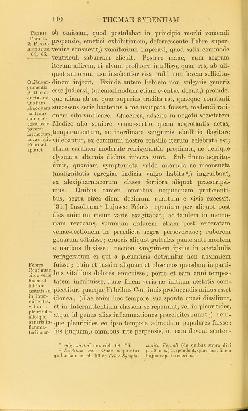 Febris oh omissam, qtiod postulabat in principio morbi vomendi sTpe^s^tis pi^opensioj emetici exhibitionem, defervescente Febre super- Annorum venire consuevit,) vomitorium imperavi, quod satis commode ■—~^ ventriculi saburram elicuit. Postero mane, cvun aegram iterum adirem, ei alvum profluere intelligo, quae res, ab ali- quot annorum usu insolentior visa, mihi non levem sollicitu- QuUms ar-dinem injecit. Exinde autem Febrem non vulgaiis generis Au^wrlL ®sse judicavi, (quemadmodum etiam eventus docuit,) proinde- ductus^est q^e aliam ab ea quae superius tradita est, quaeque constanti abeoquam succcssus serie liactcnus a me usurpata fuisset, medendi rati- hactenus vindicare. Quocirca, adscito in negotii societatem cqssuusur- Medico alio seniore, venae-sectio, quam aegi’otantis aetas, me^hmUim,t®’^P^i'^’^6ntum, ac inordiuata sanguinis ebullitio flagitai’e novae huic ^idebautur, ex communi nostro consilio iterum celebrata est: Febri ad- . ^ „ . . . ^ ^ aptaret. etiam carthaca moderate reirigerantia propinata, ac denique clysmata alternis diebus injecta sunt. Sub finem aegritu- dinis, quoniam symptomata valde anomala ac inconsueta (mahgnitatis egregiae indicia vulgo habita,) ingruebant, ex alexipharmacorum classe fortiora aliquot praescripsi- mus. Quibus tamen omnibus nequicquam proficienti- bus, aegra circa diem decimum quartum e vivis excessit. [35.] Insolitum* hiijusce Febris ingenium per aliquot post dies animum meum varie exagitabat; ac tandem in memo- riam revocans, summum ardorem etiam post reiteratam venae-sectionem in praedicta aegra perseverasse; ruborem genarum adfuisse; cruoris aliquot guttulas paulo ante mortem e naribus fluxisse; necnon sanguinem ipsius in acetabulis refrigeratum ei qui a pleuriticis detrahitur non absimilem Febres fuisse ; quin et tussim aliquam et obscuros quosdam in parti- circa veris AataliDus clolores cmicuisse; porro et eam anm tempes- finem et tatem incubuisse, quae finem veris ac initium aestatis com- aestatis vel plectitur, quaeque Febribus Continuis producendis minus esset mittentes i^^onea; (illae enim hoc tempore sua sponte quasi dissiliunt, vel in et in Intermittentium classem se reponunt, vel in pleuritides, abosqu^^^ atque id genus alias inflammationes praecipites ruunt;) deni- generis in- q^^g pleuritides eo ipso tempore admodum populares fuisse: torii mor- his (inquam,) omnibus rite perpensis, in eam deveni senten- “ vulgo liahita] om. cdd. ’68, ’7(). viatica Vernali (de quibus supra dixi * Insolitum i^c.] Quae sequuntur p. 58. u. w.) respondent, quae post finem quibusdam in ed. '6(> de /'eire Si/mplo- liujus c.ip. transcripsi.