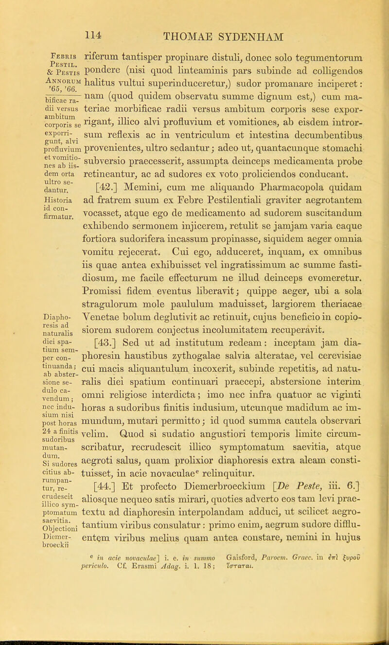 Febris rifenim tantisper propinare distuli^ donec solo tegumentorum & Pestis pondere (nisi quod linteaminis pars subinde ad colligendos balitus vidtui superinduceretm’,) sudor promanare inciperet: bificae ra- (quod quidem observatu summe dignum est,) cum ma- dii versus teriae morbificae radii versus ambitum corporis sese expor- corporirse figant, iUico alvi profluvium et vomitiones, ab eisdem intror- exporri- gum reflexis ac in ventriculum et intestina decumbentibus gunt, alvi . profluvium provcmentes, ultro sedantur; adeo ut, quantacunque stomacbi nesa^^ik' subversio praecesserit, assumpta deinceps medicamenta probe dem orta retineantur, ac ad sudores ex voto proliciendos conducant, dantur. Memini, cum me aliquando Pharmacopola quidam Historia ad fratrem suum ex Febre Pestdentiali graviter aegrotantem firmatur vocasset, atque ego de medicamento ad sudorem suscitandum exhibendo sermonem injicerem, retiilit se jamjam varia eaque fortiora sudorifera incassum propinasse, siquidem aeger omnia vomitu rejecerat. Cui ego, adduceret, inquam, ex omnibus iis quae antea exhibuisset vel ingratissimum ac summe fasti- diosum, me facile effecturum ne illud deinceps evomeretur. Promissi fidem eventus liberavit; quippe aeger, ubi a sola stragulorum mole paululum maduisset, largiorem theriacae Diapho- Venetae bolum deglutivit ac retinuit, cujus beneficio in copio- naturalis siorcm sudorem conjectus incolumitatem recuperavit, diei spa- [43.] Sed ut ad institutum redeam: inceptam jam dia- per con- phoresin haustibus zythogalae salvia alteratae, vel cereidsiae abTbster uiacis ahquantulum incoxerit, subinde repetitis, ad natu- sione se- ralis diei spatium continuari praecepi, abstersione interim vendum- rcligiosc interdicta; imo nec infra quatuor ac idginti nec indu- boras a sudoribus finitis indusium, utcunque madidum ac im- post horas muudum, mutari permitto; id quod summa cautela observari 24 a finitis yelim. Quod si sudatio angustiori temporis limite circum- sudoribus ^ ° mutan- scribatuT, recrudescit ilhco symptomatum saevitia, atque Si*^dores ^^groti salus, quam prolixior diaphoresis extra aleam consti- citius ab- tuisset, iu acic novaculae® rehnquitur. tur,'re- [44.] Et profecto Diemerbroeckium [De Peste, iii. 6.] crudescit ahosQUC neoueo satis miraii, quoties adverto eos tam levi prae- illico sym- ^ ^ ^ ^ ^ , . . ptomatum tcxtu ad diaplioresin interpolandam adduci, ut scilicet aegro- Objecrioni f^ntium viribus consulatm’: primo enim, aegrum sudore difilu- Hiemer- entem viribus melius quam antea constare, nemini in hujus broeckii ® in acie novaculae~\ i. e. in summo Gatsford, Parocm. Graec. in iir] ^vpov periculo. Cf. Erasini Adag. i. 1. 18; 'luTarai.