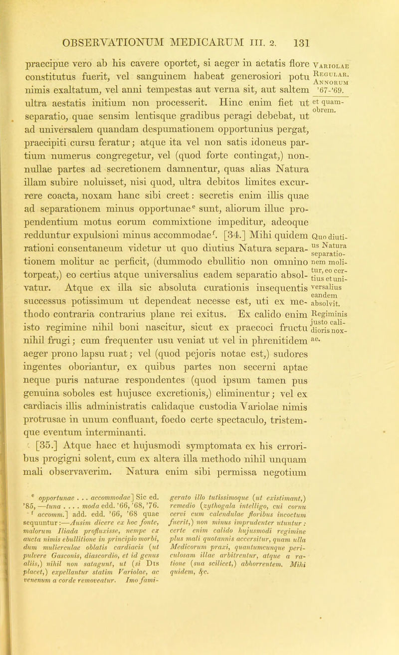 praecipue vero ab his cavere oportet, si aeger in aetatis flore Variolae constitutus fuerit, vel sanguinem habeat generosiori potu nimis exaltatum, vel anni tempestas aut verna sit, aut saltem ’67-’69. ultra aestatis initium non processerit. Hinc enim fiet ut et quam- separatio, quae sensim lentisque gradibus peragi debebat, ut ad universalem quandam despumationem opportunius pergat, praecipiti cursu feratiu’; atque ita vel non satis idoneus par- tium munerus congregetm’, vel (quod forte contingat,) non- nullae partes ad secretionem damnentur, quas alias Natiua illam subire noluisset, nisi quod, ultra debitos limites excur- rere coacta, noxam hanc sibi creet: secretis enim iUis quae ad separationem minus opportunae® sunt, ahorum illuc pro- pendentium motus eorum commixtione impeditur, adeoque redduntur expulsioni minus accommodae ^ [34.] Mihi quidem Quodiuti- rationi consentaneum \ddetur iit quo diutius Natma separa- Natura . . ^ separatio- tionem moHtm’ ac perficit, (dummodo ebidlitio non omnino nem moli- torpeat,) eo certius atque universalius eadem separatio absol- thiset^p vatiu’. Atque ex illa sic absoluta ciu’ationis insequentis versalius successus potissimum ut dependeat necesse est, uti ex me- absolvit, thodo contraria contraidus plane rei exitus. Ex calido enim Regiminis isto regimine nihil boni nascitur, sicut ex praecoci fructu jiorkmJx- nihil frugi; cum frequenter usu veniat ut vel in phrenitidem aeger prono lapsu ruat; vel (quod pejoris notae est,) sudores ingentes oboriantm’, ex quibus partes non secerni aptae neque pmds naturae respondentes (quod ipsum tamen pus genuina soboles est hujusce excretionis,) eluninentur; vel ex cardiacis ilhs administratis cahdaque custodia Vaidolae nimis protnisae in unum confluant, foedo certe spectaculo, tristem- que eventum interminanti. [35.] Atque haec et hujusmodi symptomata ex his errori- bus progigni solent, cum ex altera illa methodo nihil unquam mah observaverim. Natura enim sibi permissa negotiimi ' opportunae . .. accommodae^ Sic ed. ’85, —tutia .... moda edd. ’66, ’G8, ’76. ' accomm.^ add. edd. ’66, ’68 quae sequuntur:—Ausim dicere ex hoc fonte, matorum Iliada profluxisse, nempe ex aucta nimis ebullitione in principio morbi, dum mulierculae oblatis cardiacis {ut pulvere Gasconis, diascordio, et id genus aliis,) nihil non satagunt, ut {si Dia placet,) expellantur statim Variolae, ac vcnentim a corde removeatur. Imo fami- gerato illo tutissimoque {ut existimant,) remedio {zylhogala intelligo, cui cor?iu cervi cum calendulae floribus incoctum fuerit,) non minus imprudenter utuntur : certe enim calido hujusmodi regimine plus mali i/uotannis accersitur, quam ulla Medicorum praxi, quanlumcunque peri- culosam illae arbitrentur, atque a ra- tione {sua scilicet,) abhorrentem. Mihi quidem, Sfc.