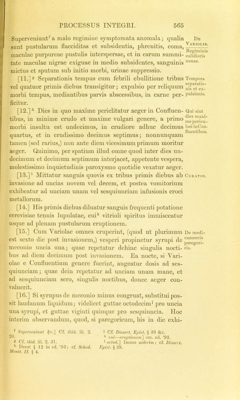 Supen^eniuut*'a malo regimine symptomata anomala; qualia De sunt pustulai’um flacciditas et subsidentia, phrenitis, coma, — _ i T • i i • • Reffiminis maciilae purpureae pustulis interspersae, et in earum summi- calidioris tate macidae nigrae exiguae in medio subsidentes, sanguinis mictus et sputum sub initio morbi, minae suppressio. [11.]® Separationis tempus cum febrili ebullitione tribus Tempora vel quatuor primis diebus transigitur; expulsio per reliquum j,is g^ex- morbi tempus, mediantibus parvis abscessibus, in carne per- pulsionis, ficitur. [13.] Dies in quo maxime perichtatm’ aeger in Confluen- Qui sint tibus, in minime crudo et maxime vulgari genere, a primo morbi insultu est undecimus, in crudiore adhuc decimus losi in Con- . , . T ■ 1 • , • fluentibus. quartus, et in crudissimo decimus septimus; noununquam tamen (sed railus,) non ante diem vicesimum primum moritm* aeger. Quinimo, per spatium illud omne quod inter dies un- decimum et decimum septimum interjacet, appetente vespera, molestissimo inquietudinis paroxysmo quotidie vexatur aeger. [13.] ‘ Mittatur sanguis quovis ex tribus primis diebus ab Curatio. invasione ad uncias novem vel decem, et postea vomitorium exhibeatiu' ad unciam unam vel sesquiunciam infusionis croci metallorum. [14.] His primis diebus diluatur sanguis frequenti potatione cerevisiae tenuis lupulatae, cui’' vitrioli spiritus immisceatm’ usque ad plenam pustularum eruptionem. [15.] Cum Variolae omnes eruperint, (quod ut plurimum De mefli- est sexto die post invasionem,) vesperi propinetur syrupi de p^gorf- meconio uncia una; quae repetatur dehinc singidis nocti- cis. bus ad diem decimum post invasionem. Ea nocte, si Vari- olae e Confluentium genere fuerint, augeatm' dosis ad ses- quiunciam ; quae dein repetatur ad unciam unam mane, et ad sesquiunciam sero, singulis noctibus, donec aeger con- valuerit. [16.] Si syrupus de meconio minus congruat, substitui pos- sit laudanum liquidum; videlicet guttae octodecim^ pro uncia una sjuaipi, et guttae vigiiiti quinque pro scsquiuncia. Hoc interim observandum, quod, si paregoricum, bis in die exhi- f Superveniunt <Sr.] Cf. ibid. iii. 2. 20. K Cf. ibid. iii. 2. 31. *> Deest § 12 in ud. ’93j cf. Sched. Monil. II, § 4. ‘ Cf. Dissert. Epht. § 30 &c. cui—eruptioneni\ oni. ed. '93. * oc/orf.] Imino sedecim ; cf Disseri. Epist. § 39.