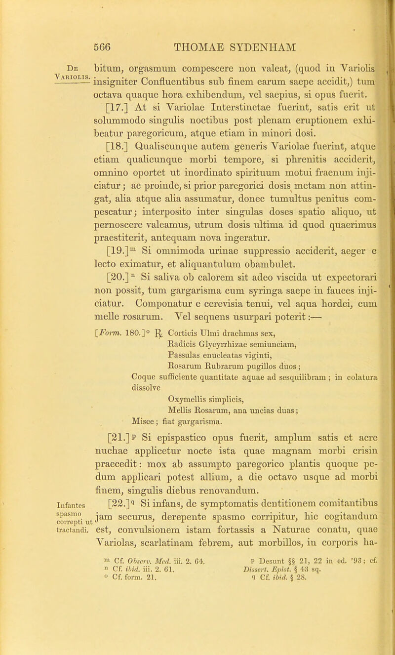 De bitunij orgasmum compescere non valeat, (quod in Variolis Variolis. Confluentibus sub finem earum saepe accidit,) tum octava quaque bora exhibendum, vel saepius, si opus fuerit. [17.] At si Variolae Interstinctae fuerint, satis erit ut solummodo singulis noctibus post plenam eruptionem exbi- beatm’ paregoricum, atque etiam in minori dosi. [18.] Qualiscunque autem generis Variolae fuerint, atque etiam qualicunque morbi tempore, si phrenitis acciderit, omnino oportet ut inordinato spirituum motui fraenum inji- ciatur ; ac proinde, si prior paregorici dosis^ metam non attin- gat, alia atque alia assumatur, donec tumultus penitus com- pescatm’; interposito inter singulas doses spatio ahquo, ut pernoscere valeamus, utrum dosis ultima id quod quaerimus praestiterit, antequam nova ingeratur. [19.]“ Si omnimoda urinae suppressio acciderit, aeger e lecto eximatur, et aliquantulum obambidet. [20.]  Si saliva ob calorem sit adeo viscida ut expectorari non possit, tum gargarisma cum syringa saepe in fauces inji- ciatur. Componatur e cerevisia tenui, vel aqua hordei, cum meile rosarum. Vel sequens usurpari poterit:— {^Form. 180.]° IJ. Corticis Ulmi drachmas sex, Eadicis Glycyrrliizae semiunciam, Passulas enucleatas viginti, Eosarum Eubrarum pugillos duos ; Coque sufficiente quantitate aquae ad sesquilibram ; in colatura dissolve Oxymellis simplicis, Mellis Eosarum, ana uneias duas; Misee; fiat gargarisma. [21.] P Si epispastico opus fuerit, amplum satis et acre nuchae apphcetur nocte ista quae magnam morbi crisin praecedit: mox ab assumpto paregorico plantis quoque pe- dum applicari potest alhum, a die octavo usque ad morbi finem, singulis diebus renovandum. Infantes [22.] Si infans, de symptomatis dentitionem comitantibus correpti ut sccurus, derepente spasmo corripitur, hic cogitandum tractandi, est, convulsiouem istam fortassis a Natm’ae conatu, qtiae Variolas, scarlatinam febrem, aut morbillos, in corporis ha- P Desunt §§ 21, 22 in ed. ’93j cf. Disscrt. Epist. § ‘l'.‘l sq. ‘1 Cf. ibid. § 28. ™ Cf. Ohscrv. Med. iii. 2. e i. R Cf. ibid. iii. 2. 61. ° Cf. form. 21.