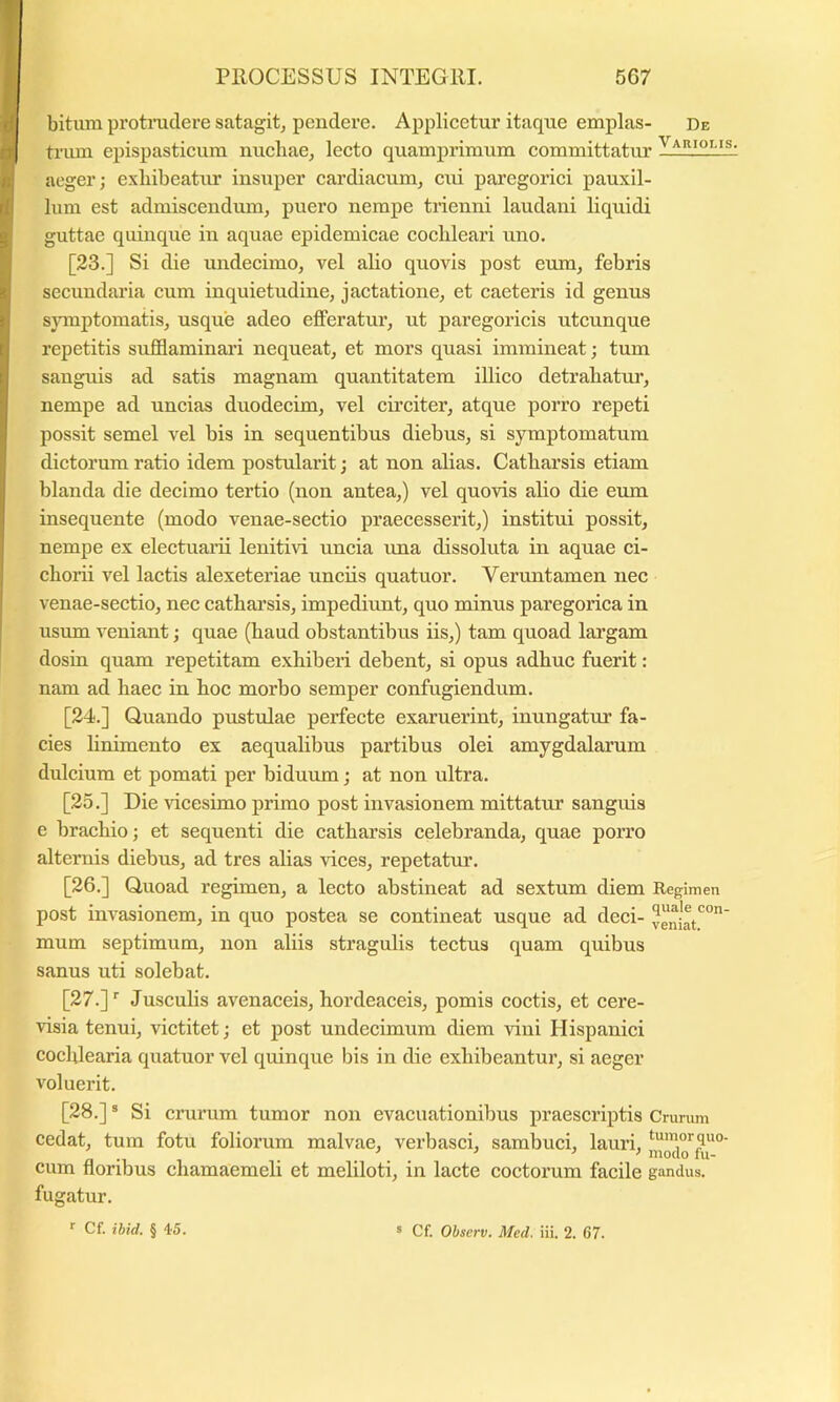 bitum protrudere satagit^ pendere. Applicetur itaque emplas- De trum epispasticum nuchae, lecto quamprimum committatur aeger; exhibeatur insuper cardiacum, cui paregorici pauxil- lum est admiscendmn, puero nempe trienni laudani liquidi guttae quinque in aquae epidemicae cochleari uno. [23.] Si die undecimo, vel alio quovis post eum, febris secundaria cum inquietudine, jactatione, et caeteris id genus sjTuptomatis, usque adeo efferatur, ut paregoricis utcunque repetitis sufflaminari nequeat, et mors quasi immineat; tum sanguis ad satis magnam quantitatem illico detrahatur, nempe ad uncias duodecim, vel circiter, atque porro repeti possit semel vel bis in sequentibus diebus, si symptomatum dictorum ratio idem postularit; at non alias. Catharsis etiam blanda die decimo tertio (non antea,) vel quovis alio die eum insequente (modo venae-sectio praecesserit,) institui possit, nempe ex electuam lenitiri uncia ima dissoluta in aquae ci- chorii vel lactis alexeteriae unciis quatuor. Veruntamen nec venae-sectio, nec catharsis, impediunt, quo minus paregorica in usum veniant; quae (haud obstantibus iis,) tam quoad largam dosin quam repetitam exhiberi debent, si opus adhuc fuerit: nam ad haec in hoc morbo semper confugiendum. [24.] Quando pustulae perfecte exaruerint, inungatur fa- cies linimento ex aequalibus partibus olei amygdalarum dulcium et pomati per biduum; at non ultra. [25.] Die vicesimo primo post invasionem mittatur sanguis e brachio; et sequenti die catharsis celebranda, quae porro alternis diebus, ad tres alias vices, repetatur. [26.] Quoad regimen, a lecto abstineat ad sextum diem Regimen post invasionem, in quo postea se contineat usque ad deci- veniat'^”' mum septimum, non aliis stragulis tectus quam quibus sanus uti solebat. [27.]'■ Jusculis avenaceis, hordeaceis, pomis coctis, et cere- visia tenui, victitet; et jjost undecimum diem vini Hispanici cochlearia quatuor vel quinque bis in die exhibeantui’, si aeger voluerit. [28.] ® Si crurum tumor non evacuationibus praescriptis Crurum cedat, tum fotu foliorum malvae, verbasci, sambuci, lauri, ‘“'«^rquo- cum floribus chamaemeli et meliloti, in lacte coctorum facile gandus. fugatur. f Cf. ibid. § 45. ® Cf. Observ. Med. iii. 2. 67.