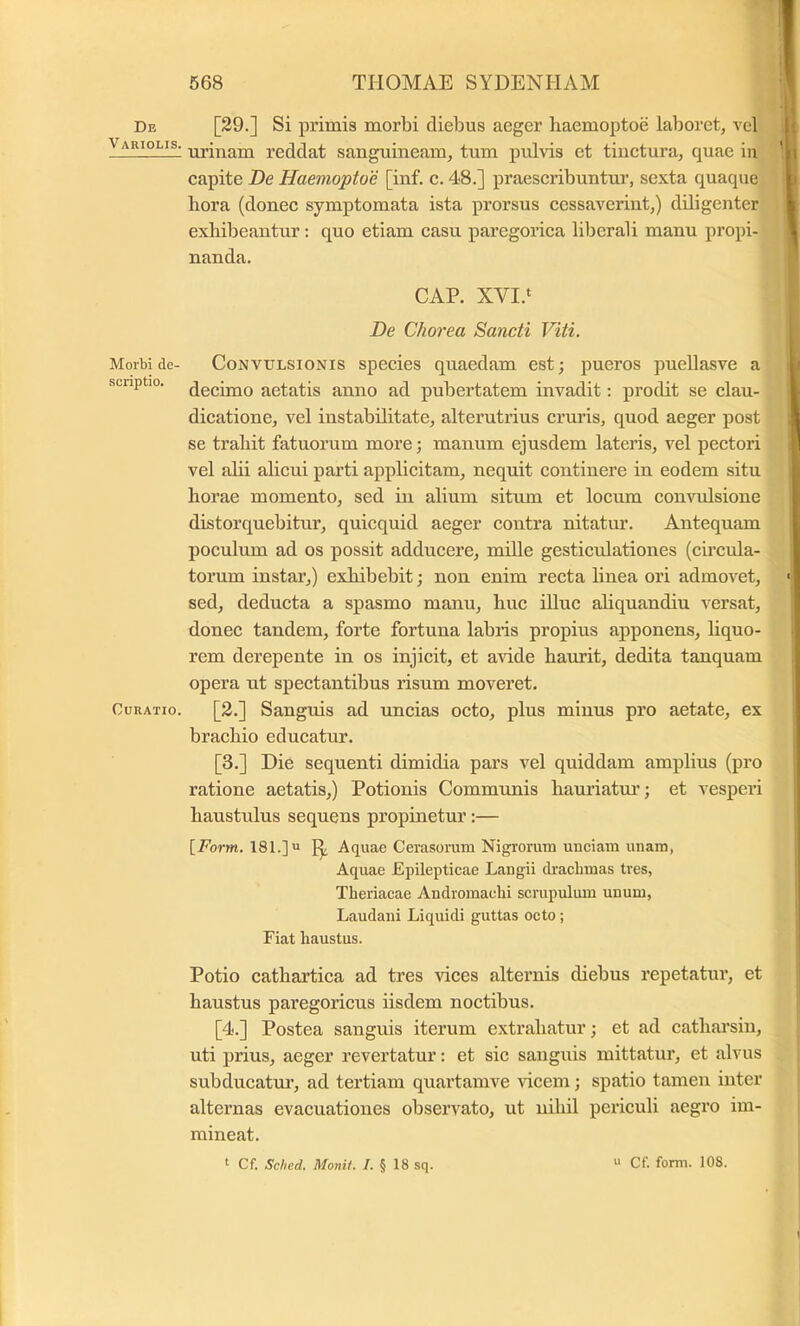 De Variolis. Morbi de- scriptio. Curatio. [29.] Si primis morbi diebus aeger haemoptoe laboret, vel urinam reddat sanguineam, tum ptdvis et tinctura, quae in capite De Haemoptoe [inf. c. 48.] praescribuntur, sexta quaque hora (donec symptomata ista prorsus cessaverint,) diligenter exhibeantur; quo etiam casu paregorica liberali manu propi- nanda. CAP. XVI.‘ De Chorea Sancti Viti. Convulsionis species quaedam est; pueros puellasve a decimo aetatis anno ad pubertatem invadit: prodit se clau- dicatione, vel instabilitate, alterutrius cruris, quod aeger post se trahit fatuorum more; manum ejusdem lateris, vel pectori vel abi alicui parti applicitam, nequit continere in eodem situ horae momento, sed in alium situm et locum con^’ulsione distorquebitur, quicquid aeger contra nitatur. Antequam poculum ad os possit adducere, mille gesticulationes (circula- torum instar,) exhibebit; non enim recta linea ori admovet, sed, deducta a spasmo manu, huc illuc aliquandiu versat, donec tandem, forte fortuna labris propius apponens, hquo- rem derepente in os injicit, et avide haurit, dedita tanquam opera ut spectantibus risum moveret. [2.] Sanguis ad uncias octo, plus minus pro aetate, ex brachio educatur. [3.] Die sequenti dimidia pars vel quiddam amplius (pro ratione aetatis,) Potionis Communis hauriatm’; et vesperi haustulus sequens propinetur:— \_Form. 181.] u ^ Aquae Cerasoram Nigrorum unciam unam, Aquae Epilepticae Langii draclimas tres, Theriacae Andromacbi scrupulum unum, Laudani Liquidi guttas octo; Fiat haustus. Potio cathartica ad tres vices alternis diebus repetatur, et haustus paregoricus hsdem noctibus. [4.] Postea sanguis iterum extrahatur; et ad catharsin, uti prius, aeger revertatur: et sic sanguis mittatur, et alvus subducatm’, ad tertiam quartamve ricem; spatio tamen inter alternas evacuationes observato, ut nihil periculi aegro im- mineat. ^ Cf. Sclied. Monit. I. § 18 sq.