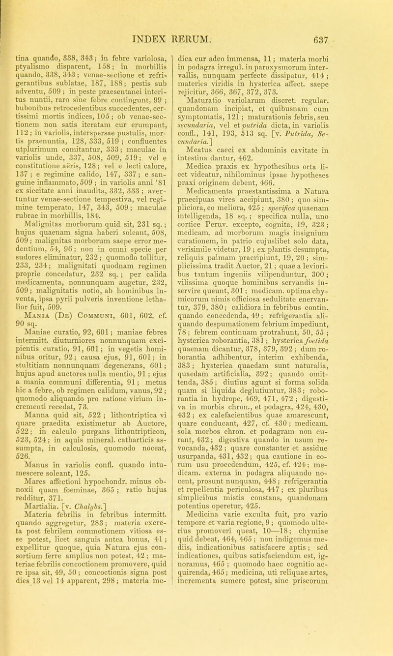 tina quando, 838, S-iS; in febre variolosa, ptyalismo disparent, 158; in morbillis quando, 338, S iS ; venae-sectione et refri- gerantibus sublatae, 187, 188; pestis sub adventu, 509 ; in peste praesentanei interi- tus nuntii, raro sine febre contingunt, 99 ; bubonibus retrocedentibus succedentes, cer- tissimi mortis indices, 105 ; ob veuae-sec- tionem non satis iteratam cur erumpant, 112 ; in variolis, interspersae pustulis, mor- tis praenuntia, 128, 333, 519 ; confluentes utplurimum comitantur, 333; maculae in variolis unde, 337, 508, 509, 519; vel e constitutione aeris, 128; vel e lecti calore, 137 ; e regimine calido, 147, 337; e san- guine inflammato, 509 ; in variolis amii ’81 ex siccitate anni inaudita, 332, 333 ; aver- tuntur venae-sectione tempestiva, vel regi- mine temperato, 147, 343, 509; maculae rubrae in morbillis, 184. Malignitas morborum quid sit, 231 sq.; hujus quaenam signa haberi soleant, 508, 509 ; malignitas morborum saepe error me- dentium, 54, 96 ; non in omni specie per sudores eliminatur, 232 ; quomodo tollitur, 233, 234; malignitati quodnam regimen proprie concedatur, 232 sq. ; per calida medicamenta, nonnunquam augetur, 232, 509; malignitatis notio, ab hominibus in- venta, ipsa pyrii pulveris inventione letha- lior fuit, 509. Mania (De) Communi, 601, 602. cf. 90 sq. Maniae curatio, 92, 601 ; maniae febres intermitt. diuturniores nonnunquam exci- pientis curatio, 91, 601; in vegetis homi- nibus oritur, 92; causa ejus, 91, 601 ; in stultitiam nonnunquam degenerans, 601 ; hujus apud auctores nulla mentio, 91 ; ejus a mania communi diflferentia, 91 ; metus hic a febre, ob regimen calidum, vanus, 92 ; quomodo aliquando pro ratione virium in- crementi recedat, 7 3. Manna quid sit, 522 ; lithontriptica vi quare praedita existimetur ab Auctore, 522; in calculo purgans lithontripticon, 523, 524; in aquis mineral. catharticis as- sumpta, in calculosis, quomodo noceat, 526. Manus in variolis confl. quando intu- mescere soleant, 125. Mares affectioni hypochondr. minus ob- noxii quam foeminae, 365 ; ratio hujus redditur, 371. Martialia, [v. Chalyhs.'] Materia febrilis in febribus intennitt. quando aggregetur, 283; materia excre- ta post febrilem commotionem vitiosa es- se potest, licet sanguis antea bonus, 41 ; expellitur quoque, quia Natura ejus con- sortium ferre amplius non potest, 42 ; ma- teriae febrilis concoctionem promovere, quid re ipsa sit, 49, 50; concoctionis signa post dies 13 vel 14 apparent, 298; materia me- dica cur adeo immensa, 11; materia morbi in podagra irregul. iu paroxysmorum inter- vallis, nunquam perfecte dissipatur, 414 ; materies viridis in hysterica affect. saepe rejicitur, 366, 367, 372, 373. Maturatio variolarum discret. regular. quandonam incipiat, et quibusnam cum symptomatis, 121 ; maturationis febris, seu secundaria, vel et putrida dicta, in variolis confl., 141, 193, 513 sq. [v. Putrida, Se- cundaria.^ Meatus caeci ex abdominis cavitate in intestina dantur, 462. Medica praxis ex hypothesibus orta li- cet videatur, nihilominus ipsae hypotheses praxi originem debent, 466. Medicamenta praestantissima a Natura praecipuas vires accipiunt, 380 ; quo sim- pliciora, eo meliora, 425 ; specifica quaenam intelligenda, 18 sq. ; speciflca nulla, uno cortice Peniv. excepto, cognita, 19, 323 ; medicam, ad morborum magis insignium curationem, in patrio cujuslibet solo data, verisimile videtur, 19 ; ex plantis desumpta, reliquis palmam praeripiunt, 19, 20 ; sim- plicissima tradit Auctor, 21 ; quae a leviori- bus tantum ingeniis vilipeiiduntin, 300; vilissima quoque hominibus servandis in- servire queimt, 301 ; medicam, optima chy- micoriun nimis officiosa sedulitate enervan- tur, 379, 380; calidiora in febribus contin. quando concedenda, 49 ; refrigerantia ali- quando despumationem febrium impediunt, 78 ; febrem continuam protrahunt, 50, 55 ; hysterica roborantia, 381 ; hysterica/oetirfa quaenam dicantur, 378, 379, 392 ; dum ro- borantia adhibentur, interim exhibenda, 383; hysterica quaedam svmt naturalia, quaedam artificialia, 392; quando omit- tenda, 385 ; diutius agunt si forma solida quam si liquida deglutiuntur, 383; robo- rantia in hydrope, 469, 471, 472 ; digesti- va in morbis chron., et podagra, 424, 430, 432 ; ex calefacientibus quae amarescmit, quare conducant, 427, cf. 430 ; medicam, sola morbos chron. et podagram non cu- rant, 432; digestiva quando in usum re- vocanda, 432 ; quare constanter et assidue usurpanda, 431, 432; qua cautione in eo- rum usu procedendum, 425, cf. 424; me- dicam. externa in podagra aliquando no- cent, prosunt nunquam, 448 ; refrigerantia et repellentia periculosa, 447 ; ex pluribus simplicibus mistis constans, quandonam potentius operetur, 425. Medicina varie exculta fuit, pro vario tempore et varia regione, 9 ; quomodo ulte- rius promoveri queat, 10—18; chymiae quid debeat, 464, 465 ; non indigemus me- diis, indicationibus satisfacere aptis ; sed indicationes, quibus satisfaciendum est, ig- noramus, 465 ; quomodo haec cognitio ac- quirenda, 465; medicina, uti reliquae artes, incrementa sumere potest, sine priscorum
