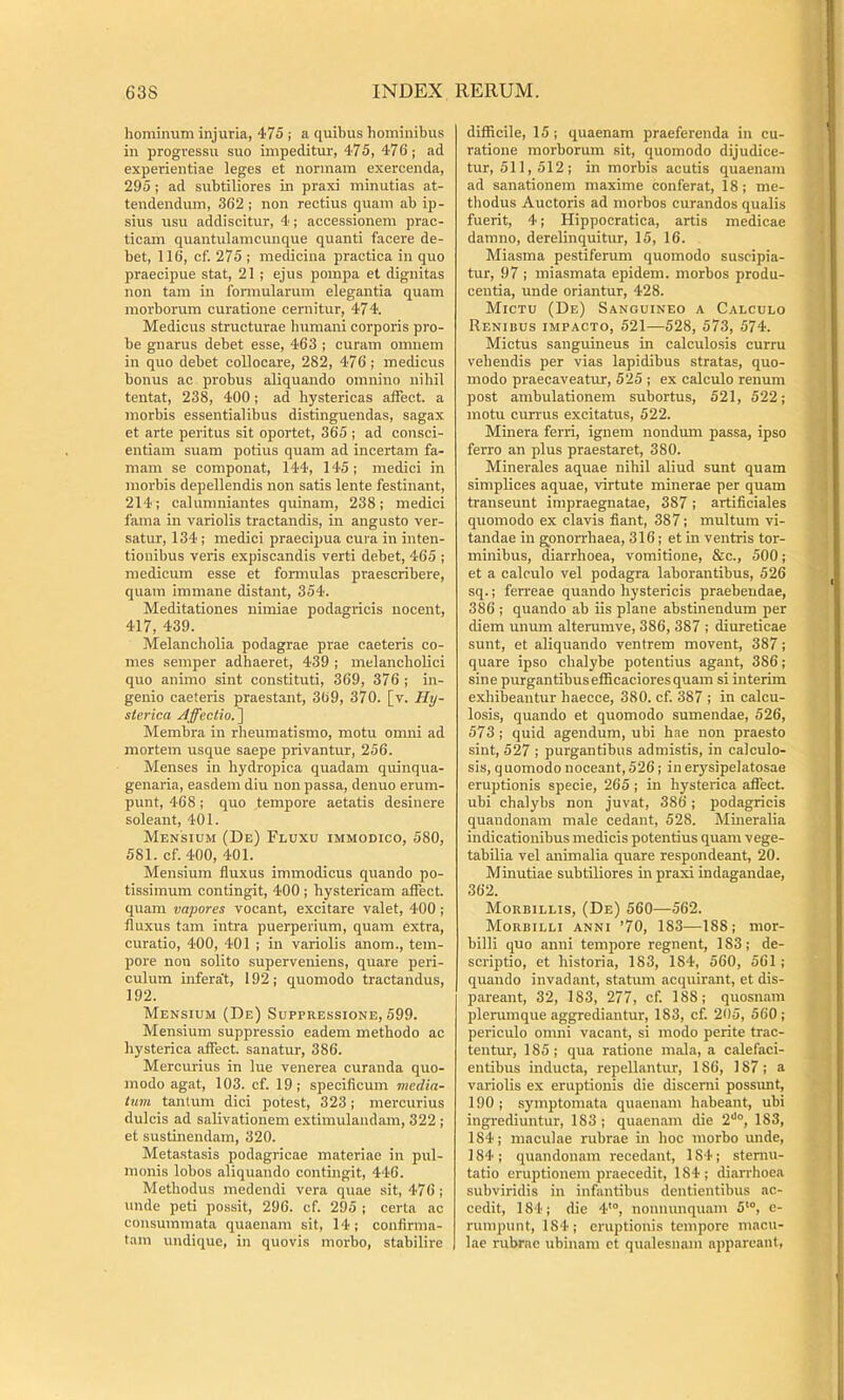 hominum injuria, 475 ; a quibus hominibus in progressu suo impeditur, 475, 476'; ad experientiae leges et normam exercenda, 295 ; ad subtiliores in praxi minutias at- tendendum, 362; non rectius quam ab ip- sius usu addiscitur, 4; accessionem prac- ticam quantulamcunque quanti facere de- bet, 116, cf. 275 ; medicina practica in quo praecipue stat, 21 ; ejus pompa et dignitas non tam in formularum elegantia quam morborum curatione cernitur, 474. Medicus structurae humani corporis pro- be gnarus debet esse, 463 ; curam omnem in quo debet collocare, 282, 476; medicus bonus ac probus aliquando omnino nihil tentat, 238, 400; ad hystericas affect. a morbis essentialibus distinguendas, sagax et arte peritus sit oportet, 365 ; ad consci- entiam suam potius quam ad incertam fa- mam se componat, 144, 145; medici in morbis depellendis non satis lente festinant, 214; calunmiantes quinam, 238; medici l'ama in variolis tractandis, in angusto ver- satur, 134; medici praecipua cura in inten- tionibus veris expiscandis verti debet, 465 ; medicum esse et fonnulas praescribere, quam immane distant, 354. Meditationes nimiae podagricis nocent, 417, 439. Melancholia podagrae prae caeteris co- mes semper adhaeret, 439 ; melancholici quo animo sint constituti, 369, 376; in- genio caeteris praestant, 369, 370. [v. Hy- sterica Affectio.^ Membra in rheumatismo, motu omni ad mortem usque saepe privantur, 256. Menses in hydropica quadam quinqua- genaria, easdem diu non passa, denuo erum- punt, 468; quo tempore aetatis desinere soleant, 401. Mensium (De) Fluxu immodico, 580, 581. cf.400, 401. Mensium fluxus immodicus quando po- tissimum contingit, 400 ; hystericam affect. quam vapores vocant, excitare valet, 400; fluxus tam intra puerperium, quam extra, curatio, 400, 401 ; in variolis anom., tem- pore non solito superveniens, quare peri- culum infera’t, 192; quomodo tractandus, 192. Mensium (De) Suppressione, 599. Mensium suppressio eadem methodo ac hysterica affect. sanatur, 386. Mercurius in lue venerea curanda quo- modo agat, 103. cf. 19; specificum media- him tantum dici potest, 323; mercurius dulcis ad salivationem extimulandam, 322 ; et sustinendam, 320. Metastasis podagricae materiae in pul- monis lobos aliquando contingit, 446. Methodus medendi vera quae sit, 476 ; unde peti possit, 296. cf. 295 ; certa ac consummata quaenam sit, 14 ; confirma- tam undique, in quovis morbo, stabilire difficile, 15 ; quaenam praeferenda in cu- ratione morborum sit, quomodo dijudice- tur, 511,512; in morbis acutis quaenam ad sanationem maxime conferat, 18 ; me- thodus Auctoris ad morbos curandos qualis fuerit, 4; Hippocratica, artis medicae damno, derelinquitur, 15, 16. Miasma pestiferum quomodo suscipia- tur, 97 ; miasmata epidem. morbos produ- centia, unde oriantur, 428. Mictu (De) Sanguineo a Calculo Renibus impacto, 521—528, 573, 574. Mictus sanguineus in calculosis curru vehendis per vias lapidibus stratas, quo- modo praecaveatur, 525 ; ex calculo renum post ambulationem subortus, 521, 522; motu currus excitatus, 522. Minera ferri, ignem nondum passa, ipso ferro an plus praestaret, 380. Minerales aquae nihil aliud sunt quam simplices aquae, virtute minerae per quam transeunt impraegnatae, 387; artificiales quomodo ex clavis fiant, 387; multum vi- tandae in gonorrhaea, 316; et in ventris tor- minibus, diarrhoea, vomitione, &c., 500; et a calculo vel podagra laborantibus, 526 sq.; ferreae quando hystericis praebendae, 386 ; quando ab iis plane abstinendum per diem unum alterumve, 386, 387 ; diureticae sunt, et aliquando ventrem movent, 387; quare ipso chalybe potentius agant, 386; sine purgantibus efficaciores quam si interim exhibeantur haecce, 380. cf. 387 ; in calcu- losis, quando et quomodo sumendae, 526, 573 ; quid agendum, ubi hae non praesto sint, 527 ; purgantibus admistis, in calculo- sis, quomodo noceant, 526; in erysipelatosae eruptionis specie, 265; in hysterica affect. ubi chalybs non juvat, 386; podagricis quandonam male cedant, 528. Mineralia indicationibus medicis potentius quam vege- tabilia vel animalia quare respondeant, 20. Minutiae subtiliores in praxi indagandae, 362. Morbillis, (De) 560—562. Morbilli anni ’70, 183—188; mor- billi quo anni tempore regnent, 183; de- scriptio, et historia, 183, 184, 560, 561 ; quando invadant, statum acquirant, et dis- pareant, 32, 183, 277, cf. 188; quosnam plerumque aggrediantur, 183, cf. 205, 560; periculo omni vacant, si modo perite trac- tentur, 185; qua ratione mala, a calefaci- entibus inducta, repellantur, 186, 187; a variolis ex eruptionis die discerni possunt, 190 ; symptomata quaenam habeant, ubi ingrediuntur, 183 ; quaenam die 2'*°, 183, 184; maculae rubrae in hoc morbo unde, 184 ; quandonam recedant, 184; stenni- tatio eruptionem praecedit, 184; diarrhoea subviridis in infantibus dentientibus ac- cedit, 184; die 4'°, nommnquam 5‘“, e- runipunt, 184; cruptiouis tempore macu- lae rubrae ubinam et qualesnam appareant.