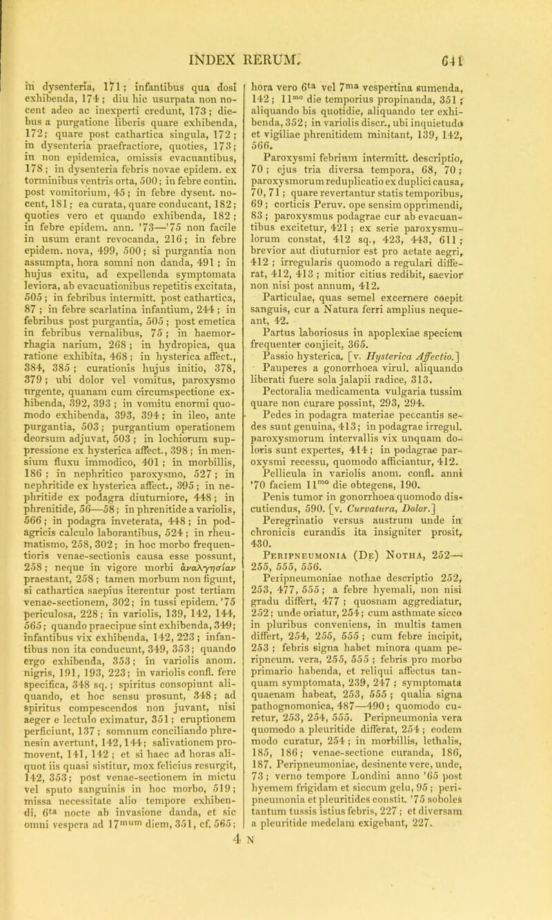 in dysenteria, 171; infantibus qua dosi exhibenda, 174 ; diu hic usurpata non no- cent adeo ac inexperti credunt, 173; die- bus a purgatione liberis quare exhibenda, 172; quare post cathartica singula, 172; in dysenteria praefractiore, quoties, 173; in non epidemica, omissis evacuantibus, 178 ; in dj’senteria febris novae epidem. ex torminibus ventris orta, 500; in febre contin. post vomitorium, 45; in febre dysent. no- cent, 181; ea curata, quare conducant, 182; quoties vero et quando exhibenda, 182 ; in febre epidem. ann. '73—’75 non facile in usum erant revocanda, 216; in febre epidem. nova, 499, 500; si purgantia non assumpta, hora somni non danda, 491 ; in hujus exitu, ad expellenda symptomata leviora, ab evacuationibus repetitis excitata, 505 ; in febribus intermitt. post cathartica, 87 ; in febre scarlatina infantium, 244 ; in febribus post purgantia, 505 ; post emetica in febribus vernalibus, 75; in haemor- rhagia narium, 268; in hydropica, qua ratione exhibita, 468 ; in hysterica affect., 384, 385 ; curationis hujus initio, 378, 379; ubi dolor vel vomitus, paroxysmo nrgente, quanam cum circumspectione ex- hibenda, 392, 393 ; in vomitu enormi quo- modo exhibenda, 393, 394; in ileo, ante purgantia, 503; purgantium operationem deorsum adjuvat, 503 ; in lochiorum sup- pressione ex hysterica affect., 398 ; in men- sium fluxu immodico, 401 ; in morbillis, 186 ; in nephritico paroxysmo, 527; in nephritide ex hysterica affect., 395; in ne- phritide ex podagra diuturniore, 448; in phrenitide, 56—58; in phrenitide a variolis, 566; in podagra inveterata, 448; in pod- agricis calculo laborantibus, 524 ; in rheu- matismo, 258, 302; in hoc morbo frequen- tioris venae-sectionis causa esse possunt, 258 ; neque in vigore morbi ava\yr\<Tlav praestant, 258 ; tamen morbum non flgunt, si cathartica saepius iterentur post tertiam venae-sectionem, 302; in tussi epidem.’75 periculosa, 228; in variolis, 139, 142, 144, 565; quando praecipue sint exhibenda, 349; infantibus vix exhibenda, 142,223; infan- tibus non ita conducunt, 349, 353; quando ergo exhibenda, 353; in variolis anom. nigris, 191, 193, 223; in variolis confl. fere specifica, 348 sq.; spiritus consopiunt ali- quando, et hoc sensu prosunt, 348; ad spiritus compescendos non juvant, nisi aeger e lectulo eximatur, 351; eruptionem perficiunt, 137 ; somnum conciliando phre- nesin avertunt, 142,144'; salivationem pro- movent, 141, 142 ; et si haec ad horas ali- quot iis quasi sistitur, mox felicius resurgit, 142, 353; post venae-sectionem in mictu vel sputo sanguinis in hoc morbo, 519; missa necessitate alio tempore exhiben- di, 6^“^ nocte ab invasione danda, et sic omni vespera ad 17”'’ diem, 351, cf. 565; 4 hora vero 6‘ vel 7’“ vespertina sumenda, 142; ll’® die temporius propinanda, 351; aliquando bis quotidie, aliquando ter exhi- benda, 352; in variolis discr., ubi inquietudo et vigiliae phrenitidem minitant, 139, 142, 566. Paroxysmi febrium intermitt. descriptio, 70; ejus tria diversa tempora, 68, 70; paroxysmorum reduplicatio ex duplici causa, 70,71; quare revertantur statis temporibus, 69 ; corticis Peruv. ope sensim opprimendi, 83 ; p.aroxysmus podagrae cur ab evacuan- tibus excitetur, 421 ; ex serie paroxysmu- lorum constat, 412 sq., 423, 443, 611 ; brevior aut diuturnior est pro aetate aegri, 412 ; irregularis quomodo a regulari diffe- rat, 412, 413 ; mitior citius redibit, saevior non nisi post annum, 412. Particulae, quas semel excernere coepit sanguis, cur a Natura ferri amplius neque- ant, 42. Partus laboriosus in apoplexiae speciem frequenter conjicit, 365. Passio hysterica, [v. Hysterica Affectio.'\ Pauperes a gonorrhoea virui, aliquando liberati fuere sola jalapii radice, 313. Pectoralia medicamenta vulgaria tussim quare non cm'are possint, 293, 294. Pedes in podagra materiae peccantis se- des sunt genuina, 413; in podagrae irregul. paroxysmorum intervallis vix unquam do- loris sunt expertes, 414 ; in podagrae par- oxysmi recessu, quomodo afficiantur, 412. Pellicula in variolis anom. confl. anni ’70 faciem 11'° die obtegens, 190. Penis tumor in gonorrhoea quomodo dis- cutiendus, 590. [v. Curvatura, Dolor-I Peregrinatio versus austrum unde in chronicis curandis ita insigniter prosit, 430. Peripneumonia (De) Notha, 252—■ 255, 555, 556. Peiipneumoniae nothae descriptio 252, 253, 477, 555; a febre hyemali, non nisi gradu differt, 477 ; quosnam aggrediatur, 252; unde oriatur, 254; cum asthmate sicco in pluribus conveniens, in multis tamen differt, 254, 255, 555 ; cum febre incipit, 253 ; febris signa habet minora quam pe- ripneum. vera, 255, 555 ; febris pro morbo primario habenda, et reliqui affectus tan- quam symptomata, 239, 247 ; symptomata quaenam habeat, 253, 555 ; qualia signa pathognomonica, 487—490; quomodo cu- retur, 253, 254, 555. Peripneumonia vera quomodo a pleuritide differat, 254 ; eodem modo curatur, 254 ; in morbillis, Icthalis, 185, 186; venae-sectione curanda, 186, 187. Peripneumoniae, desinente vere, unde, 73; verno tempore Londini anno '65 post hyemem frigidam et siccum gelu, 95 ; peri- pneumonia et pleuritides constit. '75 soboles tantum tussis istius febris, 227 ; et diversam a pleuritide medelam exigebant, 227. N