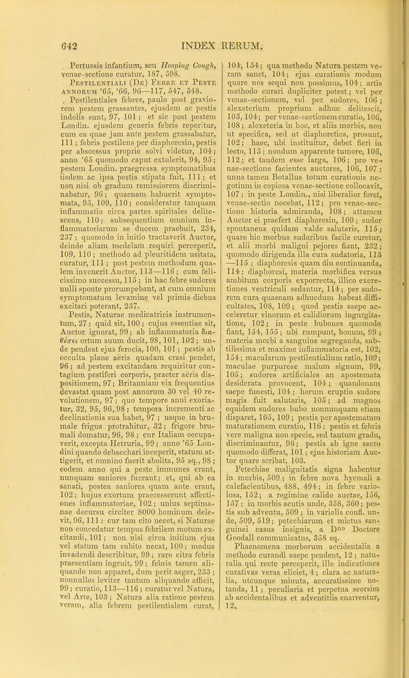 Pertussis infantium, seu llooping Cough, venae-sectione curatur, 187, 598. Pestilentiali (De) Febre et Peste ANNORUM ’65, ’66, 96—117, 547, 548. , Pestilentiales febres, paulo post gravio- rem pestem grassantes, ejusdem ac pestis indolis sunt, 97, 101 ; et sic post pestem Londin. ejusdem generis febris reperitur, cum ea quae jam ante pestem grassabatur, 111; febris pestilens per diapboresin, pestis per abscessus proprie solvi videtur, 104; anno ’65 quomodo caput extulerit, 94, 95; pestem Londin. praegressa symptomatibus iisdem ac ipsa pestis stipata fuit, 111; et non nisi ob gradum remissiorem discruni- nabatur, 96; quaenam habuerit S3nnpto- mata, 95, 109, 110; consideratur tanquam inflammatio circa partes spiritales delite- scens, 110; subsequentium omnimn in- flammatoriarum se ducem praebuit, 234, 237 ; quomodo in initio tractaverit Auctor, deinde aliam medelam requiri perceperit, 109, 110; methodo ad pleuritidem usitata, curatur, 111 ; post pestem methodum qua- lem invenerit Auctor, 113—116 ; cum feli- cissimo successu, 115 ; in hac febre sudores nulli sponte prorumpebant, at cum omnium symptomatum levamine vel primis diebus excitari poterant, 237. Pestis, Naturae medicatricis instrumen- tum, 27 ; quid sit, 100 ; cujus essentiae sit, Auctor ignorat, 99; ab inflammatoria 5i«- Oecret ortum suum ducit, 98, 101, 102; un- de pendeat ejus ferocia, 100, 101 ; pestis ab occulta plane aiiris quadam erasi pendet, 96 ; ad pestem excitandam requiritur con- tagium pestiferi corporis, praeter aeris dis- positionem, 97; Britanniam vix frequentius devastat quam post annorum 30 vel 40 re- volutionem, 97; quo tempore anni e,xoria- tur, 32, 95, 96, 98 ; tempora incrementi ac declinationis sua habet, 97 ; usque in bru- male frigus protraliitm:, 32; frigore bru- mali domatur, 96, 98 ; cur Italiam occupa- verit, excepta Hetruria, 99 ; .anno ’65 Lon- dini quando debacchari inceperit, statum at- tigerit, et omnino fuerit abolita, 95 sq., 98 ; eodem anno qui a peste immunes erant, nunquam saniores fuerant; et, qui ab ea sanati, postea saniores quam ante erant, 102 ; hujus exortum praecesserunt affecti- ones inflammatoriae, 102; unius septima- nae decursu circiter 8000 hominum dele- vit, 96,111 ; cur tam cito necet, si Naturae non concedatur tempus febrilem motum ex- citandi, 101 ; non nisi circa initium ejus vel statum tam subito necat, 100; modus invadendi describitur, 99 ; raro citra febris praesentiam ingruit, 99 ; febris tamen ali- quando non apparet, dum perit aeger, 233 ; nonnullos leviter tantum aliquando aflicit, 99; curatio, 113—116; curatur vel Natura, vel Arte, 103 ; Natura alia ratione pestem veram, alia febrem pcstilentialem curat, 104, 154; qua methodo Natura pestem ve- ram sanet, 104; ejus curationis modum quare nos sequi non possimus, 104; artis methodo curari dupliciter potest; vel per venae-sectionem, vel per sudores, 106 ; alexeterium proprium adhuc delitescit, 103,104; per venae-sectionem curatio, 106, 108 ; alexeteria in hoc, et aliis morbis, non ut specifica, sed ut diaphoretica, prosunt, 102; haec, ubi instituitur, debet fleri in lecto, 113; nondum apparente tumore, 106, 112; et tandem esse larga, 106; pro ve- nae-sectione facientes auctores, 106, 107 ; unus tamen Botallus totum curationis ne- gotium in copiosa venae-sectione collocavit, 107 ; m peste Londin., nisi liberalior foret, venae-sectio nocebat, 112; pro venae-sec- tione historia admiranda, 108; attamen Auctor ei praefert diaphoresin, 109; sudor spontaneus quidam valde salutaris, 115; quare hic morbus sudoribus facile curetur, et alii morbi maligni pejores fiant, 232; quomodo dii-igenda illa cura sudatoria, IIS —115 ; diaphoresis quam diu continuanda, 114; diapboresi, materia morbifica versus ambitum corporis exporrecta, illico excre- ti ones ventriculi sedantur, 114; per sudo- rem cura quasnam adhucdum habeat diffi- cultates, 108, 109 ; quod pestis saepe ac- celeretur vinorum et calidiorum ingurgita- tione, 102; in peste bubones quomodo fiant, 154, 155; ubi rumpunt, bonum, 99 ; materia morbi a sanguine segreganda, sub- tilissima et maxime inflammatoria est, 102, 154; macularum pestilentialium ratio, 109; maculae purpureae malum signum, 99, 105; sudores artificiales an apostemata desiderata provocent, 104 ; quandonam saepe funesti, 104 ; horum eruptio sudore magis fuit salutaris, 105; ad magnos equidem sudores bubo nonnunquam etiam disparet, 105, 109 ; pestis per apostematum maturationem curatio, 116 ; pestis et febris vere maligna non specie, sed tantum gradu, discriminantur, 96; pestis ab igne sacro quomodo differat, 101; ejus historiam Auc- tor quare scribat, 103. Petechiae malignitatis signa habentur in morbis, 509 ; in febre nova hyemali a calefacientibus, 488, 494; in febre vario- losa, 152; a regimine calido auctae, 156, 157 ; in morbis acutis unde, 358, 360 ; pes- tis sub adventu, 509 ; in variolis coufl. un- de, 509, 519; petechiarum et mictus san- guinei casus insignis, a D° Doctore Goodall communicatus, 358 sq. Phaenomena morborum accidentalia a methodo curandi saepe pendent, 12 ; natu- ralia qui recte perceperit, ille indicationes curativas veras eliciet, 4; clara ac natura- lia, utcunque minuta, accuratissime no- tanda, 11 ; peculiaria et perpetua seorsim ab accidentalibus et adventitiis enarrentur, 12.