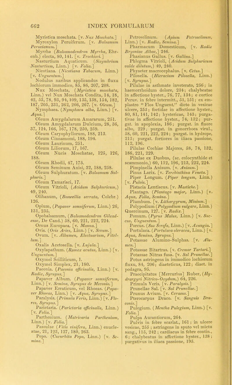 Myristica moschata. [v. Mosc/iuia.] Myroxylon Peruiferum. [v. Balsamum Peruvianumr\ Myrrha {Balsamodendron Myrrha, Ehr- enb.) electa, 80, 141. [v. TrocMsci.^l Nasturtium Aquaticum. {Sisymhrium Nasturtium, Liim.) [v. Folia.^ Nicotiana. (Nicotiana Tabacum, Limi.) [v. UugtientumJ\ Nodulus naribus applicandus in fluxu locbiorum immodico, 85, 86, 207, 208. Nux Moschata, {Myristica moschata, Linn.) vel Nux Moschata Condita, 14, 18, 42, 53, 78, 93, 94,109, 135, 138, 154, 182, 187, 205, 231, 262, 266, 267. [v. Oleum.~\ Nymphaea. {Nymphaea alba, Linn.) [v. Aqtia.'\ Oleum Amygdalarum Amararum, 251. Oleum Amygdalarum Dulcium, 28, 36, 37, 124, 166, 167, 178, 250, 259. Oleum Caryophyllorum, 188, 213. Oleum Cinnamomi, 188, 194. Oleum Laurinum, 251. Oleum Liliorum, 17, 167. Oleum Nucis Moschatae, 125, 126, 188. Oleum Rhodii, 47, 175. Oleum Seminum Anisi, 32, 188, 258. Oleum Sulphuratum, [v. Balsamum Sul- phuris.^ Oleum Tamarisci, 17. Oleum Vitrioli, {Acidum Sulpimricum,) 49, 240. Olibanum, {Boswellia serrata, Colehr.) 126. Opium, {Papaver somniferum, Linn.) 26, 131, 235. Opobalsamum, {Balsamodendron Gilead- ense. De Cand.) 58, 60, 221, 222, 224. Ornus Europaea, [v. Manna.'] Ovis. {Ovis Aries, Linn.) [v. Scmm.] Ovum. [v. Albumen, Electuarium, Vitel- lum. ] Oxalis Acetosella. [v. Lujula.] Oxylapathum. {Rumex acutus, Linn.) [v. Unguentum.] Oxymel Scilliticum, 1. Oxymel Simplex, 21, 180. Paeonia. {Paeonia officinalis, Linn.) [v. Radix, Syrupus.] Papaver Album. {Papaver somniferum, Linn.) [v. Semina, Syrupus de Meconio.] Papaver Erraticum, vel Rhoeas. {Papa- ver Rhoeas, Linn.) [v. Aqua, Syrupus.] Paralysis. {Primula Veris, Linn.) [v. Flo- res, Syrupus.] Parietaria. {Parietaria officinalis, Linn.) [v. Folia.] Parthenium. {Malricaria Parthenium, Linn.) [v. Folia.] Passulae {Vitis vinifera, Linn.) enucle- atae, 21, 123, 127, 180, 263. Pepo. {XJucurbita Pepo, Linn.) [v. Se- mina.] Petroselinum. {Apium Petroselinum, Linn.) [v. Radix, Semina.] Pharmacum Domesticum, [v. Radix Bryoniae Albae,] 246. Phasianus Gallus, [v. Gallina.] Phlegma Vitrioli, {Acidum Sulphuricum valde dilutum,') 49, 240. Physeter macrocephalus. [v. Cetus.] Pilosella. {Hieracium Pilosella, Linn.) [v. Syrupus.] Pilulae in asthmate inveterato, 256 j in haemorrhoidum dolore, 234; chalybeatae in affectione hyster., 76, 77, 134; e cortice Peruv. in febre intermitt, 51, 151; ex em- plastro “Flos Unguent.” dicto in vesicae ulcere, 253; foetidae in affectione hyster., 80, 81, 141, 142; hystericae, 143-; purga- tivae in affectione hyster., 74, 132; pur- gat. in apoplexia, 186; purgat, in fluore albo, 229; purgat, in gonorrhoea virui., 58, 60, 221, 222, 224; purgat, in hydrope, 213; purgat, fortiores in iliaca passione, 112, 196. Pilulae Cochiae Majores, 58, 74, 132, 186, 221, 229. Pilulae ex Duobus, (se. colocynthide et scammonio,) 60, 112, 196, 213, 222, 224. Pimpinella Anisum, [v. Anisicm.] Pinus Larix, [v. Terebinthina Veneta.] Piper Longum. {Piper longum, Linn.) [v. Pulvis.] Pistacia Lentiscus, [v. Mastiche.] Plantago. {Plantago major, Linn.) [v. Aqua, Folia, Semina.] Plumbum, [v. Lithargyrum, Minium.] Pol3'podium {Polypodium vulgare, Linn.) Quercinum, 127. [v. Radix.] Pomum. {Pyrus Malus, Linn.) [v. Suc- cus, Unguentum.] Porcus. {Sus Scrofa, Linn.) [v. Portulaca. {Portulaca oleracea, Linn.) [v. Aqua, Semina, Syrupus.] Potassae Alumino-Sulphas. [v. Alu- men.] Potassae Bitartras. [v. Cremor Tartari.] Potassae Nitras fusa. [v. Sal Prunellae.] Potus astringens in immodico lochiorum fluxu, 84, 206; diaeteticus, 122; diaet. in podagra, 95. Praecipitatus [Mercurius] Ruber, {Hy- drargyri Nitrico-Oxydum,) 64, 226. Primula Veris, [v. Paralysis.] Prunellae Sal. [v. Sal Prunellae.] Prunus Avium, [v. Cerasus.] Pterocarpus Draco, [v. Sanguis Dra- conis.] Pulegium. {Mentha Pulegium, Linn.) [v. Folia. ] Pulpa Aurantiorum, 264. Pulvis in febre scarlat, 161 ; in ulcere vesicae, 255 ; astringens in sputo vel mictu sang., 115, 242 ; cardiacus in febre contin., 6; chalybeatus in affectione hyster., 138: purgativus in iliaca passione, 195.