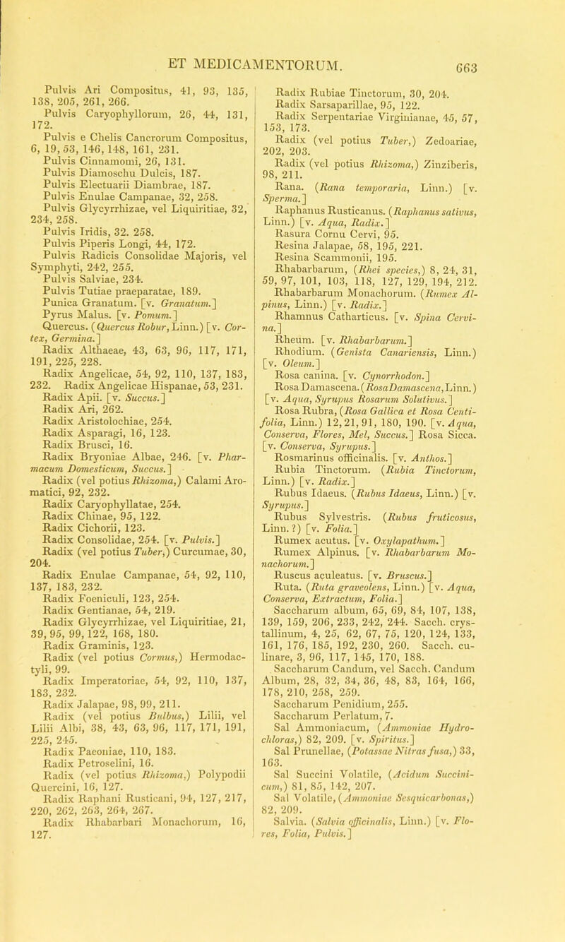G63 Pulvi.s Ari Compositus, 41, 93, 135, 138, 205, 261, 266. Pulvis Caryophyllonun, 26, 44, 131, 172. Pulvis e Chelis Cancrorum Compositus, 6, 19,53, 146,148, 161, 231. Pulvis Cinnamomi, 26, 131. Pulvis Diamoschu Dulcis, 187. Pulvis Electuarii Diambrae, 187. Pulvis Enulae Campanae, 32, 258. Pulvis Glycyrrhizae, vel Liquiritiae, 32, 234, 258. Pulvis Iridis, 32. 258. Pulvis Piperis Longi, 44, 172. Pulvis Radicis Consolidae Majoris, vel Symphyti, 242, 255. Pulvis Salviae, 234. Pulvis Tutiae praeparatae, 189. Punica Granatum, [v. GranatumJ] Pyrus Malus, [v. Pomum.^ Quercus. {Quercus Robur,lAnn.) [v. Cor- tex, Germina.'\ Radix Althaeae, 43, 63, 96, 117, 171, 191, 225, 228. Radix Angelicae, 54, 92, 110, 137, 183, 232. Radix Angelicae Hispanae, 53, 231. Radix Apii. [v. Aaccas.] Radix Ari, 262. Radix Aristolochiae, 254. Radix Asparagi, 16, 123. Radix Brusci, 16. Radix Bryoniae Albae, 246. [v. Phar- macum Domesticum, Auccas.] Radix (vel potius iJ/iizoma,) Calami Aro- matici, 92, 232. Radix Caryophyllatae, 254. Radix Chinae, 95, 122. Radix Cichorii, 123. Radix Consolidae, 254. [v. PulvisJ] Radix (vel potius Tuber,) Curcumae, 30, 204. Radix Enulae Campanae, 54, 92, 110, 137, 183, 232. Radix Foeniculi, 123, 254. Radix Gentianae, 54, 219. Radix Glycyrrhizae, vel Liquiritiae, 21, 39,95, 99,122, 168, 180. Radix Graminis, 123. Radix (vel potius Cormus,) Hennodac- tyli, 99. Radix Imperatoriae, 54, 92, 110, 137, 183 232. Radix Jalapae, 98, 99, 211. Radix (vel potius Bulbus,) Lilii, vel Lilii Albi, 38, 43, 63, 96, 117, 171, 191, 225, 245. Radix Paeoniae, 110, 183. Radix Petroselini, 16. Radix (vel potius Rhizoma,) Polypodii Quercini, 16, 127. Radix Raphani Rusticani, 94, 127, 217, 220, 262, 263, 264, 267. Radix Rhabarbari Monachorum, 16, 127. Radix Rubiae Tinctorum, 30, 204. Radix Sarsaparillae, 95, 122. Radix Serpentariae Virginianae, 45, 57, 153, 173. Radix (vel potius Tuber,) Zedoariae, 202, 203. Radix (vel potius Rhizoma,) Ziuziberis, 98, 211. Rana. {Rana temporaria. Limi.) [v. Sperma.~\ Raphanus Rusticanus. {Raphanus sativus, Linn.) [v. Aqua, Radix.^ Rasura Cornu Cervi, 95. Resina Jalapae, 58, 195, 221. Resina Scammonii, 195. Rhabarbarum, {Rhei species,) 8, 24, 31, 59, 97, 101, 103, 118, 127, 129, 194, 212. Rhabarbarum Monachorum. {Rumex Al- pinus, Linn.) [v. Radix-I Rhamnus Catharticus. [v. Spina Cervi- na.^ Rheum. [v. Rhabarbarum.^ Rhodium. {Genista Canariensis, Linn.) [v. Oleum.'\ Rosa canina, [v. Cynorrhodon.'] Rosa T)a.musc.ena..{RosaDamascena, Linn.) [v. Aqua, Syrupus Rosarum Solutivus.~\ Rosa Rubra, {Rosa Gallica et Rosa Centi- folia, Linn.) 12,21,91, 180, 190. [y.Aqua, Conserva, Flores, Mei, Succus.~\ Rosa Sicca, [v. Conserva, Syrupus.~\ Rosmarinus officinalis. [v. Anthos.'] Rubia Tinctorum. {Rubia Tinctorum, Linn.) [v. Radix.^ Rubus Idaeus. {Rubus Idaeus, Linn.) [v. Syrupus.'] Rubus Sylvestris. {Rubus fruticosus, Linn.?) [v. Folia.] Rumex acutus, [v. Oxylapathum.] Rumex Alpinus, [v. Rhabarbarum Mo- nachorum.] Ruscus aculeatus, [v. Bruscus.] Ruta. {Ruta graveolens, Linn.) [v. Aqua, Conserva, Extractum, Folia.] Saccharum album, 65, 69, 84, 107, 138, 139, 159, 206, 233, 242, 244. Sacch. crys- tallinum, 4, 25, 62, 67, 75, 120, 124, 133, 161, 176, 185, 192, 230, 260. Sacch. cu- linare, 3, 96, 117, 145, 170, 188. Saccharum Candum, vel Sacch. Candum Album, 28, 32, 34, 36, 48, 83, 164, 166, 178, 210, 258, 259. Saccharum Penidium, 255. Saccharum Perlatum, 7. Sal Ammoniacum, {Ammoniae Hydro- chloras,) 82, 209. [v. Spiritus.] Sal Prunellae, {Potassae Nitras fusa,) 33, 163. Sal Succini Volatile, {Acidum Succini- cum,) 81, 85, 142, 207. Sal VolMilc, {Ammoniae Sesquicarbonas,) 82, 209. Salvia. {Salvia officinalis, Linn.) [v. Flo- res, Folia, Pulvis.]