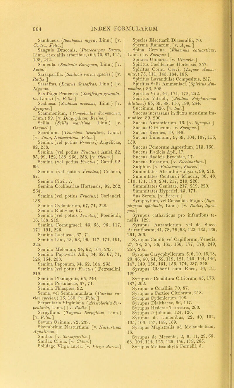 Sambucus. (Sa7nbucus nigra, Linn.) [v. Cortex, FoliaJ] Sanguis Draconis, {Pterocarpus Draco, Linn., et ex aliis arboribus,) 69, 70, 87, 115, 198, 242. Sanicula. {Sanicula Etiropaea, Linn.) [v. FoHa.~\ Sarsaparilla. {Smilacis variae species.) [v. Radix. ] Sassafras. {Laurus Sassafras, Linn.) [v. Lignum.) Saxifraga Pratensis. {Saxifraga granula- ta, Linn.) [v. Folia.) Scabiosa. {Scabiosa arvensis, Linn.) [v. Sy ruptis.) Scammonium, (Convolvulus Scammonea, Linn.) 99. [v. Diagrydium, Resina.) Scilla. {Scilla maritima, Linn.) [v. Oxymel.) Scordium. {Teucrium Scordiuni, Linn.) [v. Aqua, Diascorditim, Folia.) Semina (vel potius Fructus,) Angelicae, 32, 258. Semina (vel potius Fructus,) Anisi, 32, 95, 99, 122, 138, 256, 258. [v. Oleum.) Semina (vel potius Fructus,) Carui, 92, 99. Semina (vel potius Fructus,) Cichorii, 67. Semina Citrii, 7. Semina Cochleariae Hortensis, 92, 262, 264. Semina (vel potius Fructus,) Coriandri, 138. Semina Cydoniorum, 67, 71, 228. Semina Endiviae, 67. Semina (vel potius Fructus,) Foeniculi, 16, 138, 219. Semina Foenugraeci, 43, 63, 96, 117, 171, 191, 225. Semina Lactucae, 67, 71. Semina Lini, 43, 63, 96, 117, 171, 191, 225. Semina Melonum, 34, 62, 164, 233. Semina Papaveris Albi, 34, 62, 67, 71, 125, 164, 233. Semina Peponum, 34, 62, 164, 233. Semina (vel potius Fructus,) Petroselini, 219. Semina Plantaginis, 65, 244. Semina Portulacae, 67, 71. Semina Thlaspios, 92. Senna, vel Senna mundata, ( Cassiae va- riae species,) 16, 130. [v. Folia.) Serpentaria Virginiana. {Aristolochia Ser- pentaria, Linn.) [v. Radix.) Serpyllum. {Thymus Serpyllum, Limi.) [v. Folia.) Sevum Ovinum, 72, 238. Sisymbrium Nasturtium, [v. Nasturtium Aquaticum.) Smilax, [v. Sarsaparilla.) Smilax Cbina. [v. China.) Solidago Virga aurea, [v. Virga Aurea.) Species Electuarii Diacorallii, 70. Sperma Ranarum, [v. Aqua.) Spina Cervina. {Rhamnus catharticus, Linn.) [v. Syrupus.) Spiraea Ulmaria, [v. Ulmaria.) Spiritus Cochleariae Hortensis, 257. Spiritus Cornu Cervi, {Liquor Ammo- niae,) 75, 111, 143, 184, 185. Spiritus Lavandulae Compositus, 257. Spiritus Salis Ammoniaci, {Spiritus Am- moniae,) 86, 208. Spiritus Vini, 44, 171, 172, 252. Spiritus Vitrioli, {Acidum Sulphuricuni dilutum,) 65, 69, 88, 116, 199, 244. Succinum, 126. [v. Sal.) Succus incrassans in fluxu mensium im- modico, 89, 200. Succus Aurantiorum, 16. [v. Syrupus.) Succus Citriorum. [v. Syrupus.) Succus Kermes, 19, 148. Succus Limonum, 9, 69, 104, 107, 156, 159. Succus Pomorum Agrestium, 113, 160. Succus Radicis Apii, 17. •Succus Radicis Bryoniae, 17. Succus Rosarum, [v. Electuarium.) Sulphur, [v. Balsamum, Flores.) Summitates Absinthii vulgaris, 99, 219. Summitates Centaurii Mmoris, 30, 43, 110, 171, 183, 204, 217, 219, 220. Summitates Genistae, 217, 219, 220. Summitates Hyperici, 43, 171. Sus Scrofa, [v. Porcus.) Symphytum, vel Consolida Major. {Sym- phytum officinale, Linn.) [v. Radix, Syru- pus.) Syrupus catharticus pro infantibus te- nellis, 129. Syrupus Aurantiorum, vel de Succo Aurantiorum, 41, 78, 79, 93, 123, 135,136, 261, 266. Syrupus Capilli, vel Capillorum, Veneris, 27, 28, 35, 36, 165, 166, 177, 178, 249, 259, 265. Syrupus Caryophyllorum, 5,6,10,15,18, 20, 46, 50, 51, 52,119, 121, 140, 144, 146, 147, 149, 150, 151, 155, 174, 237, 248. Syrupus Cichorii cmn Rheo, 16, 31, 129. Syrupus e Conditura Citriorum, 45, 173, 187, 202. Syrupus e Coralliis, 70, 87. Syrupus e Cortice Citriorum, 218. Syrupus Cydoniorum, 198. Syimpus Dialthaeae, 96, 117. Syrupus Hederae Terrestris, 260. Syrupus Jujubinus, 124, 126. Syrupus de Limonibus, 22, 40, 102, 105,106,157,158,169. Syrupus Magistralis ad Melancholiam, 16. Syrupus de Meconio, 2, 9, 11,29,66, 68, 104, 114, 125, 126, 156, 179,265. Syrupus Melissophylli Fernelii, 5,