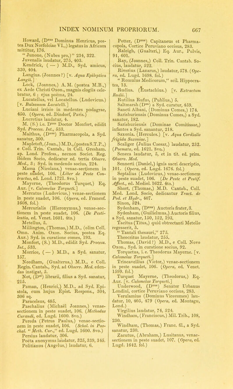 Howard, (D“’ Dominus Henricus, pos- tea Dux Norfolciae VI.,) legatus in Africam mittitur, 176. “ Junone, (Nubes pro,)” 234, 322. Juvenalis laudatur, 275, 403. Kendrick, ( — ) M.D., Syd. amicus, 330, 404. Langius. (Joannes ?) [v. Aqua Epileptica Langii.] Lock, (Joannes,) A. M. (postea M.B.,) ex Aede Christi Oxon., magnis elogiis cele- bratur, 6 ; ejus poema, 24. Lucatellus, vel Locatellus. (Ludovicus.) [v. Balsamum LucatelU.~\ Luciani irrisio in medentes podagrae, 450. {Opera, ed. Dindorf, Paris.) Lucretius laudatur, 4. M. (S.) i.e. D°“* Doctor Monfort, edidit Syd. Process. Int., 533. Malthus, (D““*) Pharmacopola, a Syd. sanatur, 300. Mapletoft, (Joan.,) M.D., (posteaS.T.P.,) e Coli. Trin. Cantab., in Coli. Gresham. ap. Lond. Profess., necnon Societ. Reg. ibidem Socio, dedicatur ed. tertia Observ. Med., 3 ; Syd. in medendo socius, 224. Massa (Nicolaus,) venae-sectionem in peste suadet, 106. {Liber de Peste Con- tractus, ed. Lond. 1721. 8vo.) Mayerne, (Theodorus Turquet,) Eq. Aur. [v. Calomelas Torqueti.~\ Mercatus (Ludovicus,) venae-sectionem in peste suadet, 106. {Opera, ed. Francof. 1608. fol.) Mercurialis (Hieronymus,) venae-sec- tionem in peste suadet, 106. {De Pesti- lentia, ed. Venet. 1601. 4to.) Metellus, 5. MiUington, (Thomas,) M.D., (olim Coli. Omn. Anim. Oxon. Socius, postea Eq. Aur.) Syd. in curatione comes, 193. Monfort, (S.) M.D., edidit Syd. Process. Int., 533. Morrice, (—) M.D., a Syd. sanatur, 157. Needham, (Gualterus,) M.D., e Coli. Regin. Cantab., Syd. ad Observ. Med. eden- das instigat, 5. Not, (D“') librarii, filius a Syd. sanatur, 215. Paman, (Henrici,) M.D., ad Syd. Epi- stola, cum hujus Epist. Respons., 304, 306 sq. Paracelsus, 485. Paschalius (Michael Joannes,) venae- sectionem in peste suadet, 106. {Methodus Curandi, ed. Lugd. 1600. 8vo.) Pereda (Petrus Paulus,) venae-sectio- nem in peste suadet, 106. {Schol. in Pas- chal. “ Meth. Cur., ed. Lugd. 1600. 8vo.) Persius laudatur, 306. Poeta anonymus laudatur, 325,339, 345. Politiauus (Angelus,) laudatur, 6. Potter, (D“) Capitaneus et Pharma- copola, Cortice Peruviano occisus, 283. Raleigh, (Gualteri,) Eq. Aur., Pulvis, 91, 601. Ray, (Joannes,) Coli. Trin. Cantab. So- cius, laudatur, 522. Riverius (Lazarus,) laudatur, 578. {Ope- ra, ed. Lugd. 1698. fol.) “ Romulus Medicorum,” scii. Hippocra- tes, 13. , Rudius. (Eustachius.) [v. Extractum Rudii. ] Rutilius Rufus, (Publius,) 5. Saltmarsh (D“) a Syd. curatur, 459. Sancti Albani, (Dominus Comes,) 174. Sarisburiensis (Dominus Comes,) a Syd. sanatur, 182. Sarisburiensis (Dominae Comitissae,) infantes a Syd. sanantur, 218. Saxonia. (Hercules.) [v. Aqua Cordialis frigida Saxoniae.~\ Scaliger (Julius Caesar,) laudatur, 232. {Poemata, ed. 1621. 8vo.) Seneca laudatur, 5, et in tit. ed. prim. Observ. Med. Sennerti (Daniel,) ignis sacri descriptio, 101. {Opera, ed. Lugd. 1676. fol.) Septalius (Ludovicus,) venae-sectionem in peste suadet, 106. {De Peste et Pesti/. Affeci., ed. Mediol. 1622. 4to.) Short, (Thomae,) M.D. Cantab., Coli. Med. Lond. Socio, dedicantur Tract. de Pod. et Ilydr., 407. Sinon, 524. Sydenham, (D“) Auctoris frater, 3. Sydenham, (Guilielmus,) Auctoris filius, a Syd. sanatur, 150, 152, 193. Tacitus (Titus,) quid obtrectanti Metello regesserit, 5. “ Tantali thesauri,” 275. Theocritus laudatur, 255. Thomas, (David?) M.D., e Coli. Novo Oxon., Syd. in curatione socius, 92. Torquetus, i. e. Theodorus Mayerne. [v. Calomelas Torqueti.~\ Trincavellius (Victor,) venae-sectionem in peste suadet, 106. {Opera, ed. Venet. 1599. fol.) Turquet Mayerne, (Theodorus,) Eq. Aur. [v. Calomelas Torquefi.^ Underwood, (D‘) Senator Urhanus Londini, cortice Peruviano occisus, 283. Verulamius (Dominus Vicecomes) lau- datur, 10, 405, 479 {Opera, ed. Montagu, Lond.) Virgilius laudatur, 74, 524. Windham, (^'ranciscus,) Mil. Trib., 108, 230. Windham, (Thomas,) Franc. fil., a Syd. sanatur, 230. Zacutus, (Abraham,) Lusitanus, venae- sectionem in peste suadet, 107. {Opera, ed. Lugd. 1642. fol.)