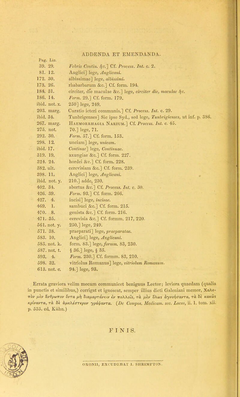 ADDENDA ET EMENDANDA. Pag. Lin. 39. 29. Febris Contin. Cf. Proccss. Int. c. 2. 81. 12. Anglici] loge, Anglicani. 172. 30. albissimae] lege, albissimi. 173. 26. rbabarbarum &c.] Cf. form. 194. 184. 31. circiter, dfe maculae 8ic.] lege, circiter die, maculae Spe. 186. 14. Form. 29.] Cf. form. 179. ibid. not. X. 250] lege, 249. 203. marg. Curatio icteri communis.] Cf. Process. Int. c. 29. ibid. 34. Tunbrigenses] Sic ipse Syd., sed lego, Tunbrigienses, ut inf. p. 386. 267. marg. Haemorrhagia Narium.] Cf. Process. Int. c. 45. 275. not. 70.] lege, 71. 292. 30. Form. 57.] Cf. form. 153. 298. 12. unciam] lege, unicam. ibid. 17. Continae\ lege. Continuae. 319. 19. axungiae &c.] Cf. form. 227. 324. 24. hordei &c.] Cf. form. 228. 382. ult. cerevisiam 8:c.] Cf. form. 239. 398. 11. Anglici] lege, Ajiglicani. ibid. not. y. 210.] adde, 230. 402. 34. abortus &c.] Cf. Process. Int. c. 30. 426. 39. Form. 93.] Cf. form. 266. 427. 4. incisi] lege, incisae. 469. 1. sambuci _&c.] Cf. form. 215. 470. 8. genista &c.] Cf. form. 216. ■ , 471. 35. cerevisia &c.] Cf. formm. 217, 220. 561. not. y. 250.] lege, 249. 571. 38. praeparati] lege, praeparatae. 583. 10. Anglici] lege, Anglicani. 585. not. k. fonn. 83.] \ege, formm. 83, 230. 587. not. t. § 36.] lege, § 35. 593. 4. Form. 230.] Cf. formm. 83, 210. 598. 32. vitriolus Romanus] lege, vilriolitm Romamim. 613. not. c. 94.] lege, 93. Errata graviora velim mecum communicet benignus Lector; leviora quaedam (qualia in punctis et similibus,) corrigat et ignoscat, semper illius dicti Galeuiani memor, XoAe- •Khv jx\p &v9panrov ovra fiii SiafxapTdpeiv ip ttoWois, to pep (i\ws aypoi)(TaPTa, Td 5e KaKus KplpoLPTa, TO Se dpifAtarepop ypd\^aPTa. (De Compos, Medicam, sec. Locos, ii. 1. toni. xii. p. 535. cd. Kiihn.) FINIS. 0.\0JS1I, EXtUDEnAX 1. SIIIUMITOE.