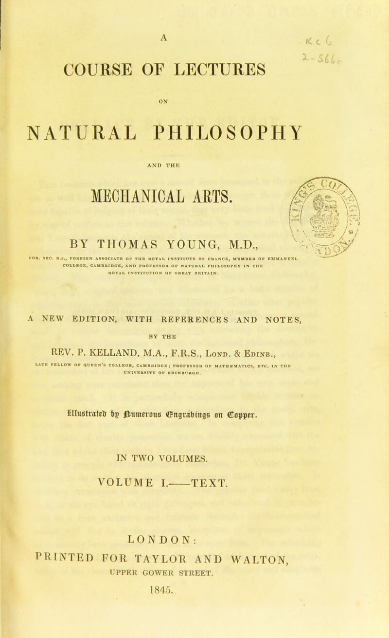 A 1C t ( COURSE OF LECTURES ON NATURAL PHILOSOPHY AND THE FOR. 8RC. MECHANICAL ARTS. BY THOMAS YOUNG, M.D., R.li., PORKION A980CIATB OP THE ROYAL INSTITOTB OF FRANCE, MBHREB OF COLLKOS, CAMDRIDGB, AND PROFESSOR OF NATURAL PIlILOSOPtlT IN THE ROYAL INSTITUTION OK GREAT HRITAIN. A NEW EDITION, WITH REFERENCES AND NOTES, BY THE REV. P. KELLAND, M.A., F.R.S., Lond. & Edinb., LATR PILLOW OF QUBBN'b COLLEOB, CAMDRIDGB; PROPKSSOU OF MATHEMATICS, ETC, IN THE UNlVBBStTY OP BDINDUKGII. Illustvateli tij) numerous CFngvabtugs on (JTopper. IN TWO VOLUMES. VOLUME I. TEXT. LONDON: PRINTED FOR TAYLOR AND WALTON, UPPER GOWER STREET. 1845.