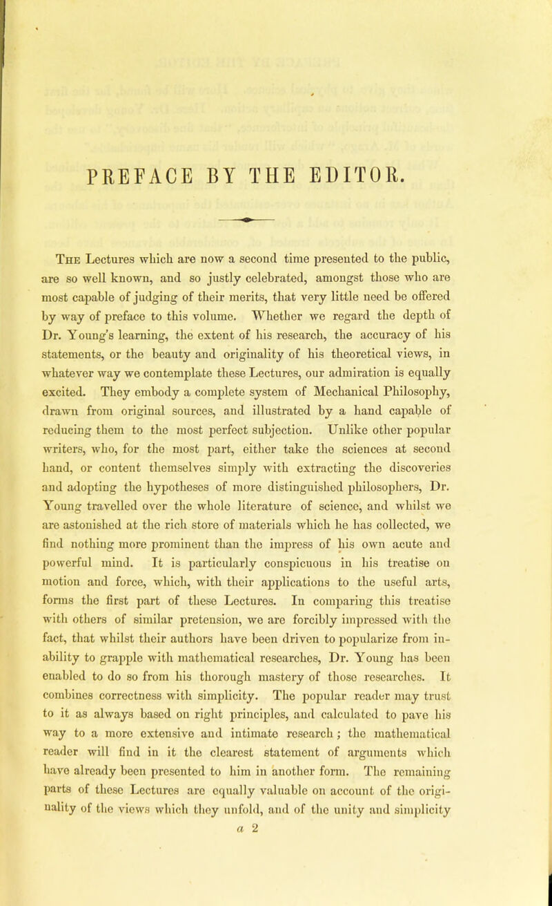 PREFACE BY THE EDITOR. The Lectures which are now a second time presented to the public, are so well known, and so justly celebrated, amongst those who are most capable of judging of their merits, that very little need be offered by way of preface to this volume. Whether we regard the depth of Dr. Young’s learning, the extent of his research, the accuracy of his statements, or the beauty and originality of his theoretical views, in whatever way we contemplate these Lectures, our admiration is equally excited. They embody a complete system of Mechanical Philosophy, drawn from original sources, and illustrated by a hand capable of reducing them to the most perfect subjection. Unlike other popular writers, who, for the most part, either take the sciences at second hand, or content themselves simply with extracting the discoveries and adopting the hypotheses of more distinguished philosophers. Dr. Young travelled over the whole literature of science, and whilst we are astonished at the rich store of materials which he has collected, we find nothing more prominent than the impress of his own acute and powerful mind. It is particularly consj)icuous in his treatise on motion and force, which, with their applications to the useful arts, fonns the first part of these Lectures. In comparing this treatise with others of similar pretension, we are forcibly impressed Avitli the fact, that whilst their authors have been driven to popularize from in- ability to grapple with mathematical researches. Dr. Young has been enabled to do so from his thorough mastery of those researches. It combines correctness with simplicity. The popular reader may trust to it as always based on right principles, and calculated to pave his way to a more extensive and intimate research ; the mathematical reader will find in it the clearest statement of arguments which have already been presented to him in another fonn. The remaining parts of these Lectures are equally valuable on account of the origi- nality of the views which they unfold, and of the unity and simplicity a 2