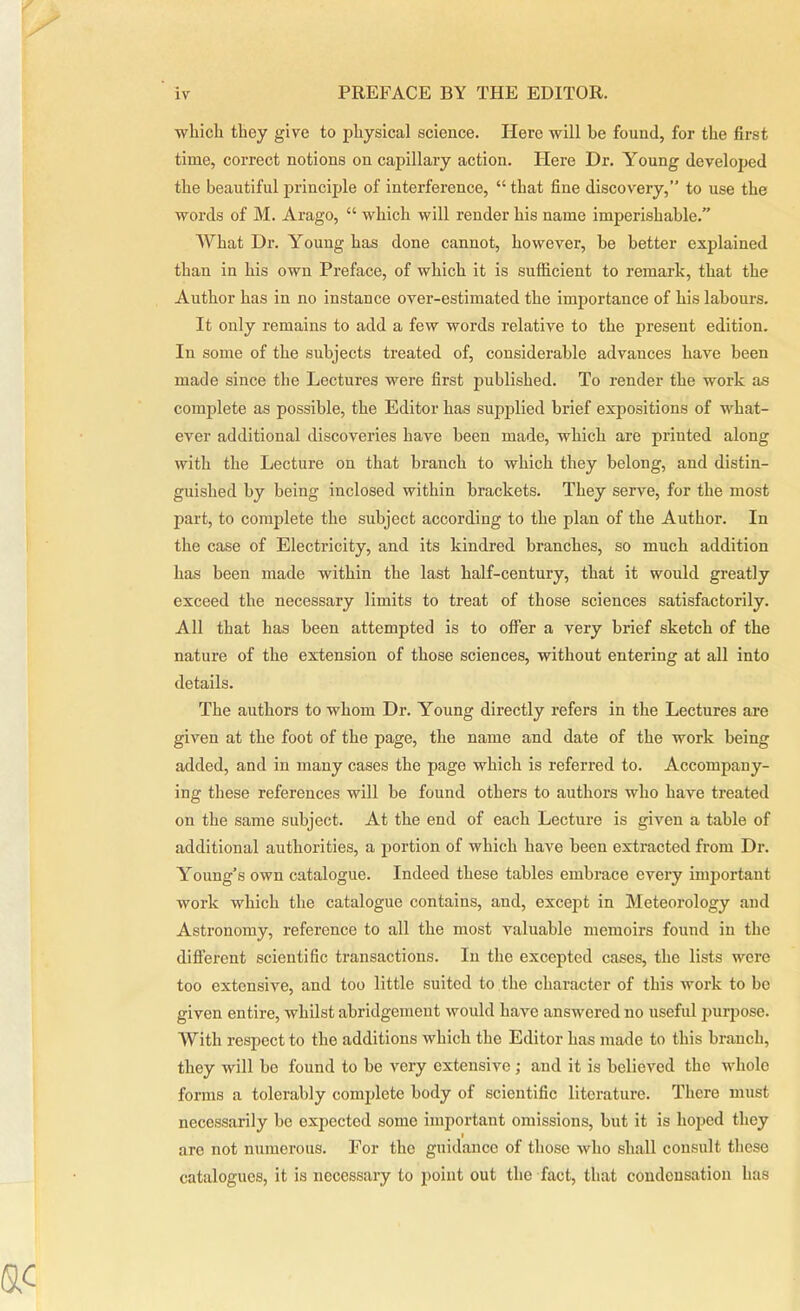 which they give to physical science. Here will be found, for the first time, correct notions on capillary action. Here Dr. Young developed the beautiful principle of interference, “ that fine discovery,” to use the words of M. Arago, “ which will render his name imperishable.” What Dr. Young has done cannot, however, be better explained than in his own Preface, of which it is sufficient to remark, that the Author has in no instance over-estimated the importance of his labours. It only remains to add a few words relative to the present edition. In some of the subjects treated of, considerable advances have been made since the Lectures were first published. To render the work as complete as possible, the Editor has supplied brief expositions of what- ever additional discoveries have been made, which are printed along with the Lecture on that branch to which they belong, and distin- guished by being inclosed within brackets. They serve, for the most part, to complete the subject according to the plan of the Author. In the case of Electricity, and its kindred branches, so much addition has been made within the last half-century, that it would greatly exceed the necessary limits to treat of those sciences satisfactorily. All that has been attempted is to offer a very brief sketch of the nature of the extension of those sciences, without entering at all into details. The authors to whom Dr. Young directly refers in the Lectures are given at the foot of the page, the name and date of the work being added, and in many cases the page which is referred to. Accompany- ing these references will be found others to authors who have treated on the same subject. At the end of each Lecture is given a table of additional authorities, a portion of which have been extracted from Dr. Young's own catalogue. Indeed these tables embrace every important work which the catalogue contains, and, except in Meteorology and Astronomy, reference to all the most valuable memoirs found in the different scientific transactions. In the excepted cases, the lists were too extensive, and too little suited to the character of this work to be given entire, whilst abridgement would have answered no useful purpose. With respect to the additions which the Editor has made to this branch, they will be found to be very extensive ; and it is believed the whole forms a tolerably complete body of scientific literature. There must necessarily be expected some important omissions, but it is hoped they • are not numerous. For the guidance of those who shall consult these catalogues, it is necessary to point out the fact, that condensation has