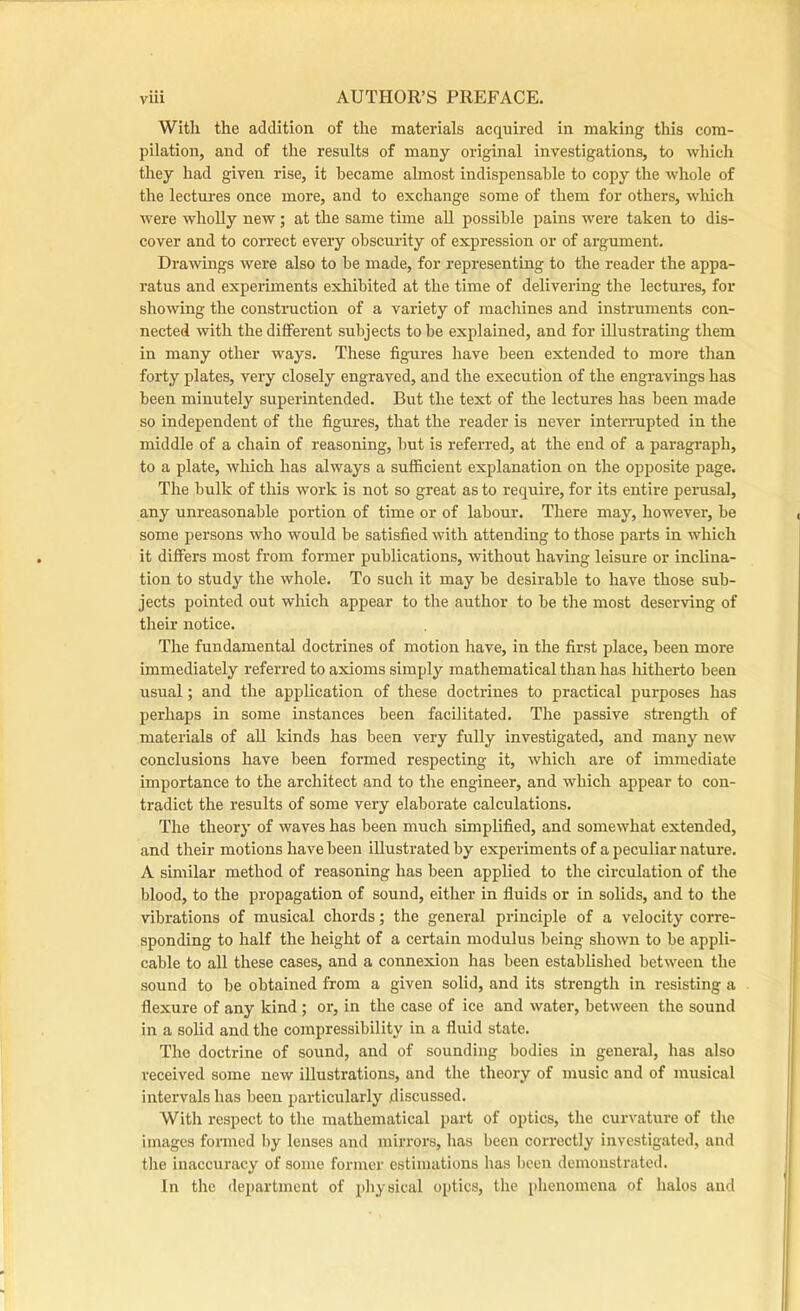 With the addition of the materials acquired in making this com- pilation, and of the results of many original investigations, to which they had given rise, it became almost indispensable to copy the whole of the lectures once more, and to exchange some of them for others, which were wholly new; at the same time all possible pains were taken to dis- cover and to correct every obscurity of expression or of argument. Drawings were also to be made, for representing to the reader the appa- ratus and experiments exhibited at the time of delivering the lectures, for showing the constniction of a variety of machines and instruments con- nected with the different subjects to be explained, and for illustrating them in many other ways. These figures have been extended to more than forty plates, very closely engraved, and the execution of the engravings has been minutely superintended. But the text of the lectures has been made so independent of the figures, that the reader is never internipted in the middle of a chain of reasoning, but is referred, at the end of a paragraph, to a plate, which has always a sufficient explanation on the opposite page. The bulk of this work is not so great as to require, for its entire penisal, any unreasonable portion of time or of labour. There may, however, be some persons who would be satisfied with attending to those parts in which it differs most from former publications, without having leisure or inclina- tion to study tlie whole. To such it may be desirable to have those sub- jects pointed out which appear to the author to be the most deserving of tlieir notice. The fundamental doctrines of motion have, in the first place, been more immediately referred to axioms simply mathematical than has hitherto been usual; and the application of these doctrines to practical purposes has perhaps in some instances been facilitated. The passive strength of materials of all kinds has been very fully investigated, and many new conclusions have been formed respecting it, Avhich are of immediate importance to the architect and to the engineer, and which appear to con- tradict the results of some very elaborate calculations. The theory of waves has been much simplified, and somewhat extended, and their motions have been illustrated by experiments of a peculiar nature. A similar method of reasoning has been applied to the circulation of the blood, to the propagation of sound, either in fluids or in solids, and to the vibrations of musical chords; the general pxdnciple of a velocity corre- sponding to half the height of a certain modulus being shown to be appli- cable to all these cases, and a connexion has been established between the sound to be obtained from a given solid, and its strength in resisting a flexure of any kind ; or, in the case of ice and water, between the sound in a solid and the compressibility in a fluid state. The doctrine of sound, and of sounding bodies in general, has also received some new illustrations, and the theory of music and of musical iixtervals has been particularly discussed. With respect to the mathematical part of optics, the curvature of the images formed by lenses and mirrors, has been correctly investigated, and the inaccuracy of some former estimations has been demonsti'ated. In the department of physical optics, the phenomena of halos and