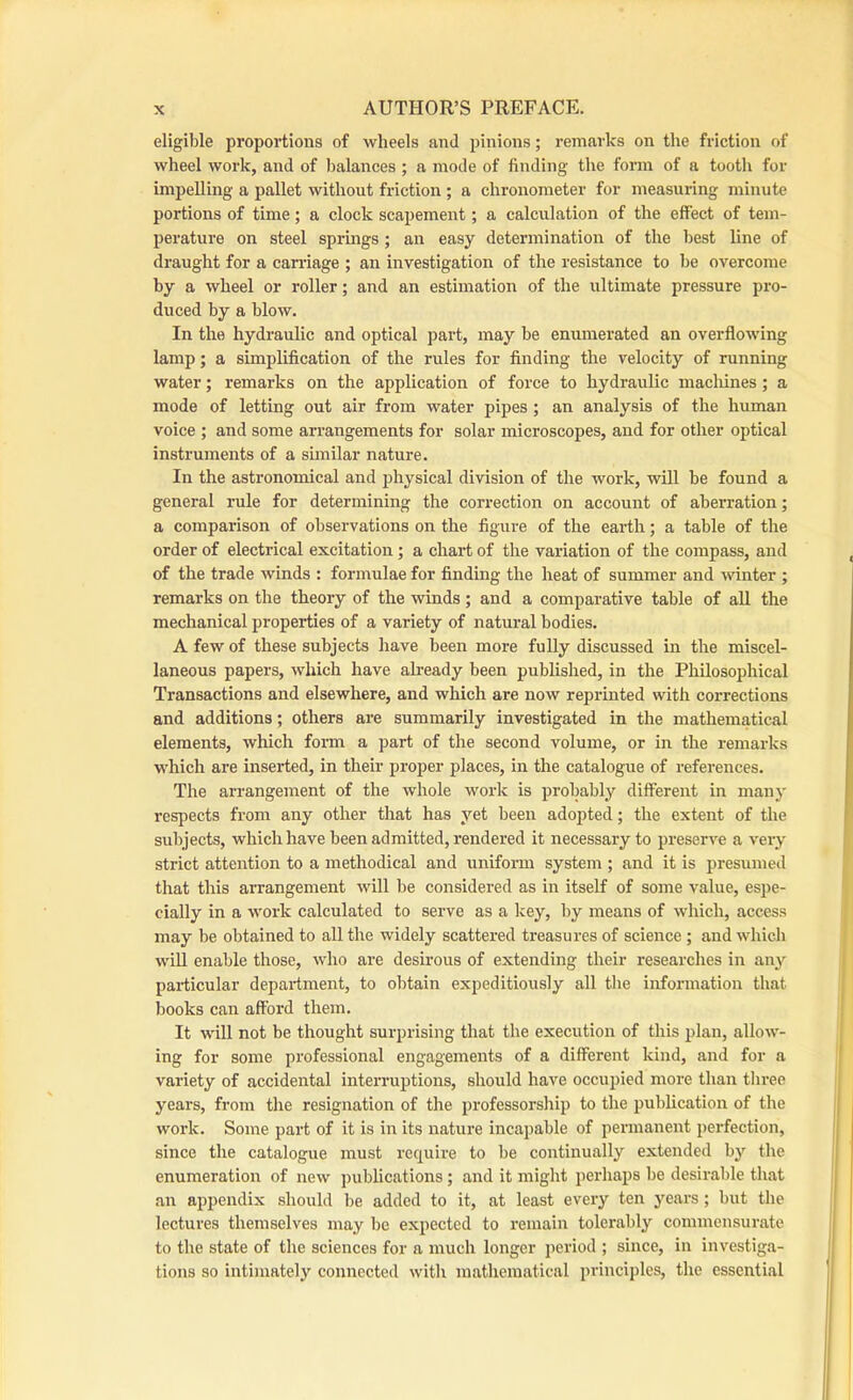 eligible proportions of wheels and pinions; remarks on the friction of wheel work, and of I)alances ; a mode of finding the form of a tooth for impelling a pallet without friction ; a chronometer for measuring minute portions of time; a clock scapement; a calculation of the effect of tem- perature on steel sprmgs ; an easy determination of the best line of draught for a can’iage ; an investigation of the resistance to be overcome by a wheel or roller; and an estimation of the ultimate pressure pro- duced by a blow. In the hydraulic and optical part, may be enumerated an overflowing lamp; a simplification of the rules for finding the velocity of running water; remarks on the application of force to hydraulic macliines; a mode of letting out air from water pipes; an analysis of the human voice ; and some arrangements for solar microscopes, and for other optical instruments of a similar nature. In the astronomical and physical division of the work, will be found a general rule for determining the correction on account of aberration; a comparison of observations on the figure of the earth; a table of the order of electrical excitation; a chart of the variation of the compass, and of the trade winds : formulae for finding the heat of summer and winter ; remarks on the theory of the winds; and a comparative table of all the mechanical properties of a variety of natural bodies. A few of these subjects have been more fully discussed in the miscel- laneous papers, which have already been published, in the Philosophical Transactions and elsewhere, and which are now reprinted with corrections and additions; others are summarily investigated in the mathematical elements, which foim a part of the second volume, or in the remarks w'hich are inserted, in their proper places, in the catalogue of references. The arrangement of the whole wmrk is probably different in many respects from any other that has yet been adopted; the extent of the subjects, which have been admitted, rendered it necessary to preserve a very strict attention to a methodical and uniform system ; and it is presumed that this arrangement wdll be considered as in itself of some value, espe- cially in a wmrk calculated to serve as a key, by means of which, access may be obtained to all the widely scattered treasures of science ; and which w'ill enable those, wdio are desirous of extending their researches in any particular department, to obtain expeditiously all the information that books can afford them. It will not be thought surprising that the execution of this plan, allow'- ing for some professional engagements of a different kind, and for a variety of accidental interruptions, should have occupied more than tliree years, from the resignation of the professorship to tlie publication of the work. Some part of it is in its nature incapable of permanent perfection, since the catalogue must require to be continually extended by the enumeration of new publications; and it might perhaps be desirable that an appendix should l)e added to it, at least every ten years; but the lectures themselves may be expected to remain tolerably commensurate to the state of the sciences for a much longer period ; since, in investiga- tions so intimately connected wdth mathematical principles, the essential