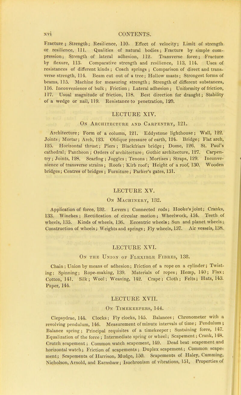 Fracture ; Strength; Resilience, 110. EflFect of velocity; Limit of strength or resilience, 111. Qualities of natural bodies; Fracture by simple com- pression; Strength of lateral adhesion, 112. Transverse force; -Fracture by flexure, 113. Comparative strength and resilience, 113, 114. Uses of resistances of different kinds ; Coach springs ; Comparison of direct and trans- verse strength, 114. Beam cut out of a tree; Hollow masts; Strongest forms of beams, 115. Machine for measuring strength; Strength of different substances, 116. Inconvenience of bulk; Friction; Lateral adhesion ; Uniformity of friction, 117. Usual magnitude of friction, 118. Best direction for draught; Stability of a wedge or nail, 119. Resistance to penetration, 120. LECTURE XIV. On Architecture and Carpentry, 121. Architecture; Form of a column, 121. Eddystone lighthouse; Wall, 122. Joints; Mortar; Arch, 123. Oblique pressure of earth, 124. Bridge; Flat arch, 125. Horizontal thrust; Piers ; Blackfriars bridge; Dome, 126. St. Paul’s cathedral; Pantheon; Orders of architecture; Gothic architecture, 127. Carpen- try; Joints, 128. Scarfing ; Joggles ; Tenons ; Mortises ; Straps, 129. Inconve- nience of transverse strains ; Roofs ; Kirb roof; Height of a roof, 130. Wooden bridges; Centres of bridges; Furniture; Parker’s gates, 131. LECTURE XV. On Machinery, 132. Application of force, 132. Levers; Connected rods; Hooke’s joint; Cranks, 133. Winches; Rectification of circular motion; Wheelwork, 134. Teeth of wheels, 135. Kinds of wheels, 136. Eccentric wheels; Sun and planet wheels; Construction of wheels; Weights and springs; Fly wheels, 137. Air vessels, 138. LECTURE XVI. On the Union op Flexible Fibres, 138. Chain ; Union by means of adhesion; Friction of a rope on a cylinder; Twist- ing; Spinning; Rope-making, 139. Materials of ropes; Hemp, 140; Flax; Cotton, 141. Silk; Wool; Weaving, 142. Crape; Cloth; Felts; Hats, 143. Paper, 144. LECTURE XVII. On Timekeepers, 144. Clepsydrae, 144. Clocks; Fly clocks, 145. Balances ; Chronometer with a revolving pendulum, 146. Measurement of minute intervals of time; Pendulum; Balance spring; Principal requisites of a timekeeper; Sustaining force, 147. Equalization of the force ; Intermediate spring or wheel; Scapement; Crank, 148. Crutch scapement; Common watch scapement, 149. Dead beat scapement and horizontal watch; Friction of scapements; Duplex scapement; Common scape- ment; Scapements of Harrison, Mudge, 150. Scapements of Haley, Camming, Nicholson, Arnold, and Earnshaw; Isochronism of vibrations, 151, Properties of