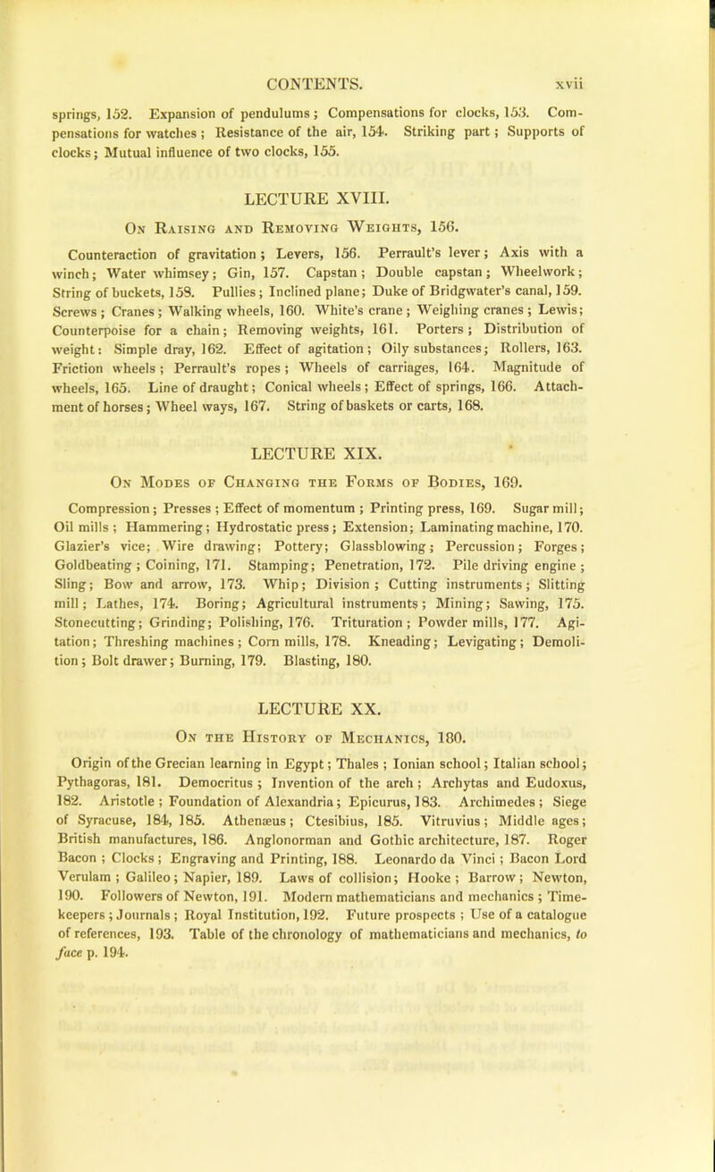 springs, 152. Expansion of pendulums ; Compensations for clocks, 153. Com- pensations for watches ; Resistance of the air, 154-. Striking part; Supports of clocks; Mutual influence of two clocks, 155. LECTURE XVIII. On Raising and Removing Weights, 156. Counteraction of gravitation ; Levers, 156. Perrault’s lever; Axis with a winch; Water whimsey; Gin, 157. Capstan ; Double capstan ; Wheelwork; String of buckets, 153. Pullies; Inclined plane; Duke of Bridgwater’s canal, 159. Screws ; Cranes ; Walking wheels, 160. White’s crane; Weighing cranes ; Lewis; Counterpoise for a chain; Removing weights, 161. Porters; Distribution of weight: Simple dray, 162. Effect of agitation; Oily substances; Rollers, 163. Friction wheels ; Perrault’s ropes ; Wheels of carriages, 164. Magnitude of wheels, 165. Line of draught; Conical wheels ; EflTect of springs, 166. Attach- ment of horses; Wheel ways, 167. String of baskets or carts, 168. LECTURE XIX. On Modes of Changing the Forms of Bodies, 169. Compression; Presses ; Effect of momentum ; Printing press, 169. Sugar mill; Oil mills ; Hammering; Hydrostatic press ; Extension; Laminating machine, 170. Glazier’s vice; Wire drawing; Pottery; Glassblowing; Percussion; Forges; Goldbeating ; Coining, 171. Stamping; Penetration, 172. Pile driving engine ; Sling; Bow and arrow, 173. Whip; Division; Cutting instruments; Slitting mill; Lathes, 174. Boring; Agricultural instruments; Mining; Sawing, 175. Stonecutting; Grinding; Polishing, 176. Trituration; Powder mills, 177. Agi- tation; Threshing machines; Com mills, 178. Kneading; Levigating; Demoli- tion; Bolt drawer; Burning, 179. Blasting, 180. LECTURE XX. On the History of Mechanics, 180. Origin of the Grecian learning in Egypt; Thales ; Ionian school; Italian school; Pythagoras, 181. Democritus ; Invention of the arch ; Archytas and Eudoxus, 182. Aristotle ; Foundation of Alexandria; Epicurus, 183. Archimedes; Siege of Syracuse, 184, 185. Athenseus; Ctesibius, 185. Vitruvius; Middle ages; British manufactures, 186. Anglonorman and Gothic architecture, 187. Roger Bacon ; Clocks ; Engraving and Printing, 188. Leonardo da Vinci; Bacon Lord Verulam ; Galileo; Napier, 189. Laws of collision; Hooke; Barrow; Newton, 190. Followers of Newton, 191. Modem mathematicians and mechanics ; Time- keepers ; Journals; Royal Institution, 192. Future prospects ; Use of a catalogue of references, 193. Table of the chronology of mathematicians and mechanics, to face p. 194.