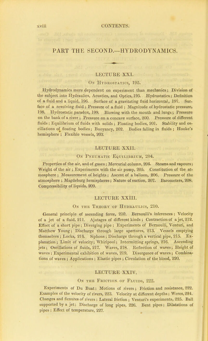 PART THE SECOND.—HYDRODYNAMICS. LECTURE XXL On Hydrostatics, 195. Hydrodynamics more dependent on experiment than mechanics; Division of the subject into Hydraulics, Acustics, and Optics, 195. Hydrostatics; Definition of a fluid and a liquid, 196. Surface of a gravitating fluid horizontal, 197. Sur- face of a revolving fluid; Pressure of a fluid ; Magnitude of hydrostatic pressure, 198. Hydrostatic paradox, 199. Blowing with the mouth and lungs; Pressure on the bank of a river; Pressure on a concave surface, 200. Pressure of different fluids ; Equilibrium of fluids with solids ; Floating bodies, 20L Stability and os- cillations of floating bodies; Buoyancy, 202. Bodies falling in fluids ; Hooke’s hemisphere ; Flexible vessels, 203. LECTURE XXII. On Pneumatic Equilibrium, 204. Properties of the air, and of gases; Mercurial column, 204. Steams and vapours; Weight of the air ; Experiments with the air pump, 205. Constitution of the at- mosphere ; Measurement of heights ; Ascent of a balloon, 206. Pressure of the atmosphere ; Magdeburg hemispheres; Nature of suction, 207. Barometers, 208. Compressibility of liquids, 209. LECTURE XXIII. On the Theory of Hydraulics, 210. General principle of ascending force, 210. Bernoulli’s inferences; Velocity of a jet of a fluid, 211. Ajutages of different kinds ; Contraction of ajet,212. Effect of a short pipe; Diverging pipe ; Experiments of Bernoulli, Venturi, and Matthew Young; Discharge through large apertures, 213. Vessels emptying themselves ; Locks, 214. Siphons ; Discharge through a vertical pipe, 215. Ex- planation; Limit of velocity; Whirlpool; Intermitting springs, 216. Ascending jets; Oscillations of fluids, 217. Waves, 218. Reflection of waves; Height of waves; Experimental exhibition of waves, 219. Divergence of waves; Combina- tions of waves ; Applications ; Elastic pipes ; Circulation of the blood, 220. LECTURE XXIV. On the Friction, of Fluids, 222. Experiments of Du Buat; Motions of rivers; Friction and resistance, 222. Examples of the velocity of rivers, 223. Velocity at different depths; Wcres, 224. Changes and flexures of rivers ; Lateral friction ; Venturi’s experiments, 225. Ball supported by a jet; Discharge of long pipes, 226. Bent pipes; Dilatations of pipes ; Effect of temperature, 227.