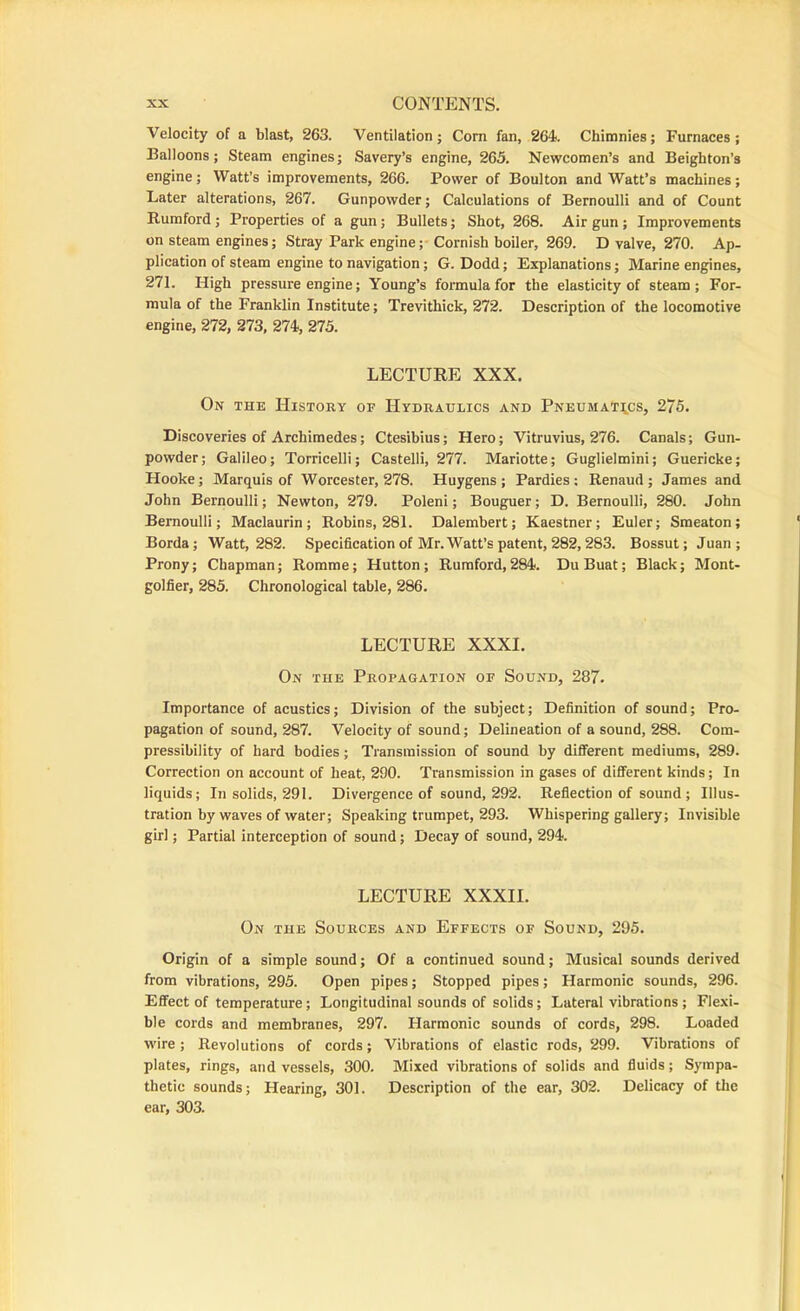 Velocity of a blast, 263. Ventilation; Com fan, 264. Chimnies; Furnaces; Balloons; Steam engines; Savery’s engine, 263. Newcomen’s and Beighton’s engine; Watt’s improvements, 266. Power of Boulton and Watt’s machines; Later alterations, 267. Gunpowder; Calculations of Bernoulli and of Count Rumford; Properties of a gun; Bullets; Shot, 268. Air gun; Improvements on steam engines; Stray Park engineCornish boiler, 269. D valve, 270. Ap- plication of steam engine to navigation; G. Dodd; Explanations; Marine engines, 271. High pressure engine; Young’s formula for the elasticity of steam; For- mula of the Franklin Institute; Trevithick, 272. Description of the locomotive engine, 272, 273, 274, 275. LECTURE XXX. On the History of Hydraulics and Pneumatics, 275. Discoveries of Archimedes; Ctesibius; Hero; Vitruvius, 276. Canals; Gun- powder; Galileo; Torricelli; Castelli, 277. Mariotte; Guglielmini; Guericke; Hooke; Marquis of Worcester, 278. Huygens; Pardies: Renaud; James and John Bernoulli; Newton, 279. Poleni; Bouguer; D. Bernoulli, 280. John Bernoulli; Maclaurin; Robins, 281. Dalembert; Kaestner; Euler; Smeaton; Borda; Watt, 282. Specification of Mr. Watt’s patent, 282,283. Bossut; Juan; Prony; Chapman; Romme; Hutton; Rumford,284. DuBuat; Black; Mont- golfier, 285. Chronological table, 286. LECTURE XXXI. On the Propagation of Sound, 287. Importance of acustics; Division of the subject; Definition of sound; Pro- pagation of sound, 287. Velocity of sound; Delineation of a sound, 288. Com- pressibility of hard bodies; Transmission of sound by different mediums, 289. Correction on account of heat, 290. Transmission in gases of different kinds; In liquids; In solids, 291. Divergence of sound, 292. Refection of sound ; Illus- tration by waves of water; Speaking trumpet, 293. Whispering gallery; Invisible girl; Partial interception of sound; Decay of sound, 294. LECTURE XXXII. On the Sources and Effects of Sound, 295. Origin of a simple sound; Of a continued sound; Musical sounds derived from vibrations, 295. Open pipes; Stopped pipes; Harmonic sounds, 296. Effect of temperature; Longitudinal sounds of solids; Lateral vibrations ; Flexi- ble cords and membranes, 297. Harmonic sounds of cords, 298. Loaded wire ; Revolutions of cords; Vibrations of elastic rods, 299. Vibrations of plates, rings, and vessels, 300. Mixed vibrations of solids and fluids; Sympa- thetic sounds; Hearing, 301. Description of the ear, 302. Delicacy of the ear, 303.