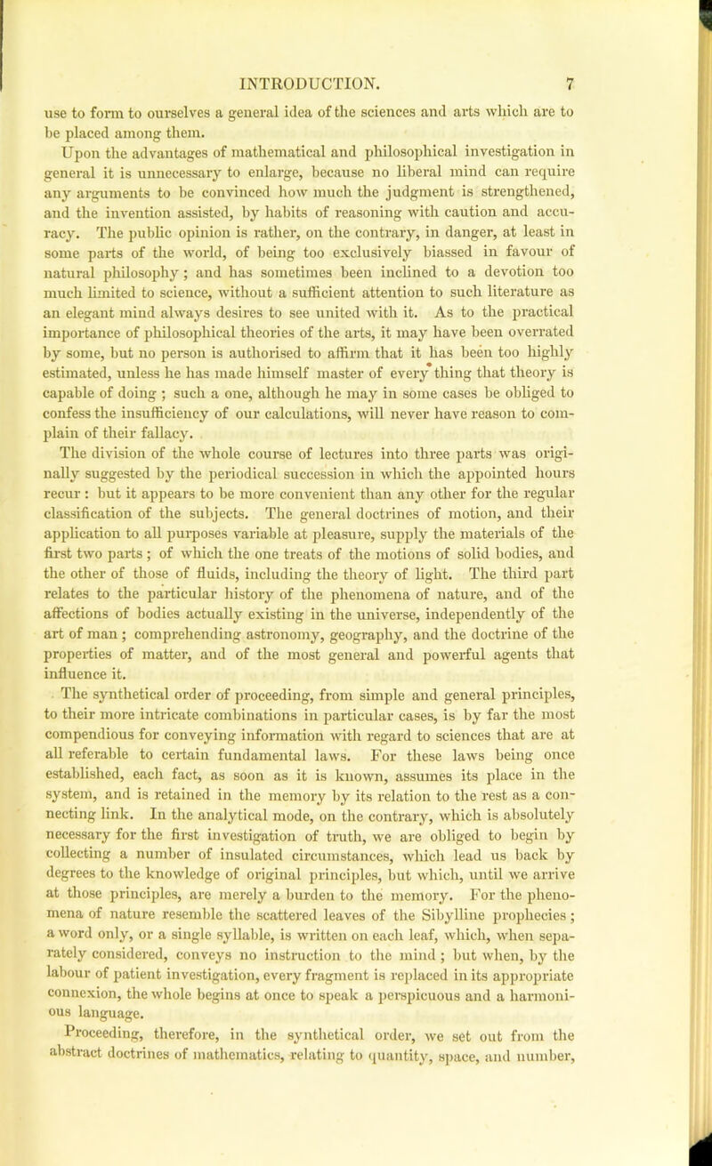 use to fonu to ourselves a general idea of the sciences and arts which are to be placed among them. Upon the advantages of mathematical and philosophical investigation in general it is unnecessary to enlarge, because no liberal mind can require any argnments to be convinced how much the judgment is strengthened, and the invention assisted, by habits of reasoning with caution and accu- racy. The public opinion is leather, on the contrary, in danger, at least in some parts of the world, of being too exclusively biassed in favour of natural jiliilosophy; and has sometimes been inclined to a devotion too much limited to science, without a sufficient attention to such literature as an elegant mind always desires to see united with it. As to the practical importance of philosophical theories of the arts, it may have been overrated by some, but no person is authorised to affirm that it has been too highly estimated, unless he has made himself master of every thing that theory is capable of doing ; such a one, although he may in some cases be obliged to confess the insufficiency of our calculations, will never have reason to com- plain of their fallacy. The division of the whole course of lectures into three parts was origi- nally suggested by the periodical succession in which the appointed hours recur ; but it appears to be more convenient than any other for the regular classification of the subjects. The general doctrines of motion, and their application to aU pm-poses variable at pleasrire, supply the materials of the first two parts ; of which the one treats of the motions of solid bodies, and the other of those of fluids, including the theory of light. The third part relates to the particular liistory of the phenomena of nature, and of the affections of bodies actually existing in the universe, independently of the art of man; comprehending astronomy, geography, and the doctrine of the properties of matter, and of the most general and powerful agents that influence it. The synthetical order of proceeding, from simple and general principles, to their more intricate combinations in particular cases, is by far the most compendious for conveying information with regard to sciences that are at aU referal)le to certain fundamental laws. For these laws being once established, each fact, as soon as it is known, assumes its place in the system, and is retained in the memory by its relation to the rest as a con- necting link. In the analytical mode, on the contrary, which is absolutely necessary for the first investigation of tnith, we are obliged to begin by collecting a number of insulated circumstances, which lead us back by degrees to the knowledge of original principles, but which, until we arrive at those principles, are merely a bui-den to the memory. For the pheno- mena of nature resemble the scattered leaves of the Sibylline prophecies; a word only, or a single syllable, is written on each leaf, which, when sepa- rately considered, conveys no instmction to the mind; but when, by the labour of patient investigation, every fragment is I’eplaced in its appropriate connexion, the whole begins at once to sjieak a ]>erspicuous and a harmoni- ous language. Proceeding, therefore, in the synthetical order, we set ont from the abstract doctrines of mathematics, relating to quantity, Bjjace, and number.